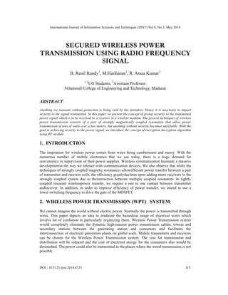 International Journal of Information Sciences and Techniques (IJIST) Vol.4, No.3, May 2014
DOI : 10.5121/ijist.2014.4315 115
SECURED WIRELESS POWER
TRANSMISSION USING RADIO FREQUENCY
SIGNAL
B. Renil Randy1
, M.Hariharan2
, R. Arasa Kumar3
1,2
UG Students, 3
Assistant Professor
Velammal College of Engineering and Technology, Madurai
ABSTRACT:
Anything we transmit without protection is being raid by the intruders. Hence it is necessary to impart
security to the signal transmitted. In this paper we present the concept of giving security to the transmitted
power signal which is to be received by a receiver in a wireless medium. The present techniques of wireless
power transmission consists of a pair of strongly magnetically coupled resonators that allow power
transmission of tens of watts over a few meters, but anything without security becomes unreliable. With the
goal in achieving security to the power signal, we introduce the concept of encryption decryption algorithm
using RF module.
1. INTRODUCTION:
The inspiration for wireless power comes from wires being cumbersome and messy. With the
numerous number of mobile electronics that we use today, there is a huge demand for
convenience in supervision of their power supplies. Wireless communication hasmade a massive
developmentin the way we interact with communication devices. We also observe that while the
techniques of strongly coupled magnetic resonances allowefficient power transfer between a pair
of transmitter and receiver coils, the efficiency greatlydeclines upon adding more receivers to the
strongly coupled system due to theinteraction between multiple coupled resonators. In tightly
coupled resonant wirelesspower transfer, we require a one to one contact between transmitter
andreceiver. In addition, in order to improve efficiency of power transfer, we intend to use a
lower switching frequency to drive the gate of the MOSFET.
2. WIRELESS POWER TRANSMISSION (WPT) SYSTEM:
We cannot imagine the world without electric power. Normally the power is transmitted through
wires. This paper depicts an idea to eradicate the hazardous usage of electrical wires which
involve lot of confusion in particularly organizing them. Wireless Power Transmission system
would completely eliminate the dynamic high-tension power transmission cables, towers and
secondary stations between the generating station and consumers and facilitates the
interconnection of electrical generation plants on global scale. Mobile transmitters and receivers
can be chosen for the Wireless Power Transmission system. The cost for transmission and
distribution will be reduced and the cost of electrical energy for the consumers also would be
diminished. The power could also be transmitted to the places where the wired transmission is not
possible.
 