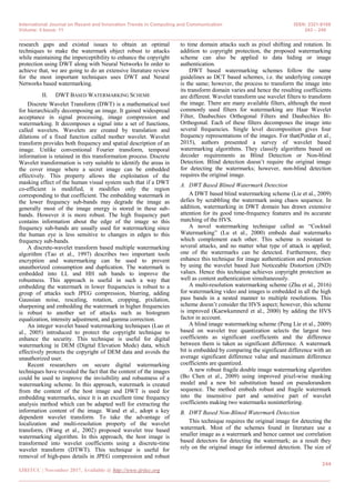 International Journal on Recent and Innovation Trends in Computing and Communication ISSN: 2321-8169
Volume: 5 Issue: 11 243 – 249
_______________________________________________________________________________________________
244
IJRITCC | November 2017, Available @ http://www.ijritcc.org
_______________________________________________________________________________________
research gaps and existed issues to obtain an optimal
techniques to make the watermark object robust to attacks
while maintaining the imperceptibility to enhance the copyright
protection using DWT along with Neural Networks In order to
achieve that, we are going to do an extensive literature review
for the most important techniques uses DWT and Neural
Networks based watermarking.
II. DWT BASED WATERMARKING SCHEME
Discrete Wavelet Transform (DWT) is a mathematical tool
for hierarchically decomposing an image. It gained widespread
acceptance in signal processing, image compression and
watermarking. It decomposes a signal into a set of functions,
called wavelets. Wavelets are created by translation and
dilations of a fixed function called mother wavelet. Wavelet
transform provides both frequency and spatial description of an
image. Unlike conventional Fourier transform, temporal
information is retained in this transformation process. Discrete
Wavelet transformation is very suitable to identify the areas in
the cover image where a secret image can be embedded
effectively. This property allows the exploitation of the
masking effect of the human visual system such that if a DWT
co-efficient is modified, it modifies only the region
corresponding to that coefficient. The embedding watermark in
the lower frequency sub-bands may degrade the image as
generally most of the image energy is stored in these sub-
bands. However it is more robust. The high frequency part
contains information about the edge of the image so this
frequency sub-bands are usually used for watermarking since
the human eye is less sensitive to changes in edges to this
frequency sub-bands.
A discrete-wavelet transform based multiple watermarking
algorithm (Tao et al., 1997) describes two important tools
encryption and watermarking can be used to prevent
unauthorized consumption and duplication. The watermark is
embedded into LL and HH sub bands to improve the
robustness. This approach is useful in such a way that
embedding the watermark in lower frequencies is robust to a
group of attacks such JPEG compression, blurring, adding
Gaussian noise, rescaling, rotation, cropping, pixilation,
sharpening and embedding the watermark in higher frequencies
is robust to another set of attacks such as histogram
equalization, intensity adjustment, and gamma correction.
An integer wavelet based watermarking techniques (Luo et
al., 2005) introduced to protect the copyright technique to
enhance the security. This technique is useful for digital
watermarking in DEM (Digital Elevation Mode) data, which
effectively protects the copyright of DEM data and avoids the
unauthorized user.
Recent researchers on secure digital watermarking
techniques have revealed the fact that the content of the images
could be used to improve the invisibility and robustness of a
watermarking scheme. In this approach, watermark is created
from the content of the host image and DWT is used for
embedding watermarks, since it is an excellent time frequency
analysis method which can be adapted well for extracting the
information content of the image. Wand et al., adopt a key
dependent wavelet transform. To take the advantage of
localization and multi-resolution property of the wavelet
transform, (Wang et al., 2002) proposed wavelet tree based
watermarking algorithm. In this approach, the host image is
transformed into wavelet coefficients using a discrete-time
wavelet transform (DTWT). This technique is useful for
removal of high-pass details in JPEG compression and robust
to time domain attacks such as pixel shifting and rotation. In
addition to copyright protection, the proposed watermarking
scheme can also be applied to data hiding or image
authentication.
DWT based watermarking schemes follow the same
guidelines as DCT based schemes, i.e. the underlying concept
is the same; however, the process to transform the image into
its transform domain varies and hence the resulting coefficients
are different. Wavelet transform use wavelet filters to transform
the image. There are many available filters, although the most
commonly used filters for watermarking are Haar Wavelet
Filter, Daubechies Orthogonal Filters and Daubechies Bi-
Orthogonal. Each of these filters decomposes the image into
several frequencies. Single level decomposition gives four
frequency representations of the images. For that(Potdar et al.,
2015), authors presented a survey of wavelet based
watermarking algorithms. They classify algorithms based on
decoder requirements as Blind Detection or Non-blind
Detection. Blind detection doesn‘t require the original image
for detecting the watermarks; however, non-blind detection
requires the original image.
A. DWT Based Blined Watermark Detection
A DWT based blind watermarking scheme (Lie et al., 2009)
defies by scrabbling the watermark using chaos sequence. In
addition, watermarking in DWT domain has drawn extensive
attention for its good time-frequency features and its accurate
matching of the HVS.
A novel watermarking technique called as ―Cocktail
Watermarking‖ (Lu et al., 2000) embeds dual watermarks
which complement each other. This scheme is resistant to
several attacks, and no matter what type of attack is applied;
one of the watermarks can be detected. Furthermore, they
enhance this technique for image authentication and protection
by using the wavelet based Just Noticeable Distortion (JND)
values. Hence this technique achieves copyright protection as
well as content authentication simultaneously.
A multi-resolution watermarking scheme (Zhu et al., 2016)
for watermarking video and images is embedded in all the high
pass bands in a nested manner to multiple resolutions. This
scheme doesn‘t consider the HVS aspect; however, this scheme
is improved (Kaewkamnerd et al., 2000) by adding the HVS
factor in account.
A blind image watermarking scheme (Peng Lie et al., 2009)
based on wavelet tree quantization selects the largest two
coefficients as significant coefficients and the difference
between them is taken as significant difference. A watermark
bit is embedded by comparing the significant difference with an
average significant difference value and maximum difference
coefficients are quantized.
A new robust fragile double image watermarking algorithm
(Bo Chen et al., 2009) using improved pixel-wise masking
model and a new bit substitution based on pseudorandom
sequence. The method embeds robust and fragile watermark
into the insensitive part and sensitive part of wavelet
coefficients making two watermarks noninterfering.
B. DWT Based Non-Blined Watermark Detection
This technique requires the original image for detecting the
watermark. Most of the schemes found in literature use a
smaller image as a watermark and hence cannot use correlation
based detectors for detecting the watermark; as a result they
rely on the original image for informed detection. The size of
 