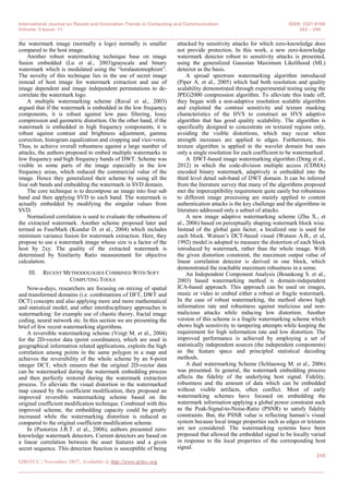 International Journal on Recent and Innovation Trends in Computing and Communication ISSN: 2321-8169
Volume: 5 Issue: 11 243 – 249
_______________________________________________________________________________________________
245
IJRITCC | November 2017, Available @ http://www.ijritcc.org
_______________________________________________________________________________________
the watermark image (normally a logo) normally is smaller
compared to the host image.
Another robust watermarking technique base on image
fusion embedded (Lu et al., 2003)grayscale and binary
watermark which is modulated using the ―toralautomophism‖.
The novelty of this technique lies in the use of secret image
instead of host image for watermark extraction and use of
image dependent and image independent permutations to de-
correlate the watermark logo.
A multiple watermarking scheme (Raval et al., 2003)
argued that if the watermark is embedded in the low frequency
components, it is robust against low pass filtering, lossy
compression and geometric distortion. On the other hand, if the
watermark is embedded in high frequency components, it is
robust against contrast and brightness adjustment, gamma
correction, histogram equalization and cropping and vice-versa.
Thus, to achieve overall robustness against a large number of
attacks, the authors proposed to embed multiple watermarks in
low frequency and high frequency bands of DWT. Scheme was
visible in some parts of the image especially in the low
frequency areas, which reduced the commercial value of the
image. Hence they generalized their scheme by using all the
four sub bands and embedding the watermark in SVD domain.
The core technique is to decompose an image into four sub
band and then applying SVD to each band. The watermark is
actually embedded by modifying the singular values from
SVD.
Normalized correlation is used to evaluate the robustness of
the extracted watermark. Another scheme proposed later and
termed as FuseMark (Kundur D. et al., 2004) which includes
minimum variance fusion for watermark extraction. Here, they
propose to use a watermark image whose size is a factor of the
host by 2xy. The quality of the extracted watermark is
determined by Similarity Ratio measurement for objective
calculation.
III. RECENT METHODOLOGIES COMBINED WITH SOFT
COMPUTING TOOLS
Now-a-days, researchers are focusing on mixing of spatial
and transformed domains (i.e. combinations of DFT, DWT and
DCT) concepts and also applying more and more mathematical
and statistical model, and other interdisciplinary approaches in
watermarking: for example use of chaotic theory, fractal image
coding, neural network etc. In this section we are presenting the
brief of few recent watermarking algorithms.
A reversible watermarking scheme (Voigt M. et al., 2004)
for the 2D-vector data (point coordinates), which are used in
geographical information related applications, exploits the high
correlation among points in the same polygon in a map and
achieves the reversibility of the whole scheme by an 8-point
integer DCT, which ensures that the original 2D-vector data
can be watermarked during the watermark embedding process
and then perfectly restored during the watermark extraction
process. To alleviate the visual distortion in the watermarked
map caused by the coefficient modification, they proposed an
improved reversible watermarking scheme based on the
original coefficient modification technique. Combined with this
improved scheme, the embedding capacity could be greatly
increased while the watermarking distortion is reduced as
compared to the original coefficient modification scheme.
In (Pastoriza J.R.T. et al., 2006), authors presented zero-
knowledge watermark detectors. Current detectors are based on
a linear correlation between the asset features and a given
secret sequence. This detection function is susceptible of being
attacked by sensitivity attacks for which zero-knowledge does
not provide protection. In this work, a new zero-knowledge
watermark detector robust to sensitivity attacks is presented,
using the generalized Gaussian Maximum Likelihood (ML)
detector as the basis.
A spread spectrum watermarking algorithm introduced
(Piper A. et al., 2005) which had both resolution and quality
scalability demonstrated through experimental testing using the
JPEG2000 compression algorithm. To alleviate this trade off,
they began with a non-adaptive resolution scalable algorithm
and exploited the contrast sensitivity and texture masking
characteristics of the HVS to construct an HVS adaptive
algorithm that has good quality scalability. The algorithm is
specifically designed to concentrate on textured regions only,
avoiding the visible distortions, which may occur when
strength increases are applied to edges. Furthermore, this
texture algorithm is applied in the wavelet domain but uses
only a single resolution for each coefficient to be watermarked.
A DWT-based image watermarking algorithm (Deng et al.,
2012) in which the code-division multiple access (CDMA)
encoded binary watermark, adaptively is embedded into the
third level detail sub-band of DWT domain. It can be inferred
from the literature survey that many of the algorithms proposed
met the imperceptibility requirement quite easily but robustness
to different image processing are mainly applied to content
authentication attacks is the key challenge and the algorithms in
literature addressed only a subset of attacks.
A new image adaptive watermarking scheme (Zhu X., et
al., 2006) based on perceptually shaping watermark block wise.
Instead of the global gain factor, a localized one is used for
each block. Watson‘s DCT-based visual (Watson A.B., et al,
1992) model is adopted to measure the distortion of each block
introduced by watermark, rather than the whole image. With
the given distortion constraint, the maximum output value of
linear correlation detector is derived in one block, which
demonstrated the reachable maximum robustness in a sense.
An Independent Component Analysis (Bounkong S. et al.,
2003) based watermarking method is domain-independent
ICA-based approach. This approach can be used on images,
music or video to embed either a robust or fragile watermark.
In the case of robust watermarking, the method shows high
information rate and robustness against malicious and non-
malicious attacks while inducing low distortion. Another
version of this scheme is a fragile watermarking scheme which
shows high sensitivity to tampering attempts while keeping the
requirement for high information rate and low distortion. The
improved performance is achieved by employing a set of
statistically independent sources (the independent components)
as the feature space and principled statistical decoding
methods.
A dual watermarking Scheme (Schlauweg M. et al., 2006)
was presented. In general, the watermark embedding process
affects the fidelity of the underlying host signal. Fidelity,
robustness and the amount of data which can be embedded
without visible artifacts, often conflict. Most of early
watermarking schemes have focused on embedding the
watermark information applying a global power constraint such
as the Peak-Signal-to-Noise-Ratio (PSNR) to satisfy fidelity
constraints. But, the PSNR value is reflecting human‘s visual
system because local image properties such as edges or textures
are not considered. The watermarking systems have been
proposed that allowed the embedded signal to be locally varied
in response to the local properties of the corresponding host
signal.
 