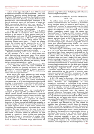 International Journal on Recent and Innovation Trends in Computing and Communication ISSN: 2321-8169
Volume: 5 Issue: 11 243 – 249
_______________________________________________________________________________________________
246
IJRITCC | November 2017, Available @ http://www.ijritcc.org
_______________________________________________________________________________________
Authors in their paper (Huang X.Y. et al., 2007) presented
an improved invariant wavelet and designed a DCT based blind
watermarking algorithm against Rotation-and Scaling-and
Translation (RST) attacks by exploiting the affined invariance
of the invariant wavelet. Surviving geometric attacks in image
watermarking is considered to be of great importance. In the
face of geometrical attacks, all shortcomings of almost all
digital watermarking algorithms have been exposed. The
experiments show that this novel watermarking algorithm is
robust against filter, noise and arbitrary RST geometrical
attacks, however, sensitive to local crop attacks.
An image watermarking scheme (Wang J., et al., 2006)
based on 3-D DCT is decomposed into a 3-D sub-image
sequence by sub sample of zigzag scanning order that is
transformed using block-based 3-D DCT. Simultaneously, they
proved that the distribution of 3-D DCT AC coefficients
follows the generalized Gaussian density function using the
distribution relative entropy theory. To satisfy the balance
between the robustness and the imperceptivity, a 3-D HVS
model is improved to adjust the embedding strength. In
watermark detecting, the optimum detector is used to
implement the blind detection. It is shown in experiments that
the scheme is strongly robust against various attacks.
Digital watermarking scheme uses the properties of DCT
and DWT (Tripathi S. et al., 2006) to achieve almost zero
visible distortion in the watermarked images. These schemes
use a unique method for spreading, embedding and extracting
the watermark. Embedding using a linear relation between the
transform coefficients of the watermark and a security matrix
has been proposed with satisfactory results.
Algorithm is based on multistage Vector Quantization (VQ)
(Lu Z.M., 2005) that embeds both robust watermark for
copyright protection or ownership verification and fragile
watermark for content authentication or integrity attestation.
The method in combined DCT and VQ to simultaneously
embed robust and fragile watermarks.
In the field of color images watermarking, many methods
are accomplished by marking the image luminance, or by
processing each color channel separately. Therefore (Li X. et
al, 2004) introduced a new DCT domain watermarking
expressly devised for RGB color images based on the diversity
technique in communication system. Experimental results, as
well as theoretical analysis, are presented to demonstrate the
validity of the new approach with respect to algorithm
operating on image luminance only.
Genetic watermarking based on transform-domain
techniques. A genetic algorithm (Chin-Shiuh Shieha et. al.,
2004) is a search heuristic used for optimization. It generates
solutions using techniques inspired by natural evolution, such
as inheritance, mutation, selection, and crossover. The
evolution usually starts from a population of randomly
generated individuals and happens in generations. In each
generation, the fitness of every individual in the population is
evaluated, multiple individuals are stochastically selected from
the current population (based on their fitness), and modified
(recombined and possibly randomly mutated) to form a new
population. The new population is then used in the next
iteration of the algorithm. Commonly, the algorithm terminates
when either a maximum number of generations has been
produced, or a satisfactory fitness level has been reached for
the population. In case of watermarking, the singular values
(SVs) of the host image are modified by multiple scaling
factors to embed the watermark image. Modifications are
optimized using GA to obtain the highest possible robustness
without losing the transparency.
IV. CONTRIBUTION OF NEURAL NETWORK IN COPYRIGHT
PROTECTION
An artificial neural network (ANN) is a mathematical
model or computational model that is inspired by the structure
and/or functional aspects of biological neural networks. A
neural network consists of an interconnected group of artificial
neurons, and it processes information using a connectionist
approach to computation. They are usually used to model
complex relationships between inputs and outputs one
algorithm (Chuan-Yu Chang et. al., 2010) introduced copyright
protection for images with a full counter-propagation neural
network (FCNN). Most attacks do not degrade the quality of
detected watermark image as FCNN has storage and fault
tolerance. Authors (Quan Liu et. al., 2005) designed and
realized meaningful digital watermarking algorithm based on
Radial Basis Function (RBF) neural network. RBF Neural
network is used to simulate human visual system to determine
watermark embedding intensity.
An adaptive digital watermarking scheme (Zhang Zhi-Ming
et al., 2014) with RBF neural networks, in which a visually
recognizable binary image watermark is embedded into the
DCT domain of the cover image. The watermark was encrypted
by chaotic series and inserted into the middle frequency
coefficients of the cover image's blocked DCT based transform
domain. According to authors, to make the watermark stronger
to resist different types of attacks, it is important to adapt the
embedding maximum amount of interested watermark before
the watermark becomes visible. For that, RBF neural networks
are used to achieve maximum-strength watermark according to
the frequency component feature of the cover image.
Experimental results show that the proposed techniques have
good imperceptibility and can survive of common image
processing operations and JPEG lossy compression with high
robustness. They do not compute processing time spans of any
process utilized in this algorithm.
In 2013, M. Vafaei et al presents, a blind watermarking
method based on neural networks in discrete wavelet transform
domain. Robustness and imperceptibility are main
contradictory requirements of a watermark. In the proposed
method, better compromises are achieved using artificial neural
networks to adjust the watermark strength. A binary image is
used as the watermark and embedded repetitively into the
selected wavelet coefficients, which also improves the
watermark robustness. Experimental results demonstrate that
the proposed scheme has a simultaneous good imperceptibility
and high robustness against several types of attacks, such as
Gaussian and salt and pepper noise addition, cropping, mean
and median filtering and JPEG compression.
In 2014 Hieu V. Dang et al deals with the problem of robust
and perceptual logo watermarking for color images. In
particular, they investigated trade-off factors in designing
efficient watermarking techniques to maximize the quality of
watermarked images and the robustness of watermark. With the
fixed size of a logo watermark, there is a conflict between these
two objectives, thus a multi objective optimization problem is
introduced. They proposed to use a hybrid between general
regression neural networks (GRNNs) and multi objective
memetic algorithms (MOMA) to solve this challenging
problem. Specifically, a GRNN is used for efficient watermark
embedding and extraction in the wavelet domain. Optimal
watermark embedding factors and the smooth parameter of the
 
