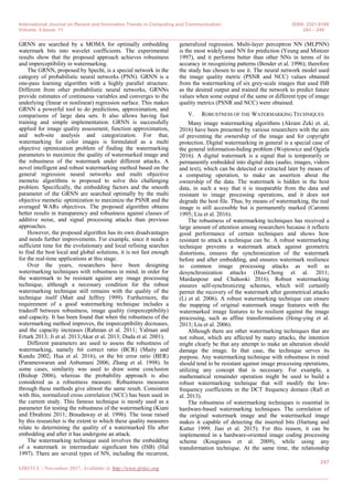 International Journal on Recent and Innovation Trends in Computing and Communication ISSN: 2321-8169
Volume: 5 Issue: 11 243 – 249
_______________________________________________________________________________________________
247
IJRITCC | November 2017, Available @ http://www.ijritcc.org
_______________________________________________________________________________________
GRNN are searched by a MOMA for optimally embedding
watermark bits into wavelet coefficients. The experimental
results show that the proposed approach achieves robustness
and imperceptibility in watermarking.
The GRNN, proposed by Specht, is a special network in the
category of probabilistic neural networks (PNN). GRNN is a
one-pass learning algorithm with a highly parallel structure.
Different from other probabilistic neural networks, GRNNs
provide estimates of continuous variables and converges to the
underlying (linear or nonlinear) regression surface. This makes
GRNN a powerful tool to do predictions, approximation, and
comparisons of large data sets. It also allows having fast
training and simple implementation. GRNN is successfully
applied for image quality assessment, function approximation,
and web-site analysis and categorization. For that,
watermarking for color images is formulated as a multi
objective optimization problem of finding the watermarking
parameters to maximize the quality of watermarked image and
the robustness of the watermark under different attacks. A
novel intelligent and robust watermarking method based on the
general regression neural networks and multi objective
memetic algorithms is proposed to solve this challenging
problem. Specifically, the embedding factors and the smooth
parameter of the GRNN are searched optimally by the multi
objective memetic optimization to maximize the PSNR and the
averaged WARs objectives. The proposed algorithm obtains
better results in transparency and robustness against classes of
additive noise, and signal processing attacks than previous
approaches.
However, the proposed algorithm has its own disadvantages
and needs further improvements. For example, since it needs a
sufficient time for the evolutionary and local refining searches
to find the best local and global solutions, it is not fast enough
for the real-time applications at this stage.
Over the years, researchers have been designing
watermarking techniques with robustness in mind, in order for
the watermark to be resistant against any image processing
technique, although a necessary condition for the robust
watermarking technique still remains with the quality of the
technique itself (Matt and Jeffrey 1999). Furthermore, the
requirement of a good watermarking technique includes a
tradeoff between robustness, image quality (imperceptibility)
and capacity. It has been found that when the robustness of the
watermarking method improves, the imperceptibility decreases,
and the capacity increases (Rahman et al. 2011; Yalman and
Erturk 2013; Ji et al. 2013;Akar et al. 2013; Duda et al. 2001).
Different parameters are used to assess the robustness of
watermarking, namely bit correct ratio (BCR) (Maity and
Kundu 2002; Hua et al. 2016), or the bit error ratio (BER)
(Parameswaran and Anbumani 2006; Zhang et al. 1998). In
some cases, similarity was used to draw some conclusion
(Bishop 2006), whereas the probability approach is also
considered as a robustness measure. Robustness measures
through these methods give almost the same result. Consistent
with this, normalized cross correlation (NCC) has been used in
the current study. This famous technique is mostly used as a
parameter for testing the robustness of the watermarking (Kiani
and Ebrahimi 2011; Braudaway et al. 1996). The issue raised
by this researcher is the extent to which these quality measures
relate to determining the quality of a watermarked file after
embedding and after it has undergone an attack.
The watermarking technique used involves the embedding
of a watermark in intermediate significant bits (ISB) (Hal
1997). There are several types of NN, including the recurrent,
generalized regression. Multi-layer perceptron NN (MLPNN)
is the most widely used NN for prediction (Yeung and Mintzer
1997), and it performs better than other NNs in terms of its
accuracy in recognizing patterns (Bender et al. 1996); therefore
the study has chosen to use it. The neural network model used
the image quality metric (PSNR and NCC) values obtained
from the watermarking of six grey-scale images that used ISB
as the desired output and trained the network to predict future
values when some output of the same or different type of image
quality metrics (PSNR and NCC) were obtained.
V. ROBUSTNESS OF THE WATERMARKING TECHNIQUES
Many image watermarking algorithms (Akram Zeki et. al,
2016) have been presented by various researchers with the aim
of preventing the ownership of the image and for copyright
protection. Digital watermarking in general is a special case of
the general information-hiding problem (Wojtowicz and Ogiela
2016). A digital watermark is a signal that is temporarily or
permanently embedded into digital data (audio, images, videos
and text), which can be detected or extracted later by means of
a computing operation, to make an assertion about the
ownership of the data. The watermark is hidden in the host
data, in such a way that it is inseparable from the data and
resistant to image processing operations, and it does not
degrade the host file. Thus, by means of watermarking, the real
image is still accessible but is permanently marked (Caronni
1995; Liu et al. 2016).
The robustness of watermarking techniques has received a
large amount of attention among researchers because it reflects
good performance of certain techniques and shows how
resistant to attack a technique can be. A robust watermarking
technique prevents a watermark attack against geometric
distortions, ensures the synchronization of the watermark
before and after embedding, and ensures watermark resilience
to common image processing attacks as well as
desynchronization attacks (Huo-Chong et al. 2011;
Mardanpour and Chahooki 2016). Robust watermarking
ensures self-synchronizing schemes, which will certainly
permit the recovery of the watermark after geometrical attacks
(Li et al. 2006). A robust watermarking technique can ensure
the mapping of original watermark image features with the
watermarked image features to be resilient against the image
processing, such as affine transformations (Hong-ying et al.
2013; Liu et al. 2006).
Although there are other watermarking techniques that are
not robust, which are affected by many attacks, the intention
might clearly be that any attempt to make an alteration should
damage the image. In that case, the technique serves its
purpose. Any watermarking technique with robustness in mind
should tend to be resistant against image processing operations,
utilizing any concept that is necessary. For example, a
mathematical remainder operation might be used to build a
robust watermarking technique that will modify the low-
frequency coefficients in the DCT frequency domain (Rafi et
al. 2013).
The robustness of watermarking techniques is essential in
hardware-based watermarking techniques. The correlation of
the original watermark image and the watermarked image
makes it capable of detecting the inserted bits (Hartung and
Kutter 1999; Jiao et al. 2015). For this reason, it can be
implemented in a hardware-oriented image coding processing
scheme (Kougianos et al. 2009), while using any
transformation technique. At the same time, the relationship
 