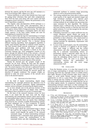 International Journal on Recent and Innovation Trends in Computing and Communication ISSN: 2321-8169
Volume: 5 Issue: 11 243 – 249
_______________________________________________________________________________________________
248
IJRITCC | November 2017, Available @ http://www.ijritcc.org
_______________________________________________________________________________________
between the capacity and the bit error rate will maintain at a
lower level (Juergen 2005; Abbasi et al. 2015).
Various transforms as well as their hybrids have been used
for getting better robustness than each other comparatively.
Here SVD has been used along with error control and back
propagation neural networks to enhance the performance at the
cost of algorithmic complexity.
The singular value decomposition (SVD) technique is a
generalization of the Eigen value decomposition used to
analyze rectangular matrices. This mathematical technique has
been used in various fields of image processing. The main idea
of the SVD is to decompose a rectangular matrix into three
simple matrices. It has been widely studied and used for
watermarking by researchers for long.
SVD is used to hide the logo for watermarking in its Eigen
values. To improve the robustness error control coding scheme
the next important technique employed is the back propagation
algorithm based neural network. This is because among
different learning algorithms, back propagation algorithm is
widely used learning algorithm in artificial neural networks.
The feed forward neural network architecture is capable of
approximating most problems with high accuracy and
generalization ability. This algorithm is based on the error
correction learning rule. Error propagation consists of two
passes through the different layers of the network, a forward
pass and a backward pass. In the forward pass the input vector
is applied to the sensory nodes of the network and its effect
propagates through the network layer by layer. Finally a set of
outputs is produced as the actual response of the network.
During the forward pass the synaptic weight of the
networks are all fixed. During the back pass the synaptic
weights are all adjusted in accordance with an error correction
rule. The actual response of the network is subtracted from the
desired response to produce an error signal. This error signal is
then propagated backward through the network against the
direction of synaptic conditions. The synaptic weights are
adjusted to make the actual response of the network move
closer to the desired response.
VI. RESEARCH GAP IDENTIFIED
In the field of digital watermarking, digital image
watermarking for copyright protection has attracted a lot of
attention in the research community. Digital watermarking
contains various techniques for protecting the digital content.
As we have already seen in the previous sections of this
paper, the previous approaches of digital water marking.
According to those researches we got lots of research gaps.
On the basis of the extensive literature review we have
done, it can stated that the main issue with the image
watermarking and watermarking schemes which used to make
the watermarked object robust to attacks while maintaining the
imperceptibility. Basically there are mainly three challenges
being faced by the currently available Watermarking schemes
and those challenges are: 1) Time Complexity 2) Quality
Complexity 3) Watermarking Standards. Some additional
issues are identified which are as follows:
 In existing methods the watermarked image is almost
the same as the original cover image. Most of the
attacks would degrade the quality of the extracted
watermark image. A robust watermarking technique
should prevents a watermark attack against geometric
distortions, ensures the synchronization of the
watermark before and after embedding, and ensures
watermark resilience to common image processing
attacks as well as desynchronization attacks.
 The existing methods have been able to achieve good
visual quality of the signed and attacked images and
high normalized correlation value indicates good
robustness of the embedding scheme. However, the
existing methods do not compute any processing time
spans consumed by their algorithm. The existing
methods needs a sufficient time for the evolutionary
and local refining searches to find the best local and
global solutions, it is not fast enough for the real-time
applications at this stage.
 Embedding watermark on a single coefficient may not
sustain robustness against attacks but group of
coefficients when used for data embedding has higher
probability to show robustness. Also, improvement on
these watermarking schemes is required to carry
variable payloads for adjustability requirement with
imposed security.
 In most of the research papers, once the watermarking
scheme is finalized, it is applied to all test images.
Since each image is different and has certain
characteristics and after embedding the watermark
data by a particular watermarking scheme, its
performance against a particular attack may not be
similar with other image. No study is conducted to
make the embedding scheme based on some image
characteristics. Thus, the issue is to explore the
relationship between the performance of
watermarking scheme and the cover image
characteristics itself.
VII. CONCLUSION
From the literature review, it is clear that research in the
area of image watermarking is strongly motivated due to an
increasing need from the copyright owners to reliably protect
their rights. Because of large economic stake, heavy usage of
images in social media domain requires ample research
opportunities as well as a great future. New applications are
likely to emerge and may combine existing approaches. As a
conclusion, spatial domain methods are simple and fast, but are
not robust against attacks. In comparison, transform domain
watermarking techniques with fusion on other techniques like
neural network are more robust. Many more investigations and
novel algorithms are required to improve the process of image
watermarking.
REFERENCES
[1] P.Tao, and A.M.Eskicioglu, ―A robust multiple watermarking
scheme in the discrete wavelet transformdomain‖, Proceedings
of the SPIE, Vol.5601, pp.133-144, 2004.
[2] Y.Luo, L.Z.Cheng, B.Chen, and Y.Wu, ―Study on digital
elevation mode data watermark via integer wavelets‖, Journal of
software, 16(6), pp.1096-1103, 2005.
[3] S. H. Wang and Y. P. Lin, ―Wavelet tree quantization for
copyright protection for watermarking,‖IEEE Transactions on
Image Process, pp. 154-165,2002
[4] Y. Wang, J. F. Doherty, and R. E. Van Dyck, ―A wavelet-based
watermarking algorithm for ownership verification of digital
images,‖ IEEE Trans. onImage Process, vol.11, pp. 77 88,2002.
[5] Potdar, Vidyasagar M., Song Han, and Elizabeth Chang. "A
survey of digital image watermarking techniques."In Industrial
Informatics,2005.INDIN'05.2005 3rd IEEE
InternationalConference on, pp. 709-716. IEEE, 2005.
 