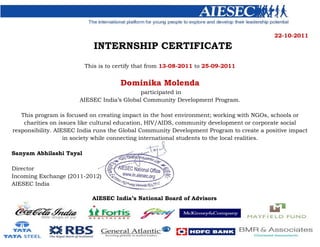 22-10-2011
INTERNSHIP CERTIFICATE
This is to certify that from 13-08-2011 to 25-09-2011
Dominika Molenda
participated in
AIESEC India’s Global Community Development Program.
This program is focused on creating impact in the host environment; working with NGOs, schools or
charities on issues like cultural education, HIV/AIDS, community development or corporate social
responsibility. AIESEC India runs the Global Community Development Program to create a positive impact
in society while connecting international students to the local realities.
Sanyam Abhilashi Tayal
Director
Incoming Exchange (2011-2012)
AIESEC India
AIESEC India’s National Board of Advisors
 