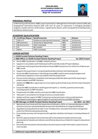 GHULAM RAZA
03129730485/03109993145
raza.jafarigb@hotmail.com
Skype ID: razaademis5
__________________________________________________
PERSONAL PROFILE
A Monitoring and Evaluation (M&E) expert specialized in Management Information Systems (MIS) and
Geographical Information Systems (GIS) with over 25 years of experience in managing education
programs inpublicand non-profitsectors. A good eye for details, withastrongabilitytoleadbig teams
and deliver timely results.
ACADEMIC QUALIFICATION
S# Certificate /Degree Board/University Year Division
1 PGD in IT KarakorumInternational University 2005-06 1st Division
2 MA (Islamite) Universityof Baluchistan 2001 2nd Division
3 BA (Economics) AIOU, Islamabad 1994 1st Division
4 FA BIE, Karachi 1991 2nd Division
5 Matric FBISE Islamabad 1984 2nd Division
CAREER HISTORY
1. USAID-funded Pakistan Reading Project
a. M&E Officer at USAID-funded Pakistan Reading Project Jan 2015-Present
 AssistsM&E Coordinatorinall M&E relatedfunctions.
 Supportsinconsultationwithfieldprojectstaff toidentifyneedsof Project database.
 Coordinateswithprojectteam&componentbasedM&E focal personsforcollectionof dataas per
M&E needs.
 Supportsthe projectteaminusingstandardizeddatacollectionandreportingtools.
 Assiststhe M&E CoordinatorinidentifyingvariousM&E needstoassessprojectprogressand
performance regularlyinclose consultationwiththe projectteam.
 Ensurestimelycollection,compilationandmakingavailablethe datarequiredforreportingon
projectprogressandPMP indicators.
 Updatesthe M&E-ISon regularbasisto ensuringthe qualityof dataat par withthe requiredquality
standards.
 Assiststhe M&E Coordinatorindraftingperiodreportsi.e.monthly,quarterlyandannually
includingreportsonPMPindicators.
 Prepares plansforM&E activitiesandsubmittoM&E Coordinator.
 Takespart in consultationsfordesignof varioussurvey&studies
 Updateswiththe supportof M&E focal personsandprojectteam, varioustrackingsheets
developedtotrackprogressagainsttargetsof workplanactivitiesandPMPindicators.
b. IMS Manager at USAID-funded Pakistan Reading Project Jan 2014 - Jan 2015
 Maintainedclose liaisonwith the Departmentof Education,GBfor an improveddatabase of HRIS,
withpriorexercisesconducted NeedAssessment foridentificationof IntegratedDatabases
 Upgraded existingsoftwaretomake ituser-friendlyonline accessibleInformationmanagement
systemforeffectiveeducational planning
 Ensured data accuracy and transparencythroughdata validationtechniquesinexistingsoftwareof
EMIS.
 Builtthe capacityof governmenttechnical staff ondevelopmentof datacollectiontools,
developmentof educational indicatorsandeffective dataanduse of data for longtermeducational
planning
 Devised technical solutionslike dual dataentrytechniquestomake Informationsystemfreeand
more reliable.
c. Additional responsibilities with regards to M&E in PRP
 