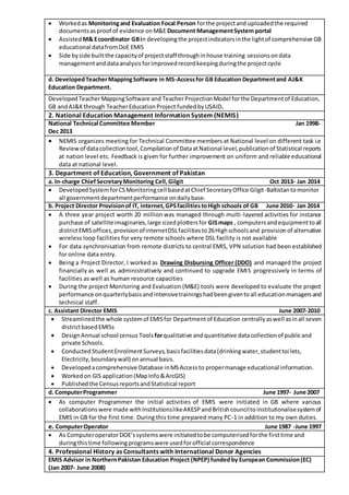  Workedas Monitoringand Evaluation Focal Person forthe projectand uploadedthe required
documentsasproof of evidence onM&E Document ManagementSystem portal
 Assisted M& Ecoordinator GBin developingthe projectindicatorsinthe lightof comprehensive GB
educational datafromDoE EMIS
 Side byside builtthe capacityof projectstaff throughinhouse training sessionsondata
managementanddataanalysis forimprovedrecordkeepingduringthe projectcycle
d. DevelopedTeacherMappingSoftware in MS-Accessfor GB Education Departmentand AJ&K
Education Department.
DevelopedTeacherMappingSoftware and TeacherProjectionModel forthe Departmentof Education,
GB andAJ&Kthrough TeacherEducationProject fundedbyUSAID.
2. National Education Management Information System (NEMIS)
National Technical Committee Member Jan 1998-
Dec 2013
 NEMIS organizes meeting for Technical Committee members at National level on different task i.e
Reviewof datacollectiontool,Compilationof DataatNational level,publicationof Statistical reports
at nation level etc. Feedback is given for further improvement on uniform and reliable educational
data at national level.
3. Department of Education, Government of Pakistan
a. In-charge ChiefSecretaryMonitoring Cell,Gilgit Oct 2013- Jan 2014
 DevelopedSystemforCSMonitoringcell basedatChief SecretaryOffice Gilgit-Baltistantomonitor
all governmentdepartmentperformance ondailybase.
b. Project Director Provisionof IT, internet,GPSfacilitiestoHigh schools of GB June 2010- Jan 2014
 A three year project worth 20 million was managed through multi-layered activities for instance
purchase of satelliteimaginaries,large sizedplottersfor GISmaps , computersandequipmenttoall
districtEMISoffices,provisionofinternetDSLfacilitiesto26Highschoolsand provisionof alternative
wireless loop facilities for very remote schools where DSL facility is not available
 For data synchronisation from remote districts to central EMIS, VPN solution had been established
for online data entry.
 Being a Project Director, I worked as Drawing Disbursing Officer (DDO) and managed the project
financially as well as administratively and continued to upgrade EMIS progressively in terms of
facilities as well as human resource capacities
 During the project Monitoring and Evaluation (M&E) tools were developed to evaluate the project
performance onquarterlybasisandintensivetrainingshadbeengiventoall educationmanagersand
technical staff.
c. Assistant Director EMIS June 2007-2010
 Streamlinedthe whole systemof EMISfor Departmentof Education centrallyaswell asinall seven
districtbasedEMISs
 DesignAnnual school census Toolsforqualitative andquantitative datacollectionof publicand
private Schools.
 ConductedStudentEnrolmentSurveys,basisfacilitiesdata(drinkingwater,studenttoilets,
Electricity,boundarywall) onannual basis.
 Developedacomprehensive Database inMSAccessto propermanage educational information.
 Workedon GIS application(MapInfo&ArcGIS)
 Publishedthe CensusreportsandStatistical report
d. ComputerProgrammer June 1997- June 2007
 As computer Programmer the initial activities of EMIS were initiated in GB where various
collaborationswere made withInstitutionslikeAKESPandBritishcounciltoinstitutionalisesystemof
EMIS in GB for the first time. During this time prepared many PC-1 in addition to my own duties.
e. ComputerOperator June 1987 -June 1997
 As ComputeroperatorDOE’ssystemswere initiatedtobe computerisedforthe firsttime and
duringthistime followingprogramswere usedforofficial correspondence
4. Professional History as Consultants with International Donor Agencies
EMIS Advisor in NorthernPakistan Education Project (NPEP) fundedby European Commission(EC)
(Jan 2007- June 2008)
 