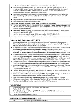  Projectaimedtodevelopandstrengthenthe DistrictEMISsoffices inChiral
 Close collaborationwasdevelopedwithEMISof the otherNGOs workingineducationsector
Primaryof AKESPschools. A comprehensive software wasdevelopedforAKESPsystemaswell
DistrictEducationoffice Chitral onAnnual School Censusand GISwithtrainingforDistrict
EducationManager inuse of Data for dayto day planning
 DevelopedDistrictBasedTrainingManual inuse of EMIS data in educationPlanning.Now these
Manual are beingusedas a reference booktocalculate Educational Indicatorsinall districtof
NWFP.
 Developedtehsil wisePMISProfilesforthe year2007-08
 DevelopedGISTrainingModule inMapInfo8.0.
5. Technical Support Provided to OtherGovernment Sector Institutions
 Worked with USAID Teacher Education Project, Developed Teacher Mapping Software for
EducationDepartment of Gilgit-Baltistanandreplicateditin AzadJammu Kashmir(AJ&K) as a best
practice and replicable model.
 DevelopedDatabase for Water QualityIndicatorsforLocal GovernmentandRural Development
departmentsponsoredbyIUCN
 DevelopCommunity FriendlySchool –EMIS supportedbyUNICEFfor GB schools
 KarakorumInternational University’s Database forKIU Examination Board
TRAINING AND WORKSHOPS ATTENDED
 Academyof Educational PlanningandManagementMinistryof EducationConductone week
Intensive WorkshopsforatNational Level forComputerPersonnel on Quantitative Techniquesin
Education PolicyAnalysis UsingSPSS duringMarch, 1996.
 Academyof Educational PlanningandManagementMinistryof Education Conduct3 days Seminar
on Education Management Information System DATABASE during November, 1998.
 Academyof Educational PlanningandManagementMinistryof EducationConduct5days Provincial
Workshopon Techniquesfor Validationand Verification of Education Statistic during April, 1999.
 Academyof Educational PlanningandManagementMinistryof EducationConduct 10daysIntensive
Workshop on Data management and Statistical Analysis for Decision Making during May, 2002
 Academy of Educational Planning and Management Ministry of Education Conduct one week
Intensive Training Workshop on Data Analysis for better Management during July, 2000
 Academyof Educational PlanningandManagementMinistryof Education Conduct5 days National
Workshop on Digitizing Maps for GIS Analysis of Education Data in Pakistan during August,2000
 Academyof Educational PlanningandManagementMinistryof EducationConduct10 daysTraining
Workshop on MS ACCESS for Computer Personnel of FANA Educational Management Information
System during November,2002
 15 days National Level training on SQL arranged by Academy of Educational Planning and
Management Ministry of Education Islamabad.
 One week follow-up National level training on VB 6 by using SQL arranged by Academy of
Educational Planning and Management Ministry of Education Islamabad.
 4 days training workshop on GIS as a planning tool attended in Rural Academy Peshawar
 7days training workshop on online Education Atlas from AEPAM, Islamabad organised by WFP.
 Training on online Education Atlas organised by WFP in AEPAM, Islamabad.
PUBLICATIONS
 Annual School CensusStatistical Reports2001-2002 to2011-12
 TeachersProfile 2001-2002.
 DistrictBasedManagement Training(DBMT) Manual on use of EMIS fordecisionmaking.
 Map InfoTrainingManual
 TeacherMappingTrainingManual 2011-12
DATABASE DEVELOPMENT IN MS-ACCESS
 SMIS School Management Information System
 