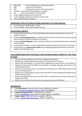  PMIS /HRIS Personnel Management Information System
 IMIS Inventory Control System
 T&A Testing and Assessment Information System
 CFS-EMIS Child friendly Schools software for UNICEF
 KIU Examination Software for SSC and HSSC
 Teacher Mapping Software for GB and AJK
 Teacher Mapping and Projection Model for GB and AJK
 Water Quality Monitoring Indicators
EXPERIENCE WITH GIS APPLICATIONS (MAPINFO 10.0 AND ARCGIS)
 Converted all basic health facilities on Map
 Located all public and privates Institutions on map
EDUCATION SURVEYS
 DesignAnnual School Census Toolsforqualitativeandquantitative datacollectionof publicand
private institutions.
 ConductedSchool Mapping Survey in all Districtof GB incollectionof School coordinatesusingGPS
device of public and private educational institutions.
 ConductedTeacherMapping Surveysinall district of GB province anddevelopedteacherprojection
model database.
 Conducted datavalidationsurveythroughRandomsampling of publicsectoreducationInstitutions.
 ConductedSurveyonBasic Health Facilities toDeveloped(Geographical InformationSystem) GIS
database forHealthDepartment.
COLLABORATIONS WITH NATIONAL AND INTERNATIONAL EXPERTS IN THE FIELD
OF EMIS
 Worked with Fayyaz EMIS consultant DFID in Database Development
 Worked with Ali Naqvi EMIS consultant DFID in GIS with advance techniques
 Worked with Arshad Nafees IT Consultant GIZ in Management ,Data Utilization, Data Validation
 Worked with Naveed Ahmed EMIS Consultant DFID in Database Designing, Data Security and
software development
 Worked with Rana Iftikhar Raza cotnsultant GIZ in Development of PMIS, SMIS software in MS
Access and VB Application
 WorkedwithJimShoobridge InternationalConsultantDFIDinbetterManagementof EMIS anduse
of GIS as a planning tool.
 Worked with Waqar Bashir Kayani Consultant DFID in Development of Testing and Assessment
Database tool (T&A).
 Worked Tony, Education Sector Specialist, European Commission (EC) Monitor
REFERENCES
1. Dr. Fayaz Ahmed, Technical Detector Policy, USAID PRP, Islamabad
E-mail: fayyaz.Ahmed@pakreading.org, Mobile: 03335084316
2. Nooruddin Gulbahar Shah, Ex-Head of Office for PRP GB
E-mail : noorgb@yahoo.com, Skype ID: noorgbs, Mobile : 03109993132
3. Najm Us Sabah, Policy and System Coordinator, PRP GB.
Email : najmus.sabah@pakreading.org, Mobile : 03109993135
 