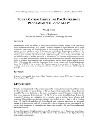 Electrical & Computer Engineering: An International Journal (ECIJ) Volume 4, Number 3, September 2015
DOI : 10.14810/ecij.2015.4301 1
POWER GATING STRUCTURE FOR REVERSIBLE
PROGRAMMABLE LOGIC ARRAY
Pradeep Singla
Faculty of Engineering,
Asia-Pacific Institute of Information Technology, SD India
ABSTRACT
Throughout the world, the numbers of researchers or hardware designer struggle for the reducing of
power dissipation in low power VLSI systems. This paper presented an idea of using the power gating
structure for reducing the sub threshold leakage in the reversible system. This concept presented in the
paper is entirely new and presented in the literature of reversible logics. By using the reversible logics for
the digital systems, the energy can be saved up to the gate level implementation. But at the physical level
designing of the reversible logics by the modern CMOS technology the heat or energy is dissipated due the
sub-threshold leakage at the time of inactivity or standby mode. The Reversible Programming logic array
(RPLA) is one of the important parts of the low power industrial applications and in this paper the physical
design of the RPLA is presented by using the sleep transistor and the results is shown with the help of
TINA- PRO software. The results for the proposed design is also compare with the CMOS design and
shown that of 40.8% of energy saving. The Transient response is also produces in the paper for the
switching activity and showing that the proposed design is much better that the modern CMOS design of
the RPLA.
KEYWORDS
Reversible programmable logic array, Sleep Transistors, Power gating, MUX gate, Feynman gate,
Reversible logics, TINA- PRO
1. INTRODUCTION
With the growing demands of the prominence portable systems, there are a rapids and innovative
developments in the low power designs of the very large scale integration chips during the recent
years [7]. The power dissipation or the energy consumption is one of the major obstacles for the
Low power electronic design industries [4] [5]. For a low power digital hardware design, the
researchers/ scientists are struggling for overcoming such a limiting factor/ obstacle and
proposing different ideas and designing methods from the logical level ( Gate Level) to circuitry
level (Physical level) and above[6]. Even after of such a struggle, there is no any universal
method to design to avoid trade-off between delay, power consumption and complexity of the
circuit. Still, the designer is required to opt. appropriate technology for satisfying product need
and applications [6].
In case of the gate level implementation, reversible computing is one of the growing technologies
for reducing the power dissipation [3]. The concept of the reversibility in the digital hardware
 