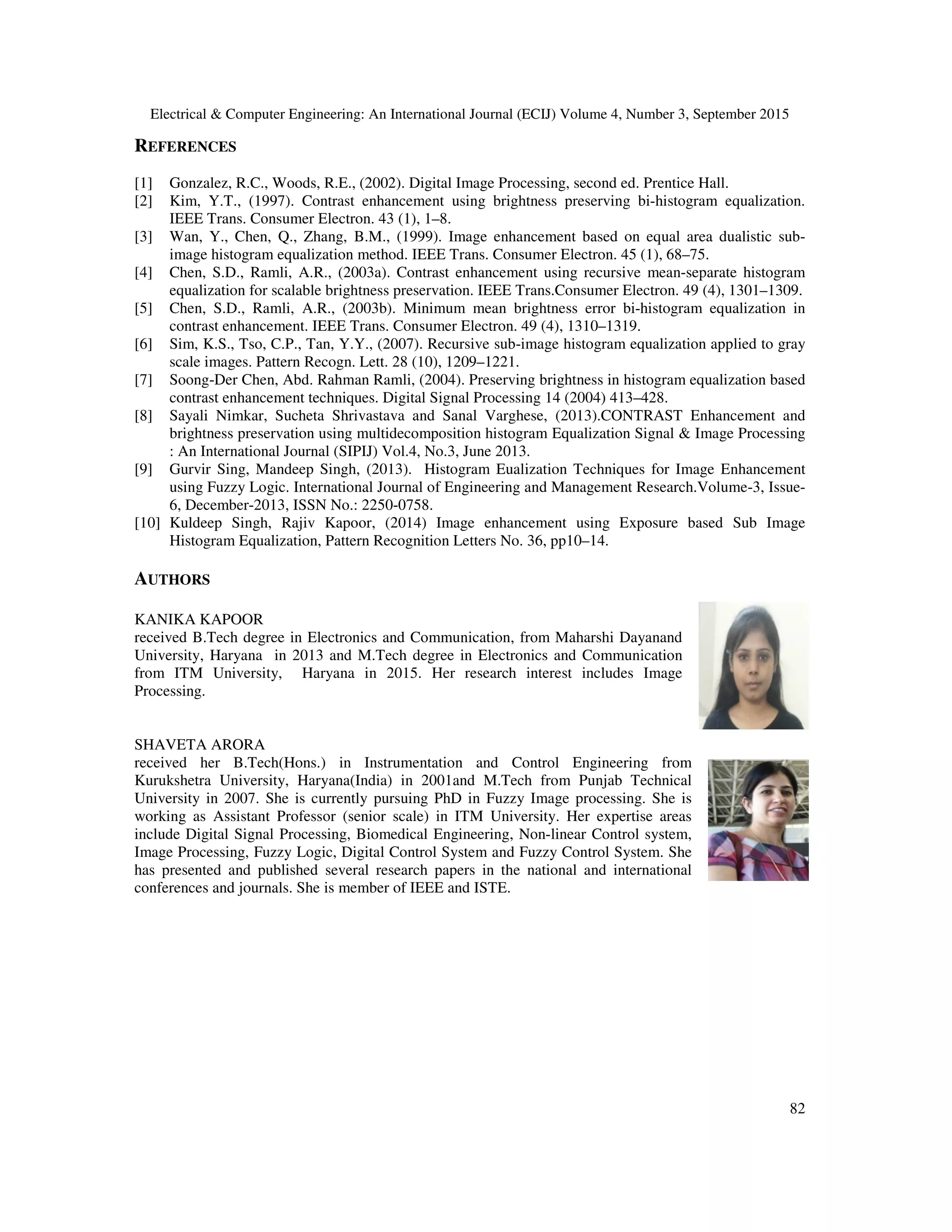 Electrical & Computer Engineering: An International Journal (ECIJ) Volume 4, Number 3, September 2015
82
REFERENCES
[1] Gonzalez, R.C., Woods, R.E., (2002). Digital Image Processing, second ed. Prentice Hall.
[2] Kim, Y.T., (1997). Contrast enhancement using brightness preserving bi-histogram equalization.
IEEE Trans. Consumer Electron. 43 (1), 1–8.
[3] Wan, Y., Chen, Q., Zhang, B.M., (1999). Image enhancement based on equal area dualistic sub-
image histogram equalization method. IEEE Trans. Consumer Electron. 45 (1), 68–75.
[4] Chen, S.D., Ramli, A.R., (2003a). Contrast enhancement using recursive mean-separate histogram
equalization for scalable brightness preservation. IEEE Trans.Consumer Electron. 49 (4), 1301–1309.
[5] Chen, S.D., Ramli, A.R., (2003b). Minimum mean brightness error bi-histogram equalization in
contrast enhancement. IEEE Trans. Consumer Electron. 49 (4), 1310–1319.
[6] Sim, K.S., Tso, C.P., Tan, Y.Y., (2007). Recursive sub-image histogram equalization applied to gray
scale images. Pattern Recogn. Lett. 28 (10), 1209–1221.
[7] Soong-Der Chen, Abd. Rahman Ramli, (2004). Preserving brightness in histogram equalization based
contrast enhancement techniques. Digital Signal Processing 14 (2004) 413–428.
[8] Sayali Nimkar, Sucheta Shrivastava and Sanal Varghese, (2013).CONTRAST Enhancement and
brightness preservation using multidecomposition histogram Equalization Signal & Image Processing
: An International Journal (SIPIJ) Vol.4, No.3, June 2013.
[9] Gurvir Sing, Mandeep Singh, (2013). Histogram Eualization Techniques for Image Enhancement
using Fuzzy Logic. International Journal of Engineering and Management Research.Volume-3, Issue-
6, December-2013, ISSN No.: 2250-0758.
[10] Kuldeep Singh, Rajiv Kapoor, (2014) Image enhancement using Exposure based Sub Image
Histogram Equalization, Pattern Recognition Letters No. 36, pp10–14.
AUTHORS
KANIKA KAPOOR
received B.Tech degree in Electronics and Communication, from Maharshi Dayanand
University, Haryana in 2013 and M.Tech degree in Electronics and Communication
from ITM University, Haryana in 2015. Her research interest includes Image
Processing.
SHAVETA ARORA
received her B.Tech(Hons.) in Instrumentation and Control Engineering from
Kurukshetra University, Haryana(India) in 2001and M.Tech from Punjab Technical
University in 2007. She is currently pursuing PhD in Fuzzy Image processing. She is
working as Assistant Professor (senior scale) in ITM University. Her expertise areas
include Digital Signal Processing, Biomedical Engineering, Non-linear Control system,
Image Processing, Fuzzy Logic, Digital Control System and Fuzzy Control System. She
has presented and published several research papers in the national and international
conferences and journals. She is member of IEEE and ISTE.
 