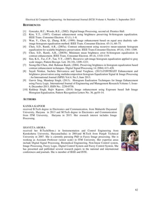 Electrical & Computer Engineering: An International Journal (ECIJ) Volume 4, Number 3, September 2015
82
REFERENCES
[1] Gonzalez, R.C., Woods, R.E., (2002). Digital Image Processing, second ed. Prentice Hall.
[2] Kim, Y.T., (1997). Contrast enhancement using brightness preserving bi-histogram equalization.
IEEE Trans. Consumer Electron. 43 (1), 1–8.
[3] Wan, Y., Chen, Q., Zhang, B.M., (1999). Image enhancement based on equal area dualistic sub-
image histogram equalization method. IEEE Trans. Consumer Electron. 45 (1), 68–75.
[4] Chen, S.D., Ramli, A.R., (2003a). Contrast enhancement using recursive mean-separate histogram
equalization for scalable brightness preservation. IEEE Trans.Consumer Electron. 49 (4), 1301–1309.
[5] Chen, S.D., Ramli, A.R., (2003b). Minimum mean brightness error bi-histogram equalization in
contrast enhancement. IEEE Trans. Consumer Electron. 49 (4), 1310–1319.
[6] Sim, K.S., Tso, C.P., Tan, Y.Y., (2007). Recursive sub-image histogram equalization applied to gray
scale images. Pattern Recogn. Lett. 28 (10), 1209–1221.
[7] Soong-Der Chen, Abd. Rahman Ramli, (2004). Preserving brightness in histogram equalization based
contrast enhancement techniques. Digital Signal Processing 14 (2004) 413–428.
[8] Sayali Nimkar, Sucheta Shrivastava and Sanal Varghese, (2013).CONTRAST Enhancement and
brightness preservation using multidecomposition histogram Equalization Signal & Image Processing
: An International Journal (SIPIJ) Vol.4, No.3, June 2013.
[9] Gurvir Sing, Mandeep Singh, (2013). Histogram Eualization Techniques for Image Enhancement
using Fuzzy Logic. International Journal of Engineering and Management Research.Volume-3, Issue-
6, December-2013, ISSN No.: 2250-0758.
[10] Kuldeep Singh, Rajiv Kapoor, (2014) Image enhancement using Exposure based Sub Image
Histogram Equalization, Pattern Recognition Letters No. 36, pp10–14.
AUTHORS
KANIKA KAPOOR
received B.Tech degree in Electronics and Communication, from Maharshi Dayanand
University, Haryana in 2013 and M.Tech degree in Electronics and Communication
from ITM University, Haryana in 2015. Her research interest includes Image
Processing.
SHAVETA ARORA
received her B.Tech(Hons.) in Instrumentation and Control Engineering from
Kurukshetra University, Haryana(India) in 2001and M.Tech from Punjab Technical
University in 2007. She is currently pursuing PhD in Fuzzy Image processing. She is
working as Assistant Professor (senior scale) in ITM University. Her expertise areas
include Digital Signal Processing, Biomedical Engineering, Non-linear Control system,
Image Processing, Fuzzy Logic, Digital Control System and Fuzzy Control System. She
has presented and published several research papers in the national and international
conferences and journals. She is member of IEEE and ISTE.
 