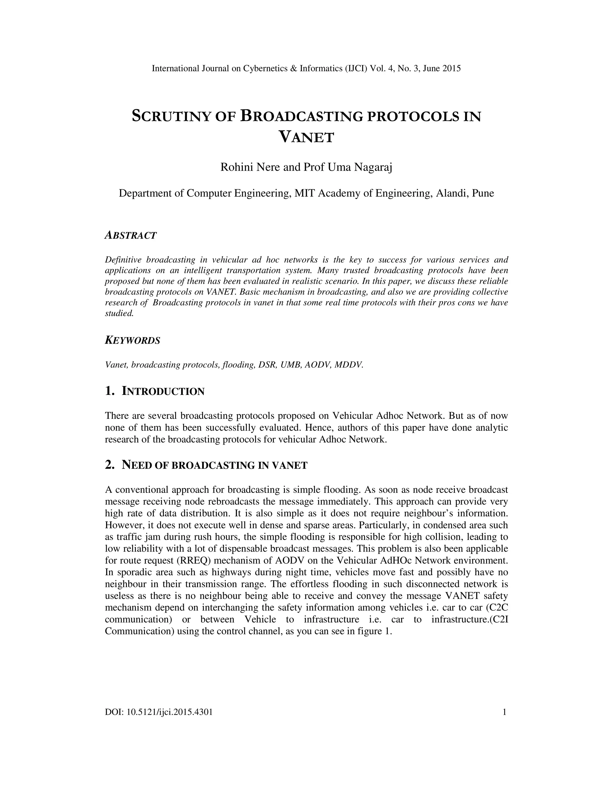 International Journal on Cybernetics & Informatics (IJCI) Vol. 4, No. 3, June 2015
DOI: 10.5121/ijci.2015.4301 1
SCRUTINY OF BROADCASTING PROTOCOLS IN
VANET
Rohini Nere and Prof Uma Nagaraj
Department of Computer Engineering, MIT Academy of Engineering, Alandi, Pune
ABSTRACT
Definitive broadcasting in vehicular ad hoc networks is the key to success for various services and
applications on an intelligent transportation system. Many trusted broadcasting protocols have been
proposed but none of them has been evaluated in realistic scenario. In this paper, we discuss these reliable
broadcasting protocols on VANET. Basic mechanism in broadcasting, and also we are providing collective
research of Broadcasting protocols in vanet in that some real time protocols with their pros cons we have
studied.
KEYWORDS
Vanet, broadcasting protocols, flooding, DSR, UMB, AODV, MDDV.
1. INTRODUCTION
There are several broadcasting protocols proposed on Vehicular Adhoc Network. But as of now
none of them has been successfully evaluated. Hence, authors of this paper have done analytic
research of the broadcasting protocols for vehicular Adhoc Network.
2. NEED OF BROADCASTING IN VANET
A conventional approach for broadcasting is simple flooding. As soon as node receive broadcast
message receiving node rebroadcasts the message immediately. This approach can provide very
high rate of data distribution. It is also simple as it does not require neighbour’s information.
However, it does not execute well in dense and sparse areas. Particularly, in condensed area such
as traffic jam during rush hours, the simple flooding is responsible for high collision, leading to
low reliability with a lot of dispensable broadcast messages. This problem is also been applicable
for route request (RREQ) mechanism of AODV on the Vehicular AdHOc Network environment.
In sporadic area such as highways during night time, vehicles move fast and possibly have no
neighbour in their transmission range. The effortless flooding in such disconnected network is
useless as there is no neighbour being able to receive and convey the message VANET safety
mechanism depend on interchanging the safety information among vehicles i.e. car to car (C2C
communication) or between Vehicle to infrastructure i.e. car to infrastructure.(C2I
Communication) using the control channel, as you can see in figure 1.
 