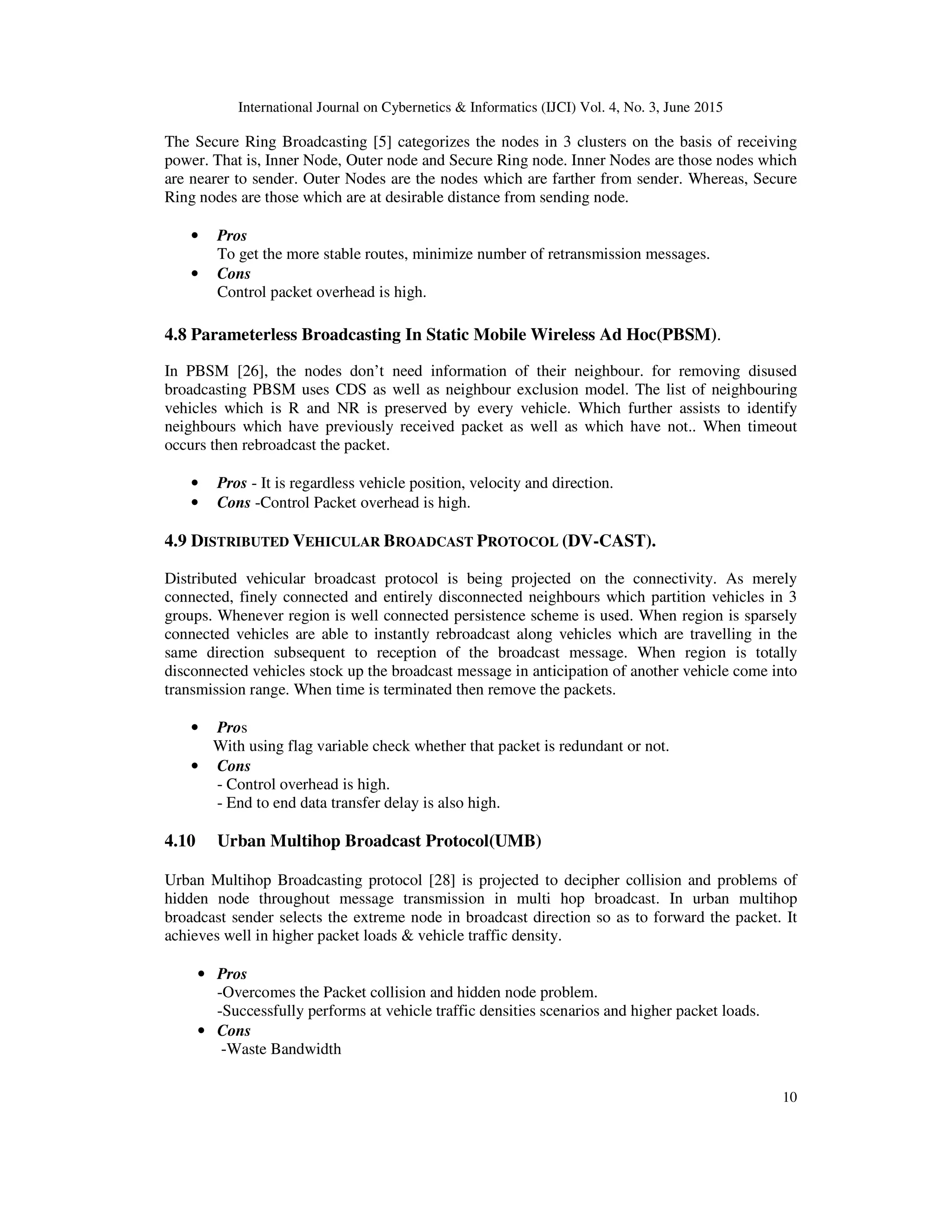 International Journal on Cybernetics & Informatics (IJCI) Vol. 4, No. 3, June 2015
10
The Secure Ring Broadcasting [5] categorizes the nodes in 3 clusters on the basis of receiving
power. That is, Inner Node, Outer node and Secure Ring node. Inner Nodes are those nodes which
are nearer to sender. Outer Nodes are the nodes which are farther from sender. Whereas, Secure
Ring nodes are those which are at desirable distance from sending node.
• Pros
To get the more stable routes, minimize number of retransmission messages.
• Cons
Control packet overhead is high.
4.8 Parameterless Broadcasting In Static Mobile Wireless Ad Hoc(PBSM).
In PBSM [26], the nodes don’t need information of their neighbour. for removing disused
broadcasting PBSM uses CDS as well as neighbour exclusion model. The list of neighbouring
vehicles which is R and NR is preserved by every vehicle. Which further assists to identify
neighbours which have previously received packet as well as which have not.. When timeout
occurs then rebroadcast the packet.
• Pros - It is regardless vehicle position, velocity and direction.
• Cons -Control Packet overhead is high.
4.9 DISTRIBUTED VEHICULAR BROADCAST PROTOCOL (DV-CAST).
Distributed vehicular broadcast protocol is being projected on the connectivity. As merely
connected, finely connected and entirely disconnected neighbours which partition vehicles in 3
groups. Whenever region is well connected persistence scheme is used. When region is sparsely
connected vehicles are able to instantly rebroadcast along vehicles which are travelling in the
same direction subsequent to reception of the broadcast message. When region is totally
disconnected vehicles stock up the broadcast message in anticipation of another vehicle come into
transmission range. When time is terminated then remove the packets.
• Pros
With using flag variable check whether that packet is redundant or not.
• Cons
- Control overhead is high.
- End to end data transfer delay is also high.
4.10 Urban Multihop Broadcast Protocol(UMB)
Urban Multihop Broadcasting protocol [28] is projected to decipher collision and problems of
hidden node throughout message transmission in multi hop broadcast. In urban multihop
broadcast sender selects the extreme node in broadcast direction so as to forward the packet. It
achieves well in higher packet loads & vehicle traffic density.
• Pros
-Overcomes the Packet collision and hidden node problem.
-Successfully performs at vehicle traffic densities scenarios and higher packet loads.
• Cons
-Waste Bandwidth
 
