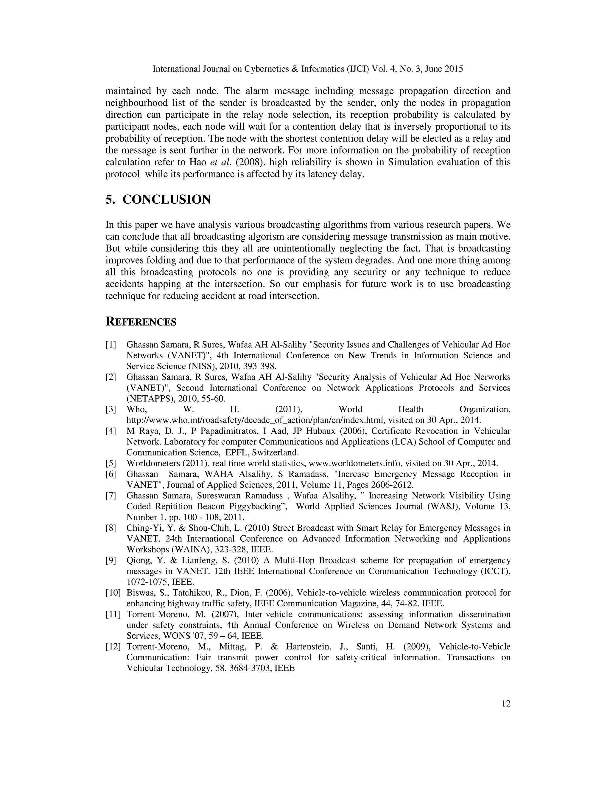 International Journal on Cybernetics & Informatics (IJCI) Vol. 4, No. 3, June 2015
12
maintained by each node. The alarm message including message propagation direction and
neighbourhood list of the sender is broadcasted by the sender, only the nodes in propagation
direction can participate in the relay node selection, its reception probability is calculated by
participant nodes, each node will wait for a contention delay that is inversely proportional to its
probability of reception. The node with the shortest contention delay will be elected as a relay and
the message is sent further in the network. For more information on the probability of reception
calculation refer to Hao et al. (2008). high reliability is shown in Simulation evaluation of this
protocol while its performance is affected by its latency delay.
5. CONCLUSION
In this paper we have analysis various broadcasting algorithms from various research papers. We
can conclude that all broadcasting algorism are considering message transmission as main motive.
But while considering this they all are unintentionally neglecting the fact. That is broadcasting
improves folding and due to that performance of the system degrades. And one more thing among
all this broadcasting protocols no one is providing any security or any technique to reduce
accidents happing at the intersection. So our emphasis for future work is to use broadcasting
technique for reducing accident at road intersection.
REFERENCES
[1] Ghassan Samara, R Sures, Wafaa AH Al-Salihy "Security Issues and Challenges of Vehicular Ad Hoc
Networks (VANET)", 4th International Conference on New Trends in Information Science and
Service Science (NISS), 2010, 393-398.
[2] Ghassan Samara, R Sures, Wafaa AH Al-Salihy "Security Analysis of Vehicular Ad Hoc Nerworks
(VANET)", Second International Conference on Network Applications Protocols and Services
(NETAPPS), 2010, 55-60.
[3] Who, W. H. (2011), World Health Organization,
http://www.who.int/roadsafety/decade_of_action/plan/en/index.html, visited on 30 Apr., 2014.
[4] M Raya, D. J., P Papadimitratos, I Aad, JP Hubaux (2006), Certificate Revocation in Vehicular
Network. Laboratory for computer Communications and Applications (LCA) School of Computer and
Communication Science, EPFL, Switzerland.
[5] Worldometers (2011), real time world statistics, www.worldometers.info, visited on 30 Apr., 2014.
[6] Ghassan Samara, WAHA Alsalihy, S Ramadass, "Increase Emergency Message Reception in
VANET", Journal of Applied Sciences, 2011, Volume 11, Pages 2606-2612.
[7] Ghassan Samara, Sureswaran Ramadass , Wafaa Alsalihy, ” Increasing Network Visibility Using
Coded Repitition Beacon Piggybacking”, World Applied Sciences Journal (WASJ), Volume 13,
Number 1, pp. 100 - 108, 2011.
[8] Ching-Yi, Y. & Shou-Chih, L. (2010) Street Broadcast with Smart Relay for Emergency Messages in
VANET. 24th International Conference on Advanced Information Networking and Applications
Workshops (WAINA), 323-328, IEEE.
[9] Qiong, Y. & Lianfeng, S. (2010) A Multi-Hop Broadcast scheme for propagation of emergency
messages in VANET. 12th IEEE International Conference on Communication Technology (ICCT),
1072-1075, IEEE.
[10] Biswas, S., Tatchikou, R., Dion, F. (2006), Vehicle-to-vehicle wireless communication protocol for
enhancing highway traffic safety, IEEE Communication Magazine, 44, 74-82, IEEE.
[11] Torrent-Moreno, M. (2007), Inter-vehicle communications: assessing information dissemination
under safety constraints, 4th Annual Conference on Wireless on Demand Network Systems and
Services, WONS '07, 59 – 64, IEEE.
[12] Torrent-Moreno, M., Mittag, P. & Hartenstein, J., Santi, H. (2009), Vehicle-to-Vehicle
Communication: Fair transmit power control for safety-critical information. Transactions on
Vehicular Technology, 58, 3684-3703, IEEE
 