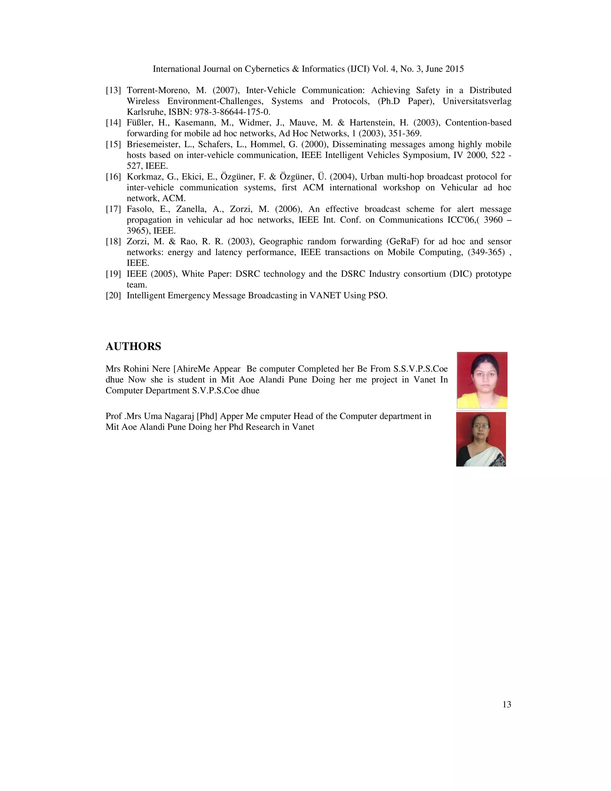 International Journal on Cybernetics & Informatics (IJCI) Vol. 4, No. 3, June 2015
13
[13] Torrent-Moreno, M. (2007), Inter-Vehicle Communication: Achieving Safety in a Distributed
Wireless Environment-Challenges, Systems and Protocols, (Ph.D Paper), Universitatsverlag
Karlsruhe, ISBN: 978-3-86644-175-0.
[14] Füßler, H., Kasemann, M., Widmer, J., Mauve, M. & Hartenstein, H. (2003), Contention-based
forwarding for mobile ad hoc networks, Ad Hoc Networks, 1 (2003), 351-369.
[15] Briesemeister, L., Schafers, L., Hommel, G. (2000), Disseminating messages among highly mobile
hosts based on inter-vehicle communication, IEEE Intelligent Vehicles Symposium, IV 2000, 522 -
527, IEEE.
[16] Korkmaz, G., Ekici, E., Özgüner, F. & Özgüner, Ü. (2004), Urban multi-hop broadcast protocol for
inter-vehicle communication systems, first ACM international workshop on Vehicular ad hoc
network, ACM.
[17] Fasolo, E., Zanella, A., Zorzi, M. (2006), An effective broadcast scheme for alert message
propagation in vehicular ad hoc networks, IEEE Int. Conf. on Communications ICC'06,( 3960 –
3965), IEEE.
[18] Zorzi, M. & Rao, R. R. (2003), Geographic random forwarding (GeRaF) for ad hoc and sensor
networks: energy and latency performance, IEEE transactions on Mobile Computing, (349-365) ,
IEEE.
[19] IEEE (2005), White Paper: DSRC technology and the DSRC Industry consortium (DIC) prototype
team.
[20] Intelligent Emergency Message Broadcasting in VANET Using PSO.
AUTHORS
Mrs Rohini Nere [AhireMe Appear Be computer Completed her Be From S.S.V.P.S.Coe
dhue Now she is student in Mit Aoe Alandi Pune Doing her me project in Vanet In
Computer Department S.V.P.S.Coe dhue
Prof .Mrs Uma Nagaraj [Phd] Apper Me cmputer Head of the Computer department in
Mit Aoe Alandi Pune Doing her Phd Research in Vanet
 