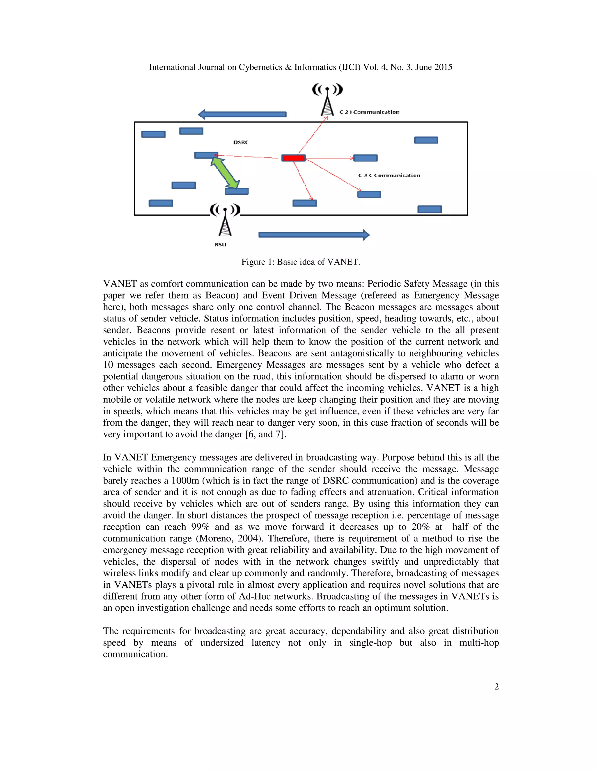 International Journal on Cybernetics & Informatics (IJCI) Vol. 4, No. 3, June 2015
2
Figure 1: Basic idea of VANET.
VANET as comfort communication can be made by two means: Periodic Safety Message (in this
paper we refer them as Beacon) and Event Driven Message (refereed as Emergency Message
here), both messages share only one control channel. The Beacon messages are messages about
status of sender vehicle. Status information includes position, speed, heading towards, etc., about
sender. Beacons provide resent or latest information of the sender vehicle to the all present
vehicles in the network which will help them to know the position of the current network and
anticipate the movement of vehicles. Beacons are sent antagonistically to neighbouring vehicles
10 messages each second. Emergency Messages are messages sent by a vehicle who defect a
potential dangerous situation on the road, this information should be dispersed to alarm or worn
other vehicles about a feasible danger that could affect the incoming vehicles. VANET is a high
mobile or volatile network where the nodes are keep changing their position and they are moving
in speeds, which means that this vehicles may be get influence, even if these vehicles are very far
from the danger, they will reach near to danger very soon, in this case fraction of seconds will be
very important to avoid the danger [6, and 7].
In VANET Emergency messages are delivered in broadcasting way. Purpose behind this is all the
vehicle within the communication range of the sender should receive the message. Message
barely reaches a 1000m (which is in fact the range of DSRC communication) and is the coverage
area of sender and it is not enough as due to fading effects and attenuation. Critical information
should receive by vehicles which are out of senders range. By using this information they can
avoid the danger. In short distances the prospect of message reception i.e. percentage of message
reception can reach 99% and as we move forward it decreases up to 20% at half of the
communication range (Moreno, 2004). Therefore, there is requirement of a method to rise the
emergency message reception with great reliability and availability. Due to the high movement of
vehicles, the dispersal of nodes with in the network changes swiftly and unpredictably that
wireless links modify and clear up commonly and randomly. Therefore, broadcasting of messages
in VANETs plays a pivotal rule in almost every application and requires novel solutions that are
different from any other form of Ad-Hoc networks. Broadcasting of the messages in VANETs is
an open investigation challenge and needs some efforts to reach an optimum solution.
The requirements for broadcasting are great accuracy, dependability and also great distribution
speed by means of undersized latency not only in single-hop but also in multi-hop
communication.
 
