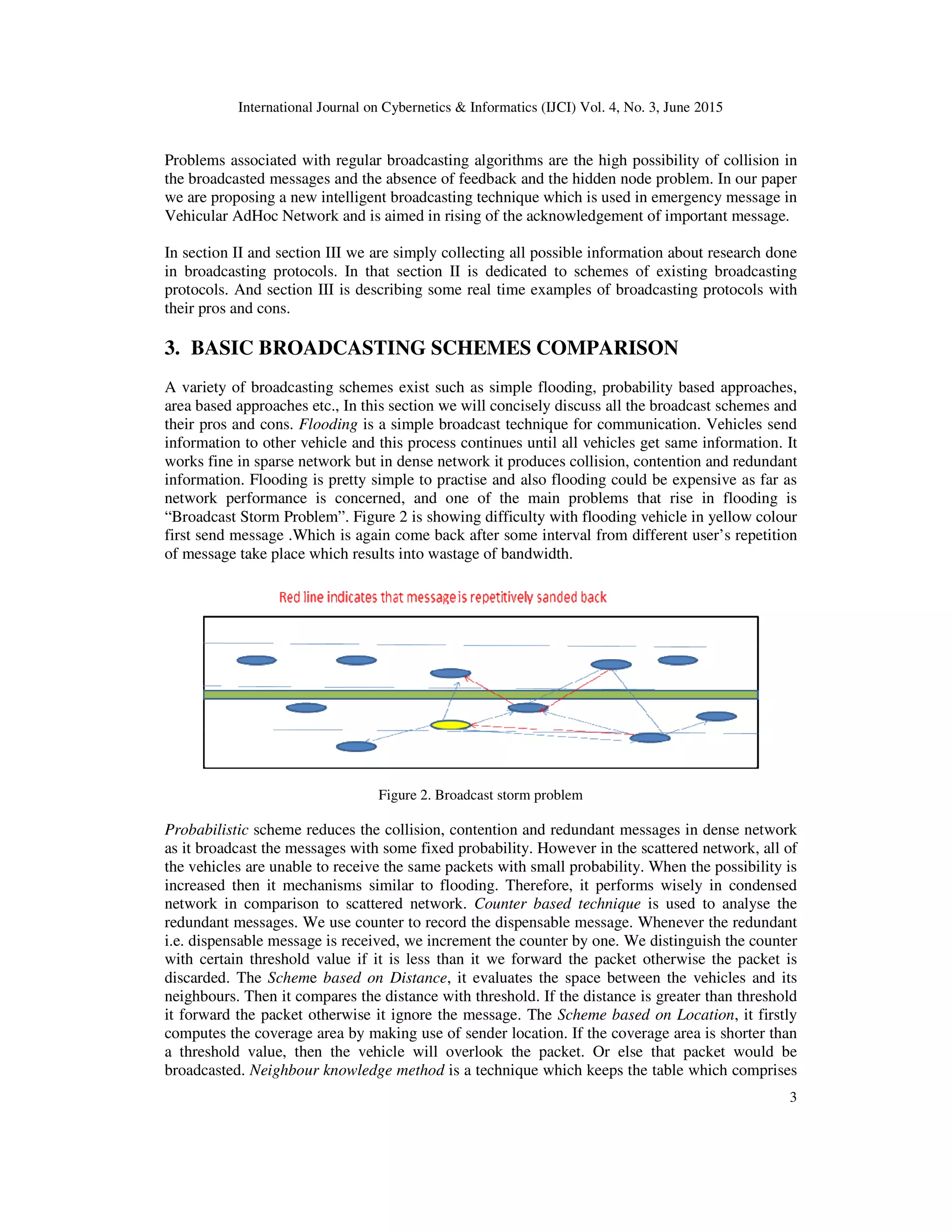 International Journal on Cybernetics & Informatics (IJCI) Vol. 4, No. 3, June 2015
3
Problems associated with regular broadcasting algorithms are the high possibility of collision in
the broadcasted messages and the absence of feedback and the hidden node problem. In our paper
we are proposing a new intelligent broadcasting technique which is used in emergency message in
Vehicular AdHoc Network and is aimed in rising of the acknowledgement of important message.
In section II and section III we are simply collecting all possible information about research done
in broadcasting protocols. In that section II is dedicated to schemes of existing broadcasting
protocols. And section III is describing some real time examples of broadcasting protocols with
their pros and cons.
3. BASIC BROADCASTING SCHEMES COMPARISON
A variety of broadcasting schemes exist such as simple flooding, probability based approaches,
area based approaches etc., In this section we will concisely discuss all the broadcast schemes and
their pros and cons. Flooding is a simple broadcast technique for communication. Vehicles send
information to other vehicle and this process continues until all vehicles get same information. It
works fine in sparse network but in dense network it produces collision, contention and redundant
information. Flooding is pretty simple to practise and also flooding could be expensive as far as
network performance is concerned, and one of the main problems that rise in flooding is
“Broadcast Storm Problem”. Figure 2 is showing difficulty with flooding vehicle in yellow colour
first send message .Which is again come back after some interval from different user’s repetition
of message take place which results into wastage of bandwidth.
Figure 2. Broadcast storm problem
Probabilistic scheme reduces the collision, contention and redundant messages in dense network
as it broadcast the messages with some fixed probability. However in the scattered network, all of
the vehicles are unable to receive the same packets with small probability. When the possibility is
increased then it mechanisms similar to flooding. Therefore, it performs wisely in condensed
network in comparison to scattered network. Counter based technique is used to analyse the
redundant messages. We use counter to record the dispensable message. Whenever the redundant
i.e. dispensable message is received, we increment the counter by one. We distinguish the counter
with certain threshold value if it is less than it we forward the packet otherwise the packet is
discarded. The Scheme based on Distance, it evaluates the space between the vehicles and its
neighbours. Then it compares the distance with threshold. If the distance is greater than threshold
it forward the packet otherwise it ignore the message. The Scheme based on Location, it firstly
computes the coverage area by making use of sender location. If the coverage area is shorter than
a threshold value, then the vehicle will overlook the packet. Or else that packet would be
broadcasted. Neighbour knowledge method is a technique which keeps the table which comprises
 