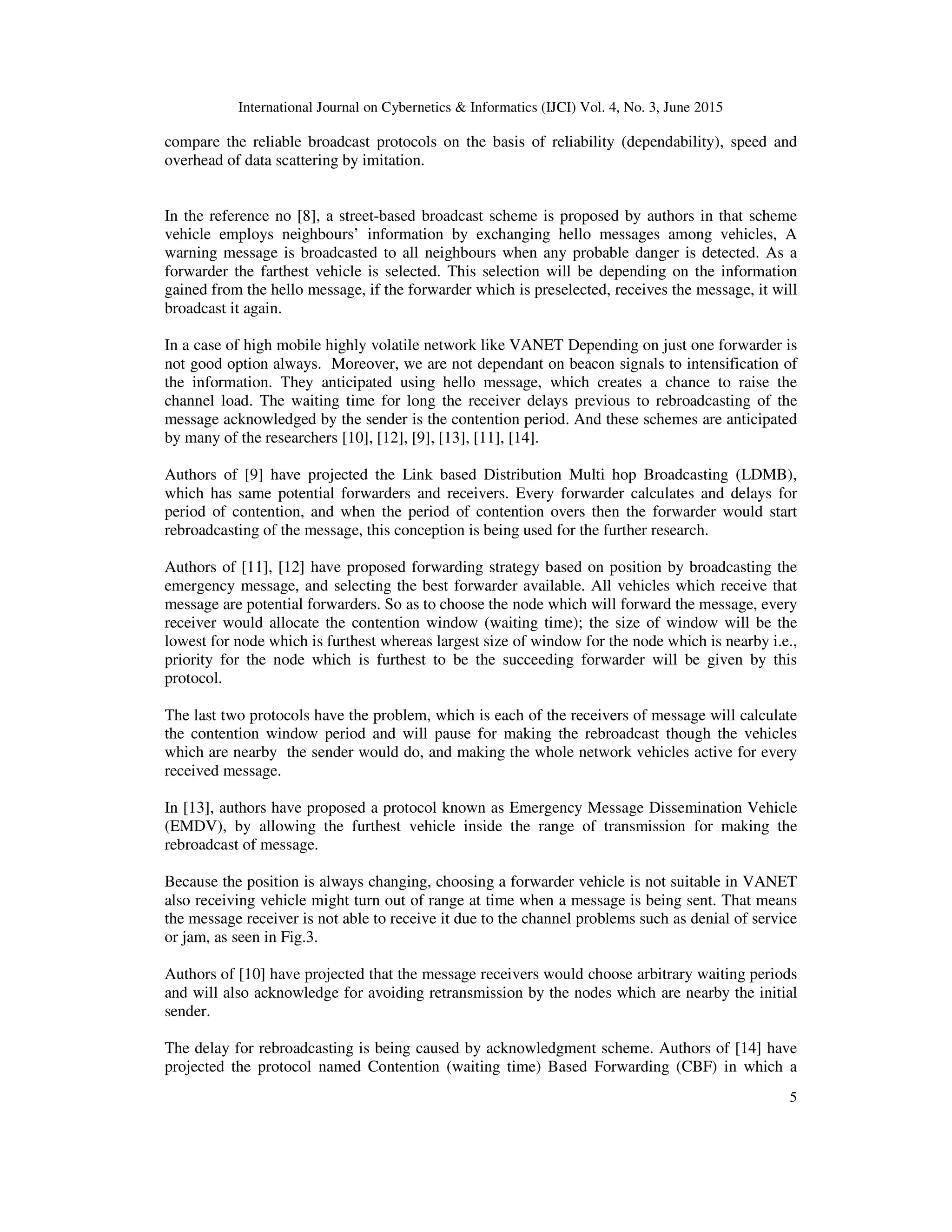 International Journal on Cybernetics & Informatics (IJCI) Vol. 4, No. 3, June 2015
5
compare the reliable broadcast protocols on the basis of reliability (dependability), speed and
overhead of data scattering by imitation.
In the reference no [8], a street-based broadcast scheme is proposed by authors in that scheme
vehicle employs neighbours’ information by exchanging hello messages among vehicles, A
warning message is broadcasted to all neighbours when any probable danger is detected. As a
forwarder the farthest vehicle is selected. This selection will be depending on the information
gained from the hello message, if the forwarder which is preselected, receives the message, it will
broadcast it again.
In a case of high mobile highly volatile network like VANET Depending on just one forwarder is
not good option always. Moreover, we are not dependant on beacon signals to intensification of
the information. They anticipated using hello message, which creates a chance to raise the
channel load. The waiting time for long the receiver delays previous to rebroadcasting of the
message acknowledged by the sender is the contention period. And these schemes are anticipated
by many of the researchers [10], [12], [9], [13], [11], [14].
Authors of [9] have projected the Link based Distribution Multi hop Broadcasting (LDMB),
which has same potential forwarders and receivers. Every forwarder calculates and delays for
period of contention, and when the period of contention overs then the forwarder would start
rebroadcasting of the message, this conception is being used for the further research.
Authors of [11], [12] have proposed forwarding strategy based on position by broadcasting the
emergency message, and selecting the best forwarder available. All vehicles which receive that
message are potential forwarders. So as to choose the node which will forward the message, every
receiver would allocate the contention window (waiting time); the size of window will be the
lowest for node which is furthest whereas largest size of window for the node which is nearby i.e.,
priority for the node which is furthest to be the succeeding forwarder will be given by this
protocol.
The last two protocols have the problem, which is each of the receivers of message will calculate
the contention window period and will pause for making the rebroadcast though the vehicles
which are nearby the sender would do, and making the whole network vehicles active for every
received message.
In [13], authors have proposed a protocol known as Emergency Message Dissemination Vehicle
(EMDV), by allowing the furthest vehicle inside the range of transmission for making the
rebroadcast of message.
Because the position is always changing, choosing a forwarder vehicle is not suitable in VANET
also receiving vehicle might turn out of range at time when a message is being sent. That means
the message receiver is not able to receive it due to the channel problems such as denial of service
or jam, as seen in Fig.3.
Authors of [10] have projected that the message receivers would choose arbitrary waiting periods
and will also acknowledge for avoiding retransmission by the nodes which are nearby the initial
sender.
The delay for rebroadcasting is being caused by acknowledgment scheme. Authors of [14] have
projected the protocol named Contention (waiting time) Based Forwarding (CBF) in which a
 