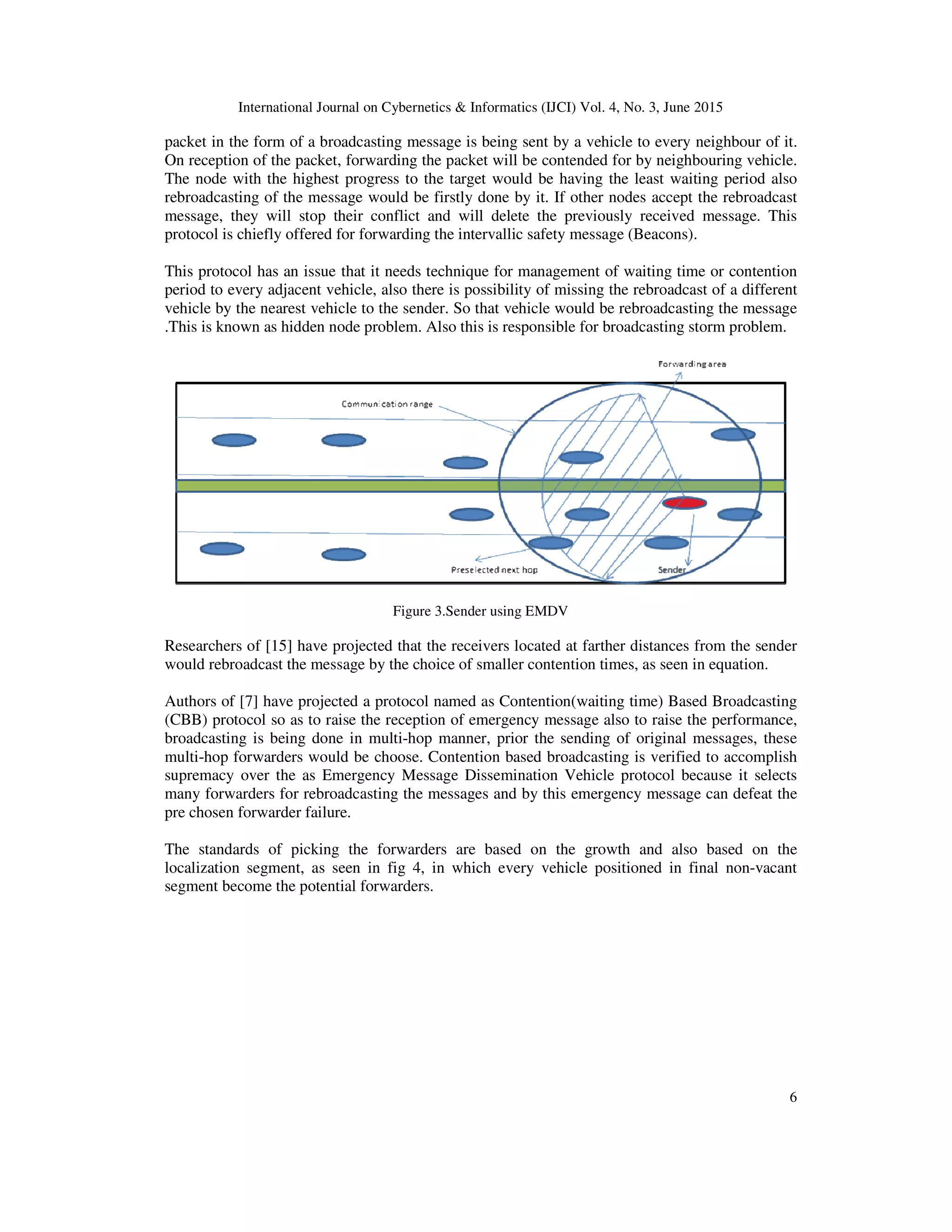 International Journal on Cybernetics & Informatics (IJCI) Vol. 4, No. 3, June 2015
6
packet in the form of a broadcasting message is being sent by a vehicle to every neighbour of it.
On reception of the packet, forwarding the packet will be contended for by neighbouring vehicle.
The node with the highest progress to the target would be having the least waiting period also
rebroadcasting of the message would be firstly done by it. If other nodes accept the rebroadcast
message, they will stop their conflict and will delete the previously received message. This
protocol is chiefly offered for forwarding the intervallic safety message (Beacons).
This protocol has an issue that it needs technique for management of waiting time or contention
period to every adjacent vehicle, also there is possibility of missing the rebroadcast of a different
vehicle by the nearest vehicle to the sender. So that vehicle would be rebroadcasting the message
.This is known as hidden node problem. Also this is responsible for broadcasting storm problem.
Figure 3.Sender using EMDV
Researchers of [15] have projected that the receivers located at farther distances from the sender
would rebroadcast the message by the choice of smaller contention times, as seen in equation.
Authors of [7] have projected a protocol named as Contention(waiting time) Based Broadcasting
(CBB) protocol so as to raise the reception of emergency message also to raise the performance,
broadcasting is being done in multi-hop manner, prior the sending of original messages, these
multi-hop forwarders would be choose. Contention based broadcasting is verified to accomplish
supremacy over the as Emergency Message Dissemination Vehicle protocol because it selects
many forwarders for rebroadcasting the messages and by this emergency message can defeat the
pre chosen forwarder failure.
The standards of picking the forwarders are based on the growth and also based on the
localization segment, as seen in fig 4, in which every vehicle positioned in final non-vacant
segment become the potential forwarders.
 