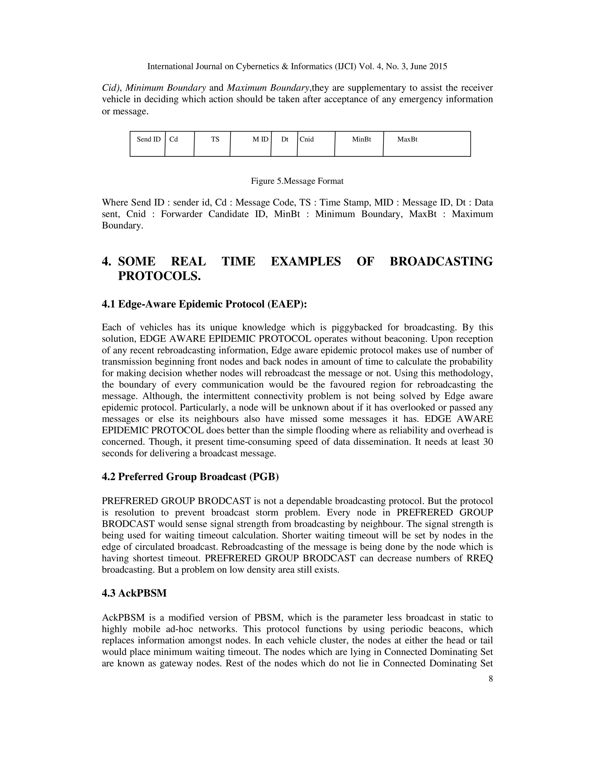International Journal on Cybernetics & Informatics (IJCI) Vol. 4, No. 3, June 2015
8
Cid), Minimum Boundary and Maximum Boundary,they are supplementary to assist the receiver
vehicle in deciding which action should be taken after acceptance of any emergency information
or message.
Figure 5.Message Format
Where Send ID : sender id, Cd : Message Code, TS : Time Stamp, MID : Message ID, Dt : Data
sent, Cnid : Forwarder Candidate ID, MinBt : Minimum Boundary, MaxBt : Maximum
Boundary.
4. SOME REAL TIME EXAMPLES OF BROADCASTING
PROTOCOLS.
4.1 Edge-Aware Epidemic Protocol (EAEP):
Each of vehicles has its unique knowledge which is piggybacked for broadcasting. By this
solution, EDGE AWARE EPIDEMIC PROTOCOL operates without beaconing. Upon reception
of any recent rebroadcasting information, Edge aware epidemic protocol makes use of number of
transmission beginning front nodes and back nodes in amount of time to calculate the probability
for making decision whether nodes will rebroadcast the message or not. Using this methodology,
the boundary of every communication would be the favoured region for rebroadcasting the
message. Although, the intermittent connectivity problem is not being solved by Edge aware
epidemic protocol. Particularly, a node will be unknown about if it has overlooked or passed any
messages or else its neighbours also have missed some messages it has. EDGE AWARE
EPIDEMIC PROTOCOL does better than the simple flooding where as reliability and overhead is
concerned. Though, it present time-consuming speed of data dissemination. It needs at least 30
seconds for delivering a broadcast message.
4.2 Preferred Group Broadcast (PGB)
PREFRERED GROUP BRODCAST is not a dependable broadcasting protocol. But the protocol
is resolution to prevent broadcast storm problem. Every node in PREFRERED GROUP
BRODCAST would sense signal strength from broadcasting by neighbour. The signal strength is
being used for waiting timeout calculation. Shorter waiting timeout will be set by nodes in the
edge of circulated broadcast. Rebroadcasting of the message is being done by the node which is
having shortest timeout. PREFRERED GROUP BRODCAST can decrease numbers of RREQ
broadcasting. But a problem on low density area still exists.
4.3 AckPBSM
AckPBSM is a modified version of PBSM, which is the parameter less broadcast in static to
highly mobile ad-hoc networks. This protocol functions by using periodic beacons, which
replaces information amongst nodes. In each vehicle cluster, the nodes at either the head or tail
would place minimum waiting timeout. The nodes which are lying in Connected Dominating Set
are known as gateway nodes. Rest of the nodes which do not lie in Connected Dominating Set
Send ID Cd TS M ID Dt Cnid MinBt MaxBt
 
