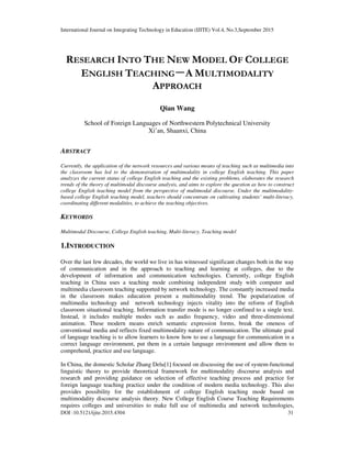 International Journal on Integrating Technology in Education (IJITE) Vol.4, No.3,September 2015
DOI :10.5121/ijite.2015.4304 31
RESEARCH INTO THE NEW MODEL OF COLLEGE
ENGLISH TEACHING－
－
－
－A MULTIMODALITY
APPROACH
Qian Wang
School of Foreign Languages of Northwestern Polytechnical University
Xi’an, Shaanxi, China
ABSTRACT
Currently, the application of the network resources and various means of teaching such as multimedia into
the classroom has led to the demonstration of multimodality in college English teaching. This paper
analyzes the current status of college English teaching and the existing problems, elaborates the research
trends of the theory of multimodal discourse analysis, and aims to explore the question as how to construct
college English teaching model from the perspective of multimodal discourse. Under the multimodality-
based college English teaching model, teachers should concentrate on cultivating students’ multi-literacy,
coordinating different modalities, to achieve the teaching objectives.
KEYWORDS
Multimodal Discourse, College English teaching, Multi-literacy, Teaching model
1.INTRODUCTION
Over the last few decades, the world we live in has witnessed significant changes both in the way
of communication and in the approach to teaching and learning at colleges, due to the
development of information and communication technologies. Currently, college English
teaching in China uses a teaching mode combining independent study with computer and
multimedia classroom teaching supported by network technology. The constantly increased media
in the classroom makes education present a multimodality trend. The popularization of
multimedia technology and network technology injects vitality into the reform of English
classroom situational teaching. Information transfer mode is no longer confined to a single text.
Instead, it includes multiple modes such as audio frequency, video and three-dimensional
animation. These modern means enrich semantic expression forms, break the oneness of
conventional media and reflects fixed multimodality nature of communication. The ultimate goal
of language teaching is to allow learners to know how to use a language for communication in a
correct language environment, put them in a certain language environment and allow them to
comprehend, practice and use language.
In China, the domestic Scholar Zhang Delu[1] focused on discussing the use of system-functional
linguistic theory to provide theoretical framework for multimodality discourse analysis and
research and providing guidance on selection of effective teaching process and practice for
foreign language teaching practice under the condition of modern media technology. This also
provides possibility for the establishment of college English teaching mode based on
multimodality discourse analysis theory. New College English Course Teaching Requirements
requires colleges and universities to make full use of multimedia and network technologies,
 