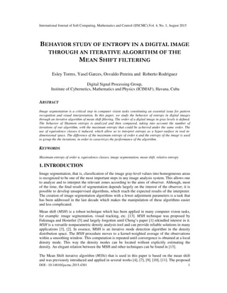 International Journal of Soft Computing, Mathematics and Control (IJSCMC),Vol. 4, No. 3, August 2015
DOI : 10.14810/ijscmc.2015.4301 1
BEHAVIOR STUDY OF ENTROPY IN A DIGITAL IMAGE
THROUGH AN ITERATIVE ALGORITHM OF THE
MEAN SHIFT FILTERING
Esley Torres, Yasel Garces, Osvaldo Pereira and Roberto Rodriguez
Digital Signal Processing Group,
Institute of Cybernetics, Mathematics and Physics (ICIMAF), Havana, Cuba
ABSTRACT
Image segmentation is a critical step in computer vision tasks constituting an essential issue for pattern
recognition and visual interpretation. In this paper, we study the behavior of entropy in digital images
through an iterative algorithm of mean shift filtering. The order of a digital image in gray levels is defined.
The behavior of Shannon entropy is analyzed and then compared, taking into account the number of
iterations of our algorithm, with the maximum entropy that could be achieved under the same order. The
use of equivalence classes it induced, which allow us to interpret entropy as a hyper-surface in real m-
dimensional space. The difference of the maximum entropy of order n and the entropy of the image is used
to group the the iterations, in order to caractrizes the performance of the algorithm.
KEYWORDS
Maximum entropy of order n, equivalence classes, image segmentation, mean shift, relative entropy
1. INTRODUCTION
Image segmentation, that is, classification of the image gray-level values into homogeneous areas
is recognized to be one of the most important steps in any image analysis system. This allows one
to analyze and to interpret the relevant zones according to the aims of observer. Although, most
of the time, the final result of segmentation depends largely on the interest of the observer; it is
possible to develop unsupervised algorithms, which reach the expected results of the interpreter.
The creation of image segmentation algorithms with a fewer adjustment parameters is a task that
has been addressed in the last decade which makes the manipulation of these algorithms easier
and less complicated.
Mean shift (MSH) is a robust technique which has been applied in many computer vision tasks,
for example: image segmentation, visual tracking, etc. [13]. MSH technique was proposed by
Fukunaga and Hostetler [5] and largely forgotten until Cheng’s paper [1] rekindled interest in it.
MSH is a versatile nonparametric density analysis tool and can provide reliable solutions in many
applications [3], [2]. In essence, MSH is an iterative mode detection algorithm in the density
distribution space. The MSH procedure moves to a kernel-weighted average of the observations
within a smoothing window. This computation is repeated until convergence is obtained at a local
density mode. This way the density modes can be located without explicitly estimating the
density. An elegant relation between the MSH and other techniques can be found in [13].
The Mean Shift iterative algorithm (ℎ) that is used in this paper is based on the mean shift
and was previously introduced and applied in several works [4], [7], [9], [10], [11]. The proposed
 
