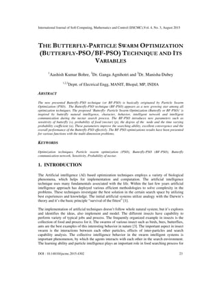 International Journal of Soft Computing, Mathematics and Control (IJSCMC),Vol. 4, No. 3, August 2015
DOI : 10.14810/ijscmc.2015.4302 23
THE BUTTERFLY-PARTICLE SWARM OPTIMIZATION
(BUTTERFLY-PSO/BF-PSO) TECHNIQUE AND ITS
VARIABLES
1
Aashish Kumar Bohre, 2
Dr. Ganga Agnihotri and 3
Dr. Manisha Dubey
1,2,3
Deptt. of Electrical Engg, MANIT, Bhopal, MP, INDIA
ABSTRACT
The new presented Butterfly-PSO technique (or BF-PSO) is basically originated by Particle Swarm
Optimization (PSO). The Butterfly-PSO technique (BF-PSO) appears as a new growing star among all
optimization techniques. The proposed ‘Butterfly- Particle Swarm Optimization (Butterfly or BF-PSO)’ is
inspired by butterfly natural intelligence, character, behavior, intelligent network and intelligent
communication during the nectar search process. The BF-PSO introduces new parameters such as
sensitivity of butterfly (s), probability of food (nectar) (p), the degree of the node and the time varying
probability coefficient (α). These parameters improve the searching ability, excellent convergence and the
overall performance of the Butterfly-PSO effectivly. The BF-PSO optimizations results have been presented
for various functions with the multi-dimension problems.
KEYWORDS
Optimization techniques, Particle swarm optimization (PSO), Butterfly-PSO (BF-PSO), Butterfly
communication network, Sensitivity, Probability of nectar.
1. INTRODUCTION
The Artificial intelligence (AI) based optimization techniques employs a variety of biological
phenomena, which helps for implementation and computation. The artificial intelligence
technique uses many fundamentals associated with the life. Within the last few years artificial
intelligence approach has deployed various efficient methodologies to solve complexity in the
problems. These techniques investigate the best solution in the certain search space by utilizing
best experiences and knowledge. The initial artificial systems utilize analogy with the Darwin’s
theory and it’s the basic principle “survival of the fittest” [1].
The implementation of artificial techniques doesn’t follow whole natural system; but it’s explores
and identifies the ideas, also implement and model. The different insects have capability to
perform variety of typical jobs and process. The frequently organized example in insects is the
collection of food and process for it. The swarms of various insect such as birds, bees, butterflies,
ants are the best examples of this interesting behavior in nature [3]. The important aspect in insect
swarm is the interactions between each other particles, effects of inter-particles and search
capability analysis. The collective intelligence behavior in the swarm intelligent systems is
important phenomenon, by which the agents interacts with each other in the search environment.
The learning ability and particle intelligence plays an important role in food searching process for
 