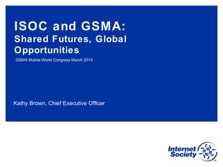 Kathy Brown, Chief Executive Officer
ISOC and GSMA:
Shared Futures, Global
Opportunities
GSMA Mobile World Congress March 2015
 