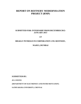 REPORT ON REFINERY MODERNISATION
PROJECT (RMP)
SUBMITTED FOR: INTERNSHIP FROM DECEMBER 2012-
JANUARY 2013
AT
BHARAT PETROLEUM CORPORATION LTD. REFINERY,
MAHUL,MUMBAI
SUBMITTED BY:
JUL STEFFO
(DEPARTMENT OF ELECTRONICS AND INSTRUMENTATION)
SATHYABAMA UNIVERSITY, CHENNAI
 