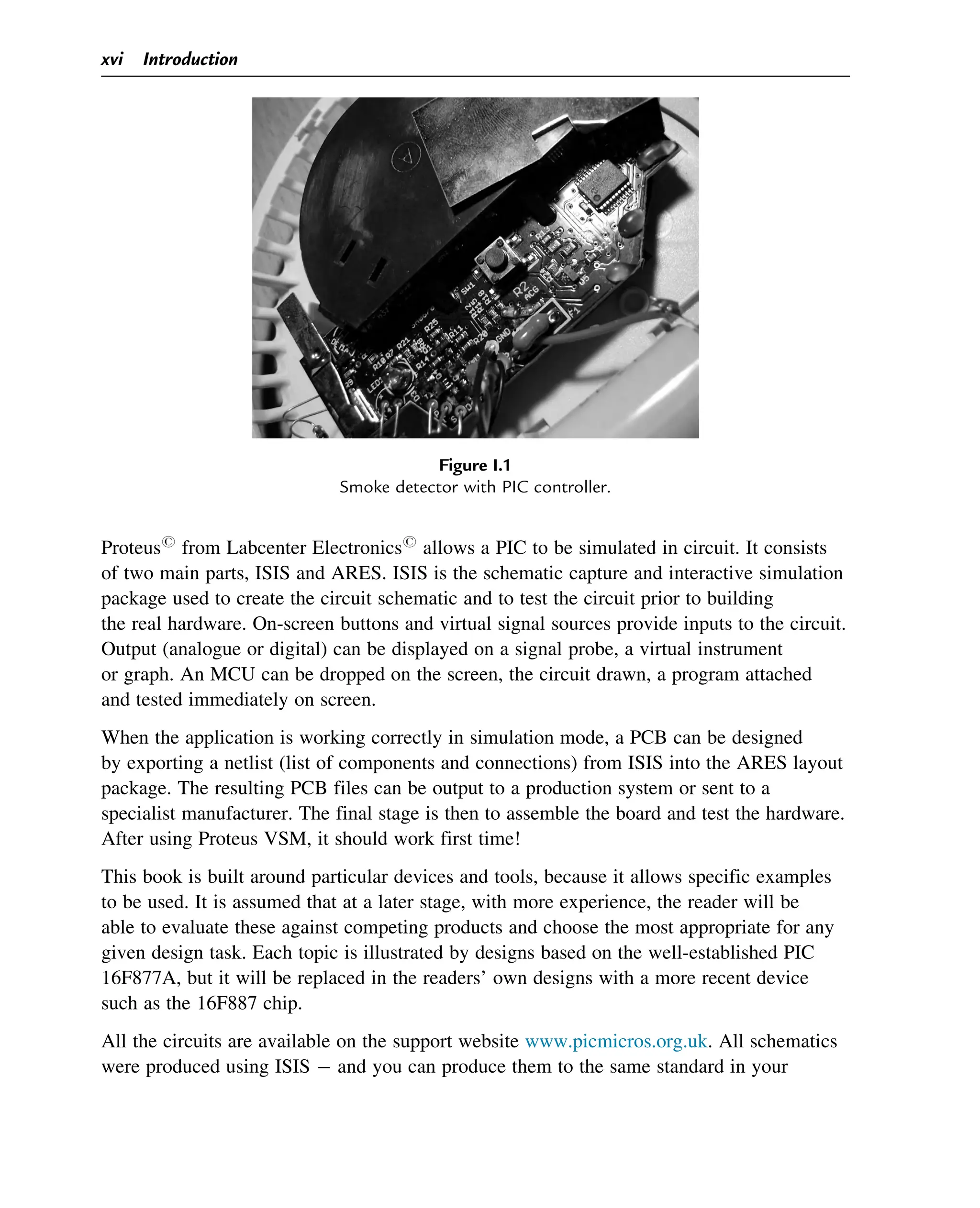 Proteusr
from Labcenter Electronicsr
allows a PIC to be simulated in circuit. It consists
of two main parts, ISIS and ARES. ISIS is the schematic capture and interactive simulation
package used to create the circuit schematic and to test the circuit prior to building
the real hardware. On-screen buttons and virtual signal sources provide inputs to the circuit.
Output (analogue or digital) can be displayed on a signal probe, a virtual instrument
or graph. An MCU can be dropped on the screen, the circuit drawn, a program attached
and tested immediately on screen.
When the application is working correctly in simulation mode, a PCB can be designed
by exporting a netlist (list of components and connections) from ISIS into the ARES layout
package. The resulting PCB files can be output to a production system or sent to a
specialist manufacturer. The final stage is then to assemble the board and test the hardware.
After using Proteus VSM, it should work first time!
This book is built around particular devices and tools, because it allows specific examples
to be used. It is assumed that at a later stage, with more experience, the reader will be
able to evaluate these against competing products and choose the most appropriate for any
given design task. Each topic is illustrated by designs based on the well-established PIC
16F877A, but it will be replaced in the readers’ own designs with a more recent device
such as the 16F887 chip.
All the circuits are available on the support website www.picmicros.org.uk. All schematics
were produced using ISIS and you can produce them to the same standard in your
Figure I.1
Smoke detector with PIC controller.
xvi Introduction
 