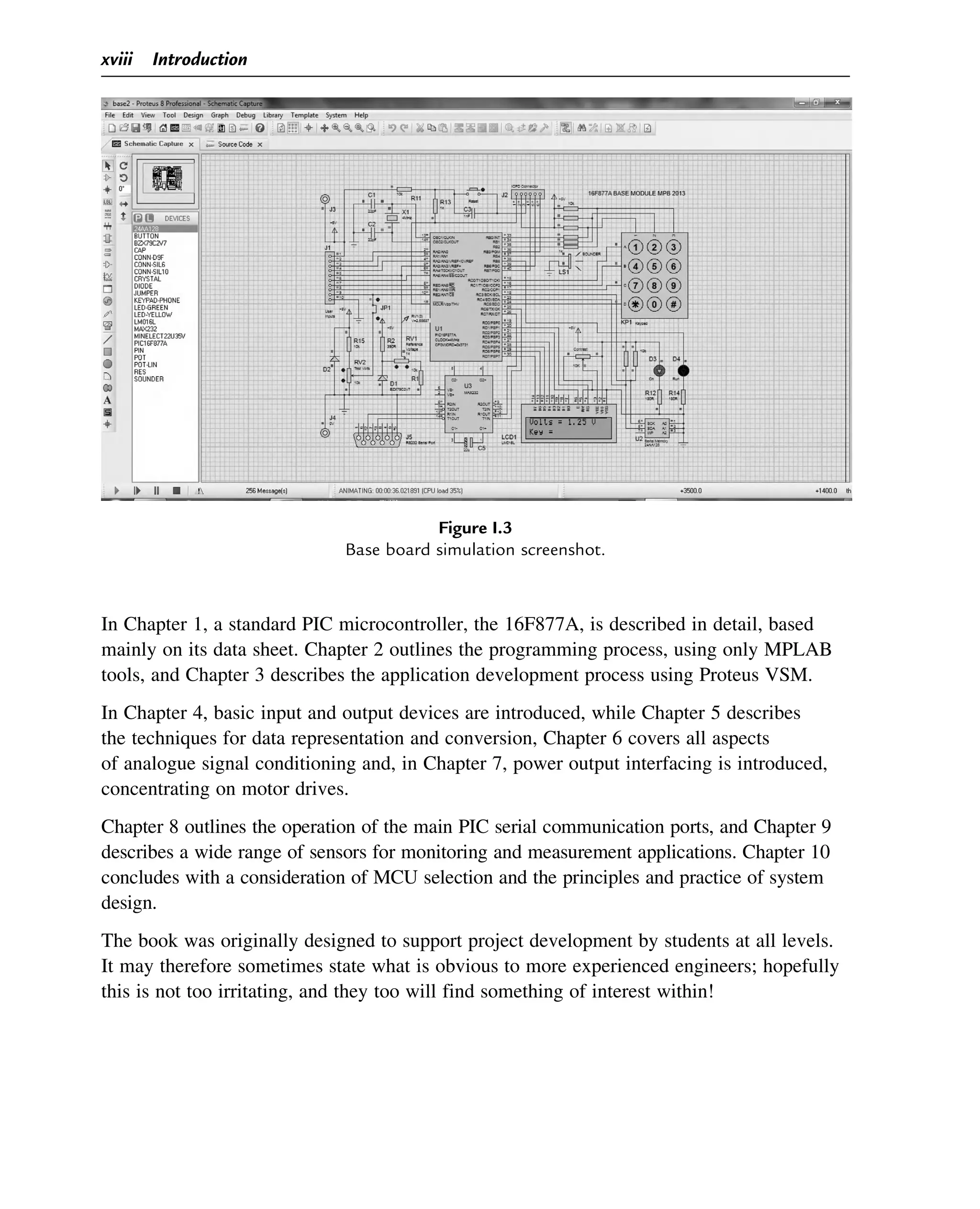 In Chapter 1, a standard PIC microcontroller, the 16F877A, is described in detail, based
mainly on its data sheet. Chapter 2 outlines the programming process, using only MPLAB
tools, and Chapter 3 describes the application development process using Proteus VSM.
In Chapter 4, basic input and output devices are introduced, while Chapter 5 describes
the techniques for data representation and conversion, Chapter 6 covers all aspects
of analogue signal conditioning and, in Chapter 7, power output interfacing is introduced,
concentrating on motor drives.
Chapter 8 outlines the operation of the main PIC serial communication ports, and Chapter 9
describes a wide range of sensors for monitoring and measurement applications. Chapter 10
concludes with a consideration of MCU selection and the principles and practice of system
design.
The book was originally designed to support project development by students at all levels.
It may therefore sometimes state what is obvious to more experienced engineers; hopefully
this is not too irritating, and they too will find something of interest within!
Figure I.3
Base board simulation screenshot.
xviii Introduction
 