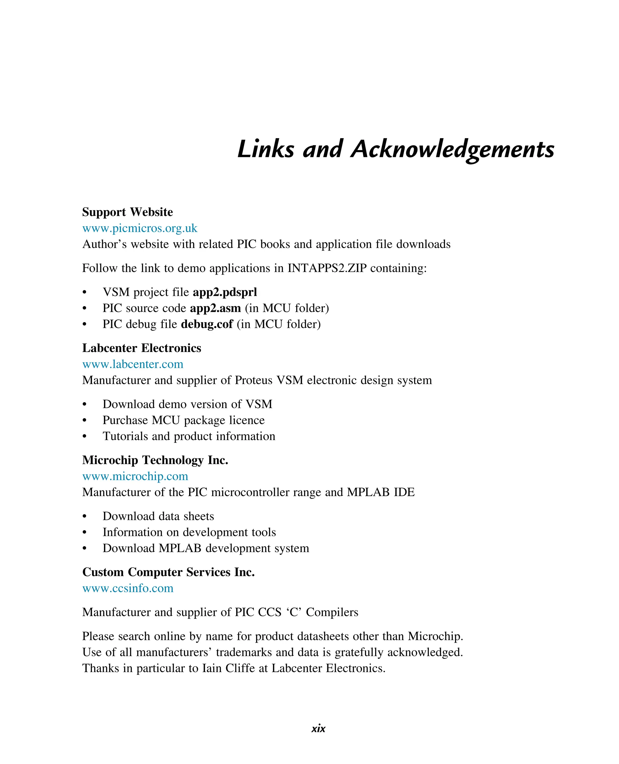 Links and Acknowledgements
Support Website
www.picmicros.org.uk
Author’s website with related PIC books and application file downloads
Follow the link to demo applications in INTAPPS2.ZIP containing:
• VSM project file app2.pdsprl
• PIC source code app2.asm (in MCU folder)
• PIC debug file debug.cof (in MCU folder)
Labcenter Electronics
www.labcenter.com
Manufacturer and supplier of Proteus VSM electronic design system
• Download demo version of VSM
• Purchase MCU package licence
• Tutorials and product information
Microchip Technology Inc.
www.microchip.com
Manufacturer of the PIC microcontroller range and MPLAB IDE
• Download data sheets
• Information on development tools
• Download MPLAB development system
Custom Computer Services Inc.
www.ccsinfo.com
Manufacturer and supplier of PIC CCS ‘C’ Compilers
Please search online by name for product datasheets other than Microchip.
Use of all manufacturers’ trademarks and data is gratefully acknowledged.
Thanks in particular to Iain Cliffe at Labcenter Electronics.
xix
 