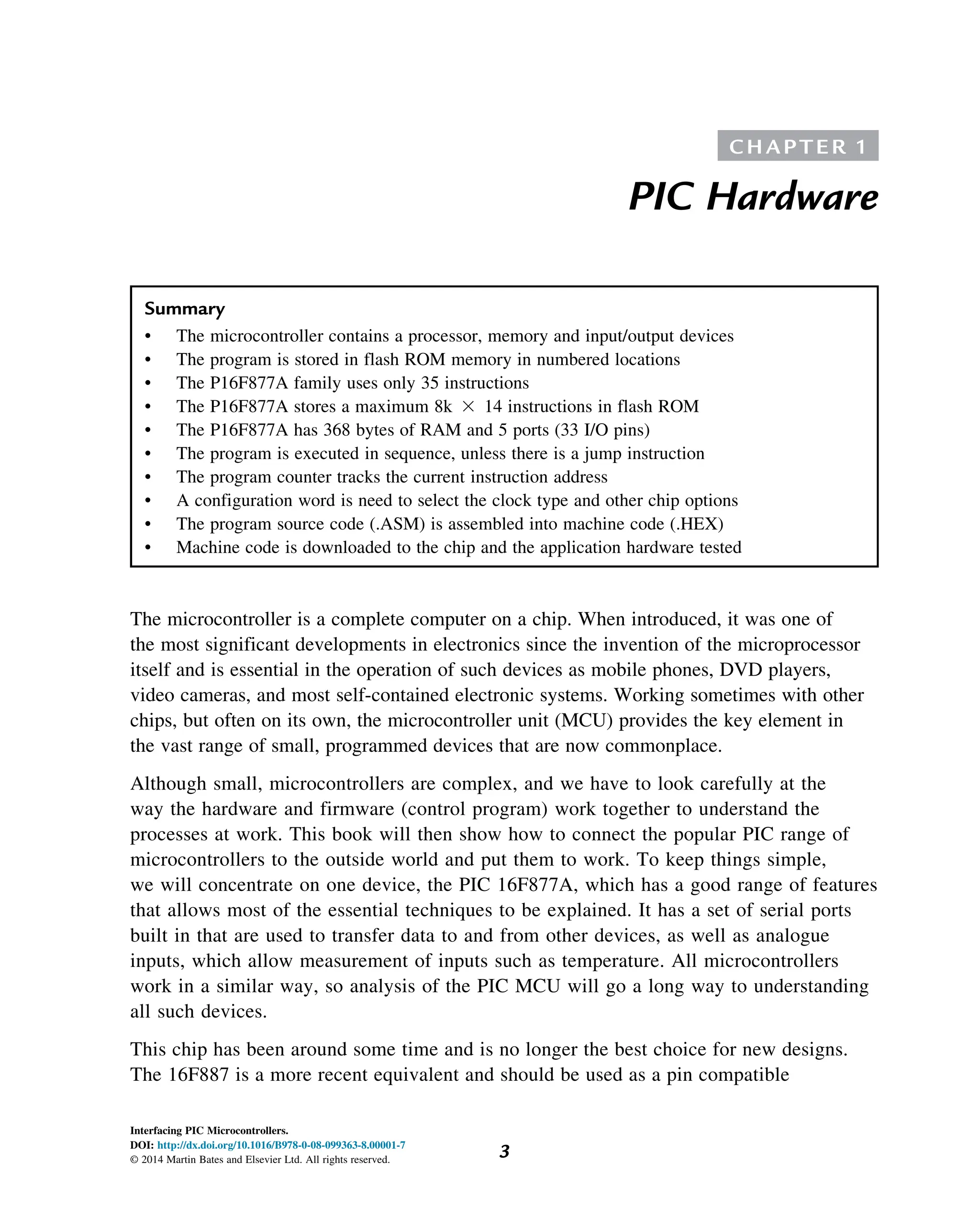 C H A P T E R 1
PIC Hardware
Summary
• The microcontroller contains a processor, memory and input/output devices
• The program is stored in flash ROM memory in numbered locations
• The P16F877A family uses only 35 instructions
• The P16F877A stores a maximum 8k 3 14 instructions in flash ROM
• The P16F877A has 368 bytes of RAM and 5 ports (33 I/O pins)
• The program is executed in sequence, unless there is a jump instruction
• The program counter tracks the current instruction address
• A configuration word is need to select the clock type and other chip options
• The program source code (.ASM) is assembled into machine code (.HEX)
• Machine code is downloaded to the chip and the application hardware tested
The microcontroller is a complete computer on a chip. When introduced, it was one of
the most significant developments in electronics since the invention of the microprocessor
itself and is essential in the operation of such devices as mobile phones, DVD players,
video cameras, and most self-contained electronic systems. Working sometimes with other
chips, but often on its own, the microcontroller unit (MCU) provides the key element in
the vast range of small, programmed devices that are now commonplace.
Although small, microcontrollers are complex, and we have to look carefully at the
way the hardware and firmware (control program) work together to understand the
processes at work. This book will then show how to connect the popular PIC range of
microcontrollers to the outside world and put them to work. To keep things simple,
we will concentrate on one device, the PIC 16F877A, which has a good range of features
that allows most of the essential techniques to be explained. It has a set of serial ports
built in that are used to transfer data to and from other devices, as well as analogue
inputs, which allow measurement of inputs such as temperature. All microcontrollers
work in a similar way, so analysis of the PIC MCU will go a long way to understanding
all such devices.
This chip has been around some time and is no longer the best choice for new designs.
The 16F887 is a more recent equivalent and should be used as a pin compatible
3
Interfacing PIC Microcontrollers.
DOI: http://dx.doi.org/10.1016/B978-0-08-099363-8.00001-7
© 2014 Martin Bates and Elsevier Ltd. All rights reserved.
 