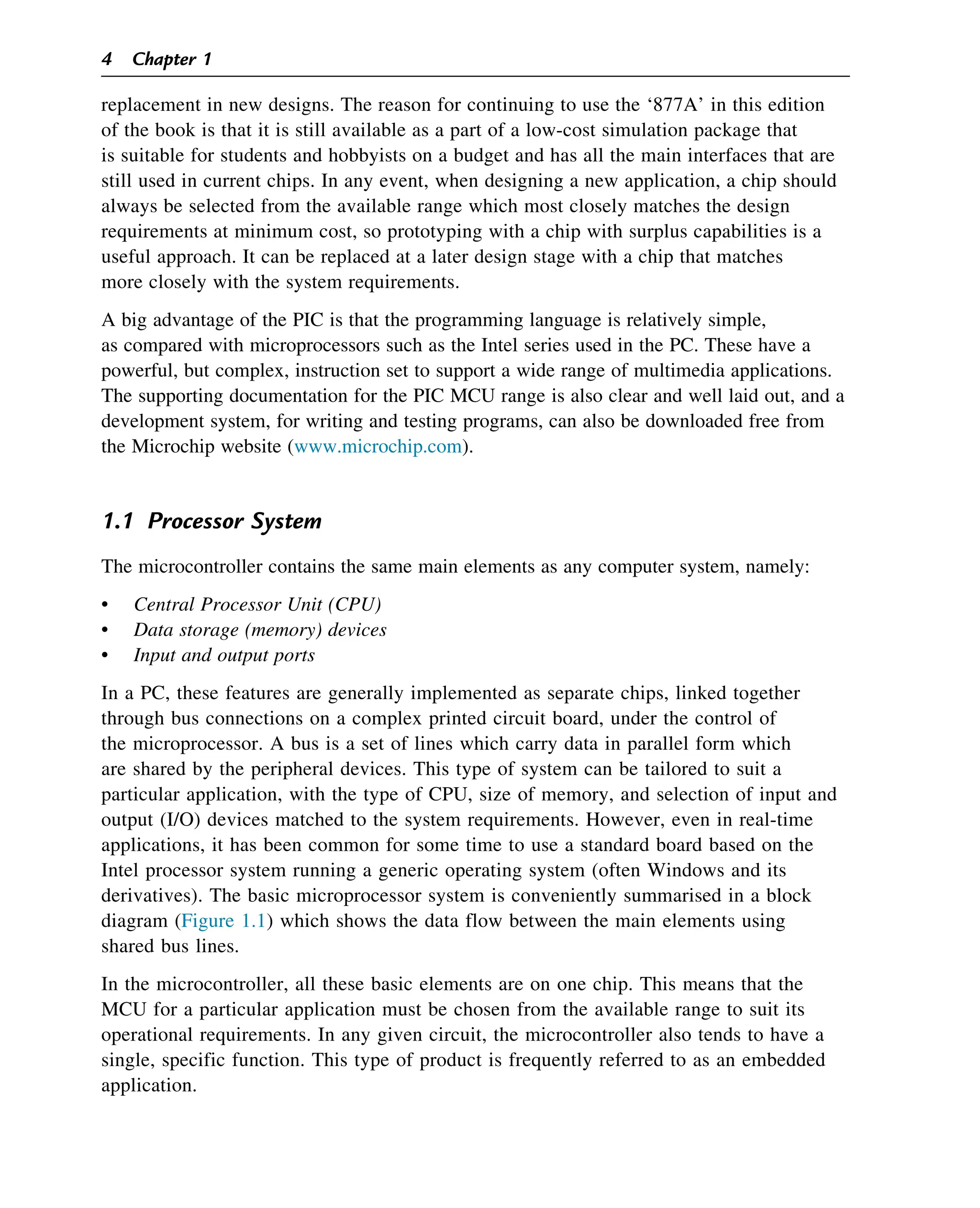 replacement in new designs. The reason for continuing to use the ‘877A’ in this edition
of the book is that it is still available as a part of a low-cost simulation package that
is suitable for students and hobbyists on a budget and has all the main interfaces that are
still used in current chips. In any event, when designing a new application, a chip should
always be selected from the available range which most closely matches the design
requirements at minimum cost, so prototyping with a chip with surplus capabilities is a
useful approach. It can be replaced at a later design stage with a chip that matches
more closely with the system requirements.
A big advantage of the PIC is that the programming language is relatively simple,
as compared with microprocessors such as the Intel series used in the PC. These have a
powerful, but complex, instruction set to support a wide range of multimedia applications.
The supporting documentation for the PIC MCU range is also clear and well laid out, and a
development system, for writing and testing programs, can also be downloaded free from
the Microchip website (www.microchip.com).
1.1 Processor System
The microcontroller contains the same main elements as any computer system, namely:
• Central Processor Unit (CPU)
• Data storage (memory) devices
• Input and output ports
In a PC, these features are generally implemented as separate chips, linked together
through bus connections on a complex printed circuit board, under the control of
the microprocessor. A bus is a set of lines which carry data in parallel form which
are shared by the peripheral devices. This type of system can be tailored to suit a
particular application, with the type of CPU, size of memory, and selection of input and
output (I/O) devices matched to the system requirements. However, even in real-time
applications, it has been common for some time to use a standard board based on the
Intel processor system running a generic operating system (often Windows and its
derivatives). The basic microprocessor system is conveniently summarised in a block
diagram (Figure 1.1) which shows the data flow between the main elements using
shared bus lines.
In the microcontroller, all these basic elements are on one chip. This means that the
MCU for a particular application must be chosen from the available range to suit its
operational requirements. In any given circuit, the microcontroller also tends to have a
single, specific function. This type of product is frequently referred to as an embedded
application.
4 Chapter 1
 