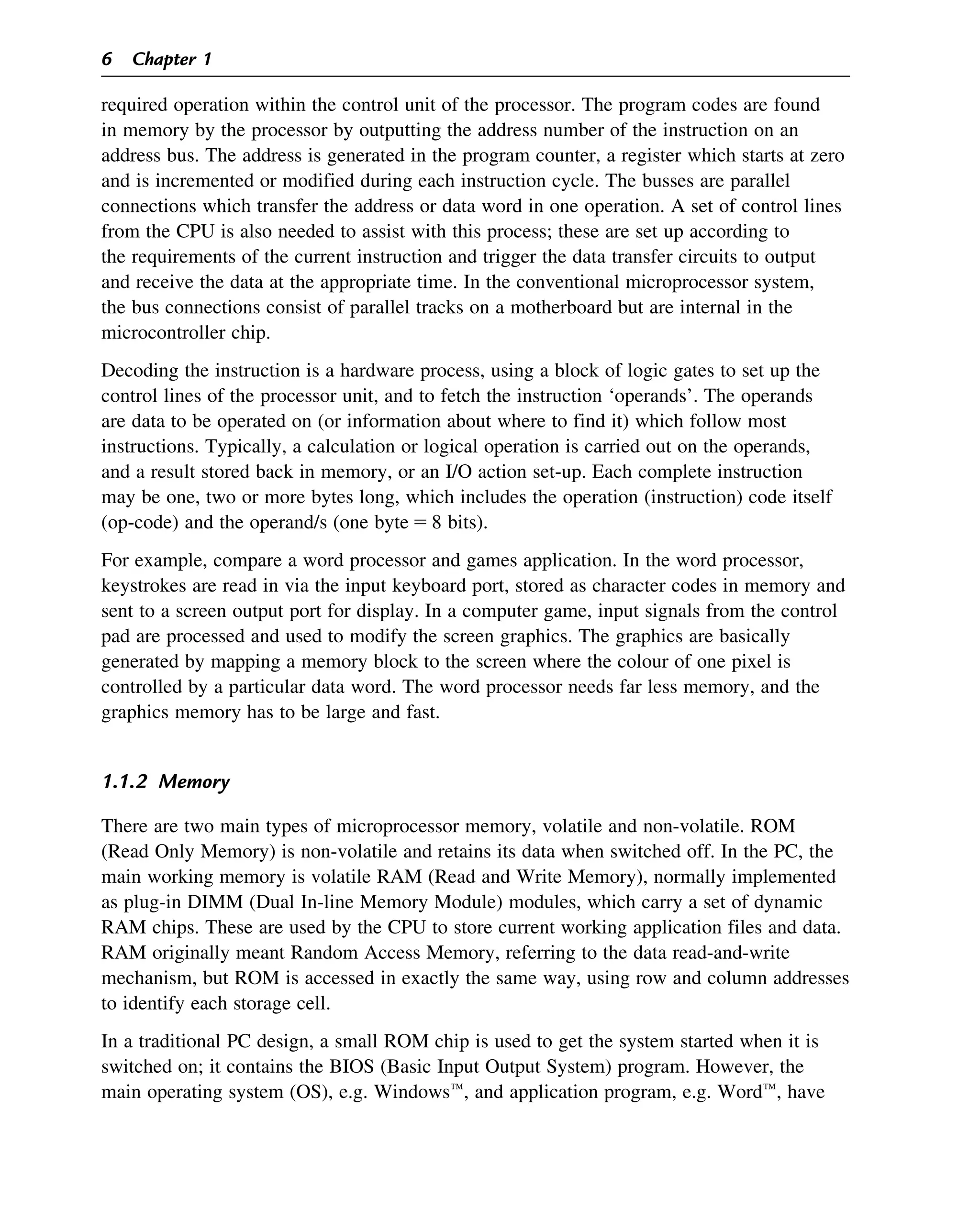 required operation within the control unit of the processor. The program codes are found
in memory by the processor by outputting the address number of the instruction on an
address bus. The address is generated in the program counter, a register which starts at zero
and is incremented or modified during each instruction cycle. The busses are parallel
connections which transfer the address or data word in one operation. A set of control lines
from the CPU is also needed to assist with this process; these are set up according to
the requirements of the current instruction and trigger the data transfer circuits to output
and receive the data at the appropriate time. In the conventional microprocessor system,
the bus connections consist of parallel tracks on a motherboard but are internal in the
microcontroller chip.
Decoding the instruction is a hardware process, using a block of logic gates to set up the
control lines of the processor unit, and to fetch the instruction ‘operands’. The operands
are data to be operated on (or information about where to find it) which follow most
instructions. Typically, a calculation or logical operation is carried out on the operands,
and a result stored back in memory, or an I/O action set-up. Each complete instruction
may be one, two or more bytes long, which includes the operation (instruction) code itself
(op-code) and the operand/s (one byte 5 8 bits).
For example, compare a word processor and games application. In the word processor,
keystrokes are read in via the input keyboard port, stored as character codes in memory and
sent to a screen output port for display. In a computer game, input signals from the control
pad are processed and used to modify the screen graphics. The graphics are basically
generated by mapping a memory block to the screen where the colour of one pixel is
controlled by a particular data word. The word processor needs far less memory, and the
graphics memory has to be large and fast.
1.1.2 Memory
There are two main types of microprocessor memory, volatile and non-volatile. ROM
(Read Only Memory) is non-volatile and retains its data when switched off. In the PC, the
main working memory is volatile RAM (Read and Write Memory), normally implemented
as plug-in DIMM (Dual In-line Memory Module) modules, which carry a set of dynamic
RAM chips. These are used by the CPU to store current working application files and data.
RAM originally meant Random Access Memory, referring to the data read-and-write
mechanism, but ROM is accessed in exactly the same way, using row and column addresses
to identify each storage cell.
In a traditional PC design, a small ROM chip is used to get the system started when it is
switched on; it contains the BIOS (Basic Input Output System) program. However, the
main operating system (OS), e.g. Windowst, and application program, e.g. Wordt, have
6 Chapter 1
 