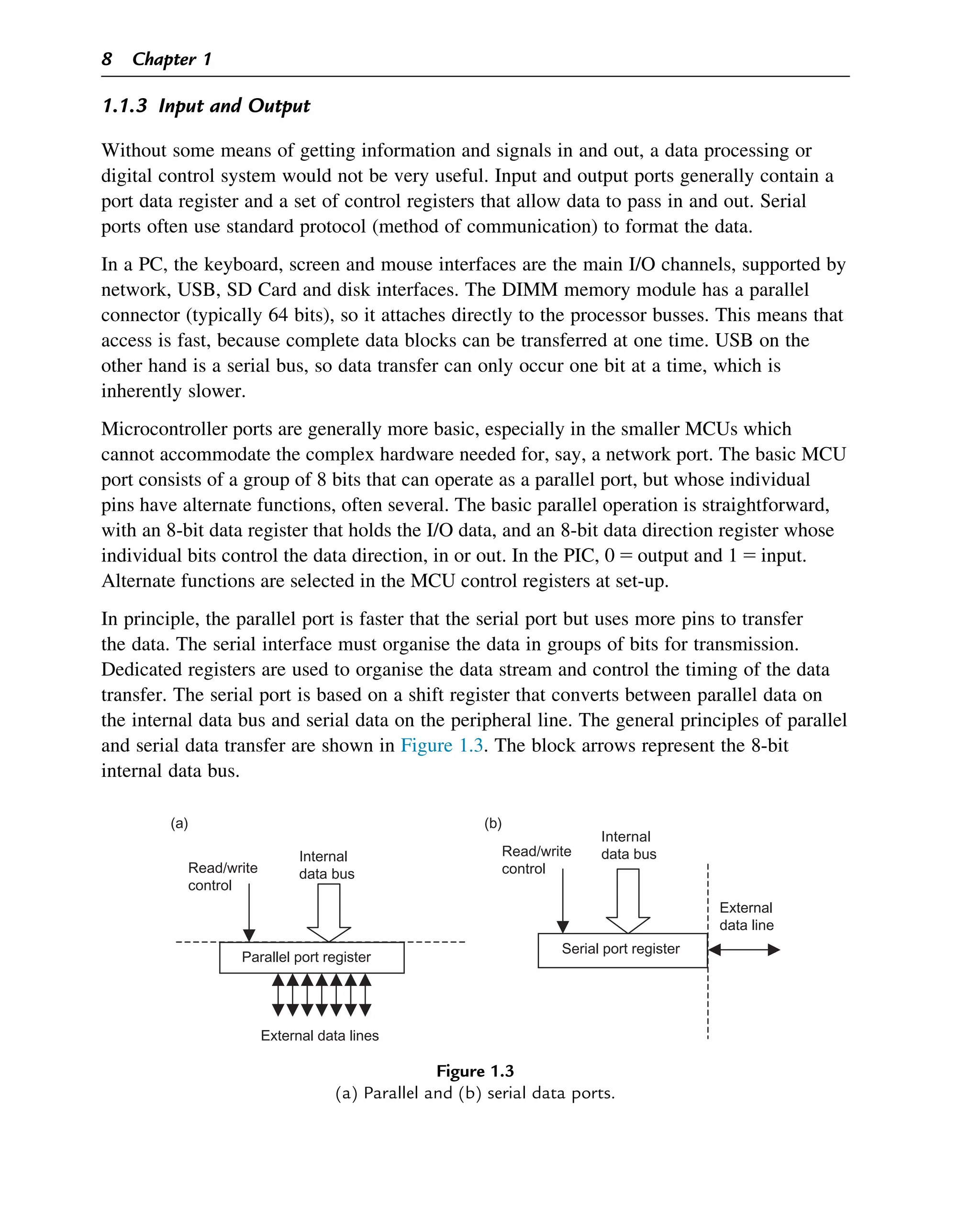 1.1.3 Input and Output
Without some means of getting information and signals in and out, a data processing or
digital control system would not be very useful. Input and output ports generally contain a
port data register and a set of control registers that allow data to pass in and out. Serial
ports often use standard protocol (method of communication) to format the data.
In a PC, the keyboard, screen and mouse interfaces are the main I/O channels, supported by
network, USB, SD Card and disk interfaces. The DIMM memory module has a parallel
connector (typically 64 bits), so it attaches directly to the processor busses. This means that
access is fast, because complete data blocks can be transferred at one time. USB on the
other hand is a serial bus, so data transfer can only occur one bit at a time, which is
inherently slower.
Microcontroller ports are generally more basic, especially in the smaller MCUs which
cannot accommodate the complex hardware needed for, say, a network port. The basic MCU
port consists of a group of 8 bits that can operate as a parallel port, but whose individual
pins have alternate functions, often several. The basic parallel operation is straightforward,
with an 8-bit data register that holds the I/O data, and an 8-bit data direction register whose
individual bits control the data direction, in or out. In the PIC, 0 5 output and 1 5 input.
Alternate functions are selected in the MCU control registers at set-up.
In principle, the parallel port is faster that the serial port but uses more pins to transfer
the data. The serial interface must organise the data in groups of bits for transmission.
Dedicated registers are used to organise the data stream and control the timing of the data
transfer. The serial port is based on a shift register that converts between parallel data on
the internal data bus and serial data on the peripheral line. The general principles of parallel
and serial data transfer are shown in Figure 1.3. The block arrows represent the 8-bit
internal data bus.
(a)
Parallel port register
Internal
data bus
External data lines
Read/write
control
Read/write
control
External
data line
Serial port register
Internal
data bus
(b)
Figure 1.3
(a) Parallel and (b) serial data ports.
8 Chapter 1
 