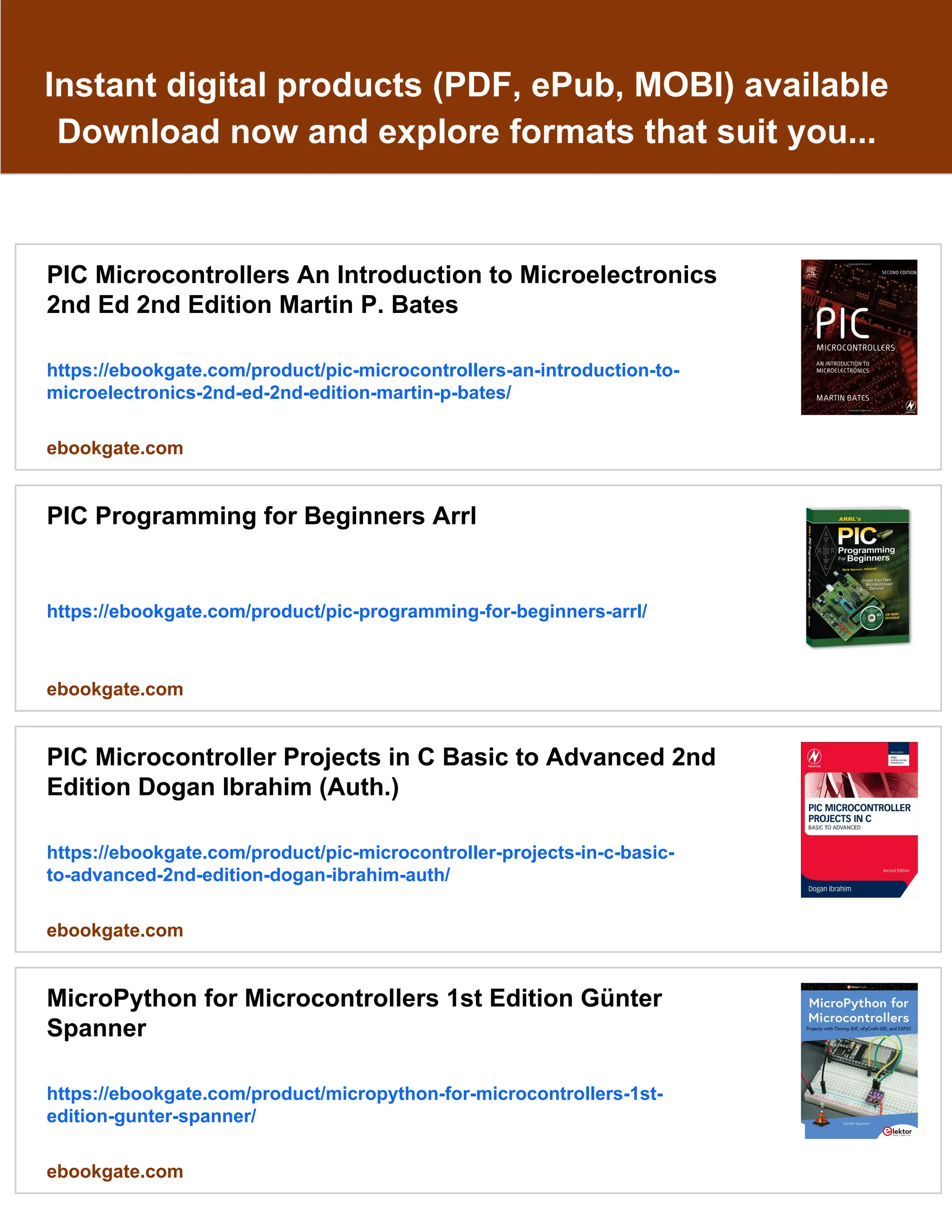 Instant digital products (PDF, ePub, MOBI) available
Download now and explore formats that suit you...
PIC Microcontrollers An Introduction to Microelectronics
2nd Ed 2nd Edition Martin P. Bates
https://ebookgate.com/product/pic-microcontrollers-an-introduction-to-
microelectronics-2nd-ed-2nd-edition-martin-p-bates/
ebookgate.com
PIC Programming for Beginners Arrl
https://ebookgate.com/product/pic-programming-for-beginners-arrl/
ebookgate.com
PIC Microcontroller Projects in C Basic to Advanced 2nd
Edition Dogan Ibrahim (Auth.)
https://ebookgate.com/product/pic-microcontroller-projects-in-c-basic-
to-advanced-2nd-edition-dogan-ibrahim-auth/
ebookgate.com
MicroPython for Microcontrollers 1st Edition Günter
Spanner
https://ebookgate.com/product/micropython-for-microcontrollers-1st-
edition-gunter-spanner/
ebookgate.com
 
