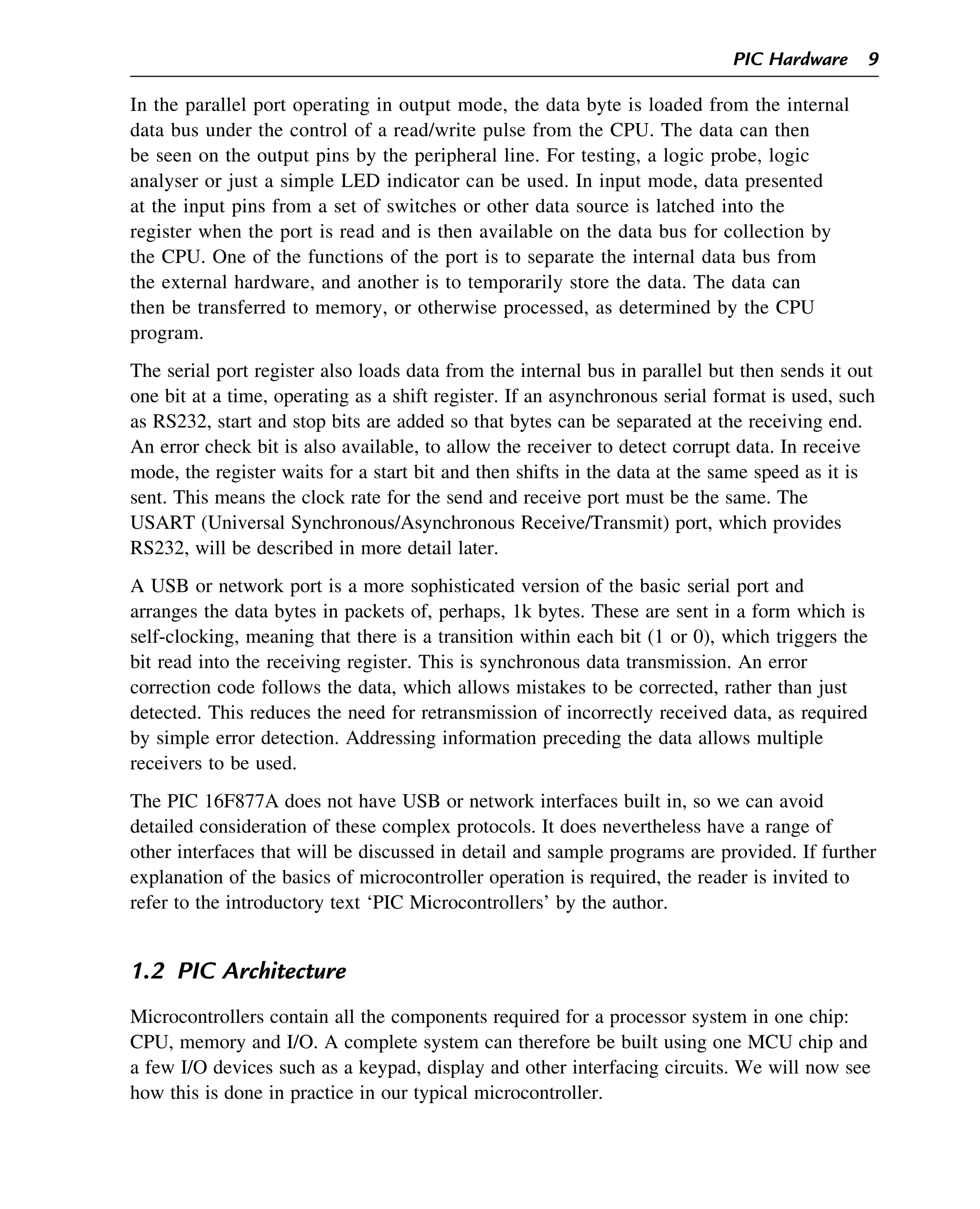 In the parallel port operating in output mode, the data byte is loaded from the internal
data bus under the control of a read/write pulse from the CPU. The data can then
be seen on the output pins by the peripheral line. For testing, a logic probe, logic
analyser or just a simple LED indicator can be used. In input mode, data presented
at the input pins from a set of switches or other data source is latched into the
register when the port is read and is then available on the data bus for collection by
the CPU. One of the functions of the port is to separate the internal data bus from
the external hardware, and another is to temporarily store the data. The data can
then be transferred to memory, or otherwise processed, as determined by the CPU
program.
The serial port register also loads data from the internal bus in parallel but then sends it out
one bit at a time, operating as a shift register. If an asynchronous serial format is used, such
as RS232, start and stop bits are added so that bytes can be separated at the receiving end.
An error check bit is also available, to allow the receiver to detect corrupt data. In receive
mode, the register waits for a start bit and then shifts in the data at the same speed as it is
sent. This means the clock rate for the send and receive port must be the same. The
USART (Universal Synchronous/Asynchronous Receive/Transmit) port, which provides
RS232, will be described in more detail later.
A USB or network port is a more sophisticated version of the basic serial port and
arranges the data bytes in packets of, perhaps, 1k bytes. These are sent in a form which is
self-clocking, meaning that there is a transition within each bit (1 or 0), which triggers the
bit read into the receiving register. This is synchronous data transmission. An error
correction code follows the data, which allows mistakes to be corrected, rather than just
detected. This reduces the need for retransmission of incorrectly received data, as required
by simple error detection. Addressing information preceding the data allows multiple
receivers to be used.
The PIC 16F877A does not have USB or network interfaces built in, so we can avoid
detailed consideration of these complex protocols. It does nevertheless have a range of
other interfaces that will be discussed in detail and sample programs are provided. If further
explanation of the basics of microcontroller operation is required, the reader is invited to
refer to the introductory text ‘PIC Microcontrollers’ by the author.
1.2 PIC Architecture
Microcontrollers contain all the components required for a processor system in one chip:
CPU, memory and I/O. A complete system can therefore be built using one MCU chip and
a few I/O devices such as a keypad, display and other interfacing circuits. We will now see
how this is done in practice in our typical microcontroller.
PIC Hardware 9
 