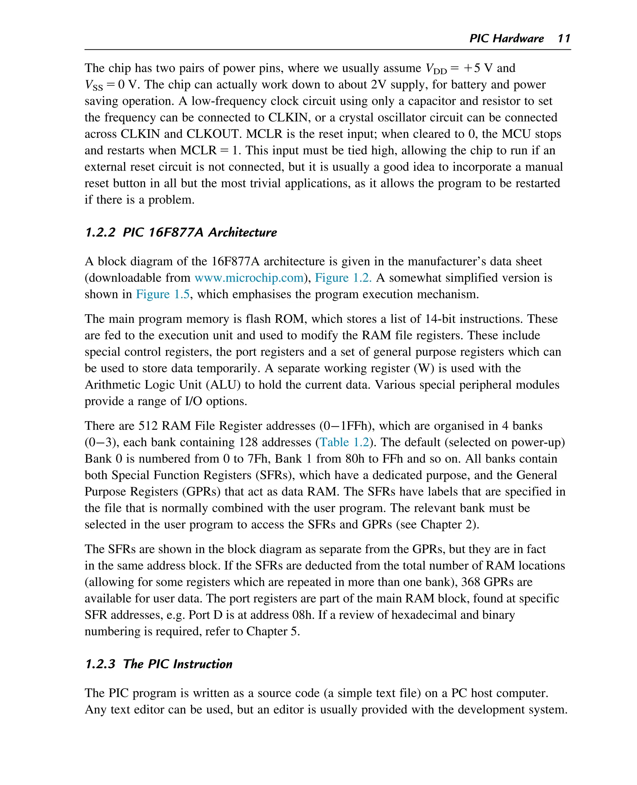 The chip has two pairs of power pins, where we usually assume VDD 5 15 V and
VSS 5 0 V. The chip can actually work down to about 2V supply, for battery and power
saving operation. A low-frequency clock circuit using only a capacitor and resistor to set
the frequency can be connected to CLKIN, or a crystal oscillator circuit can be connected
across CLKIN and CLKOUT. MCLR is the reset input; when cleared to 0, the MCU stops
and restarts when MCLR 5 1. This input must be tied high, allowing the chip to run if an
external reset circuit is not connected, but it is usually a good idea to incorporate a manual
reset button in all but the most trivial applications, as it allows the program to be restarted
if there is a problem.
1.2.2 PIC 16F877A Architecture
A block diagram of the 16F877A architecture is given in the manufacturer’s data sheet
(downloadable from www.microchip.com), Figure 1.2. A somewhat simplified version is
shown in Figure 1.5, which emphasises the program execution mechanism.
The main program memory is flash ROM, which stores a list of 14-bit instructions. These
are fed to the execution unit and used to modify the RAM file registers. These include
special control registers, the port registers and a set of general purpose registers which can
be used to store data temporarily. A separate working register (W) is used with the
Arithmetic Logic Unit (ALU) to hold the current data. Various special peripheral modules
provide a range of I/O options.
There are 512 RAM File Register addresses (01FFh), which are organised in 4 banks
(03), each bank containing 128 addresses (Table 1.2). The default (selected on power-up)
Bank 0 is numbered from 0 to 7Fh, Bank 1 from 80h to FFh and so on. All banks contain
both Special Function Registers (SFRs), which have a dedicated purpose, and the General
Purpose Registers (GPRs) that act as data RAM. The SFRs have labels that are specified in
the file that is normally combined with the user program. The relevant bank must be
selected in the user program to access the SFRs and GPRs (see Chapter 2).
The SFRs are shown in the block diagram as separate from the GPRs, but they are in fact
in the same address block. If the SFRs are deducted from the total number of RAM locations
(allowing for some registers which are repeated in more than one bank), 368 GPRs are
available for user data. The port registers are part of the main RAM block, found at specific
SFR addresses, e.g. Port D is at address 08h. If a review of hexadecimal and binary
numbering is required, refer to Chapter 5.
1.2.3 The PIC Instruction
The PIC program is written as a source code (a simple text file) on a PC host computer.
Any text editor can be used, but an editor is usually provided with the development system.
PIC Hardware 11
 