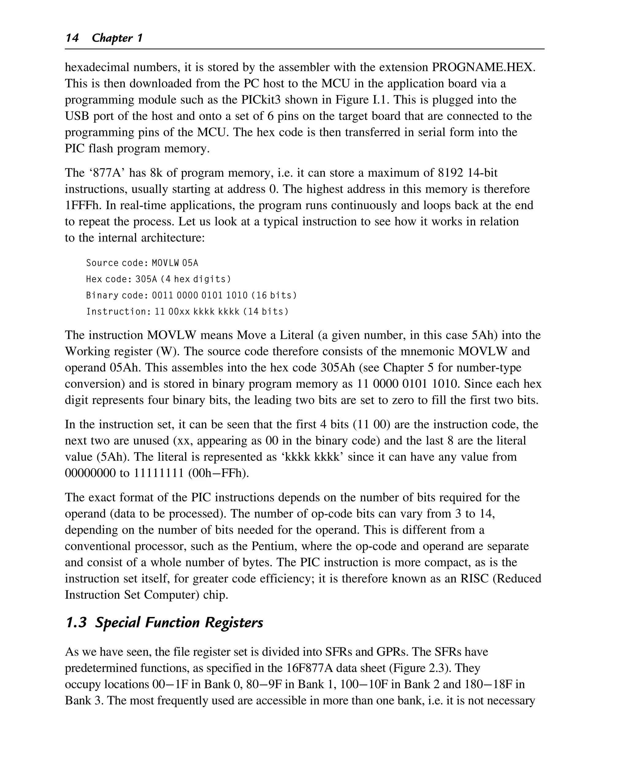 hexadecimal numbers, it is stored by the assembler with the extension PROGNAME.HEX.
This is then downloaded from the PC host to the MCU in the application board via a
programming module such as the PICkit3 shown in Figure I.1. This is plugged into the
USB port of the host and onto a set of 6 pins on the target board that are connected to the
programming pins of the MCU. The hex code is then transferred in serial form into the
PIC flash program memory.
The ‘877A’ has 8k of program memory, i.e. it can store a maximum of 8192 14-bit
instructions, usually starting at address 0. The highest address in this memory is therefore
1FFFh. In real-time applications, the program runs continuously and loops back at the end
to repeat the process. Let us look at a typical instruction to see how it works in relation
to the internal architecture:
Source code: MOVLW 05A
Hex code: 305A (4 hex digits)
Binary code: 0011 0000 0101 1010 (16 bits)
Instruction: 11 00xx kkkk kkkk (14 bits)
The instruction MOVLW means Move a Literal (a given number, in this case 5Ah) into the
Working register (W). The source code therefore consists of the mnemonic MOVLW and
operand 05Ah. This assembles into the hex code 305Ah (see Chapter 5 for number-type
conversion) and is stored in binary program memory as 11 0000 0101 1010. Since each hex
digit represents four binary bits, the leading two bits are set to zero to fill the first two bits.
In the instruction set, it can be seen that the first 4 bits (11 00) are the instruction code, the
next two are unused (xx, appearing as 00 in the binary code) and the last 8 are the literal
value (5Ah). The literal is represented as ‘kkkk kkkk’ since it can have any value from
00000000 to 11111111 (00hFFh).
The exact format of the PIC instructions depends on the number of bits required for the
operand (data to be processed). The number of op-code bits can vary from 3 to 14,
depending on the number of bits needed for the operand. This is different from a
conventional processor, such as the Pentium, where the op-code and operand are separate
and consist of a whole number of bytes. The PIC instruction is more compact, as is the
instruction set itself, for greater code efficiency; it is therefore known as an RISC (Reduced
Instruction Set Computer) chip.
1.3 Special Function Registers
As we have seen, the file register set is divided into SFRs and GPRs. The SFRs have
predetermined functions, as specified in the 16F877A data sheet (Figure 2.3). They
occupy locations 001F in Bank 0, 809F in Bank 1, 10010F in Bank 2 and 18018F in
Bank 3. The most frequently used are accessible in more than one bank, i.e. it is not necessary
14 Chapter 1
 