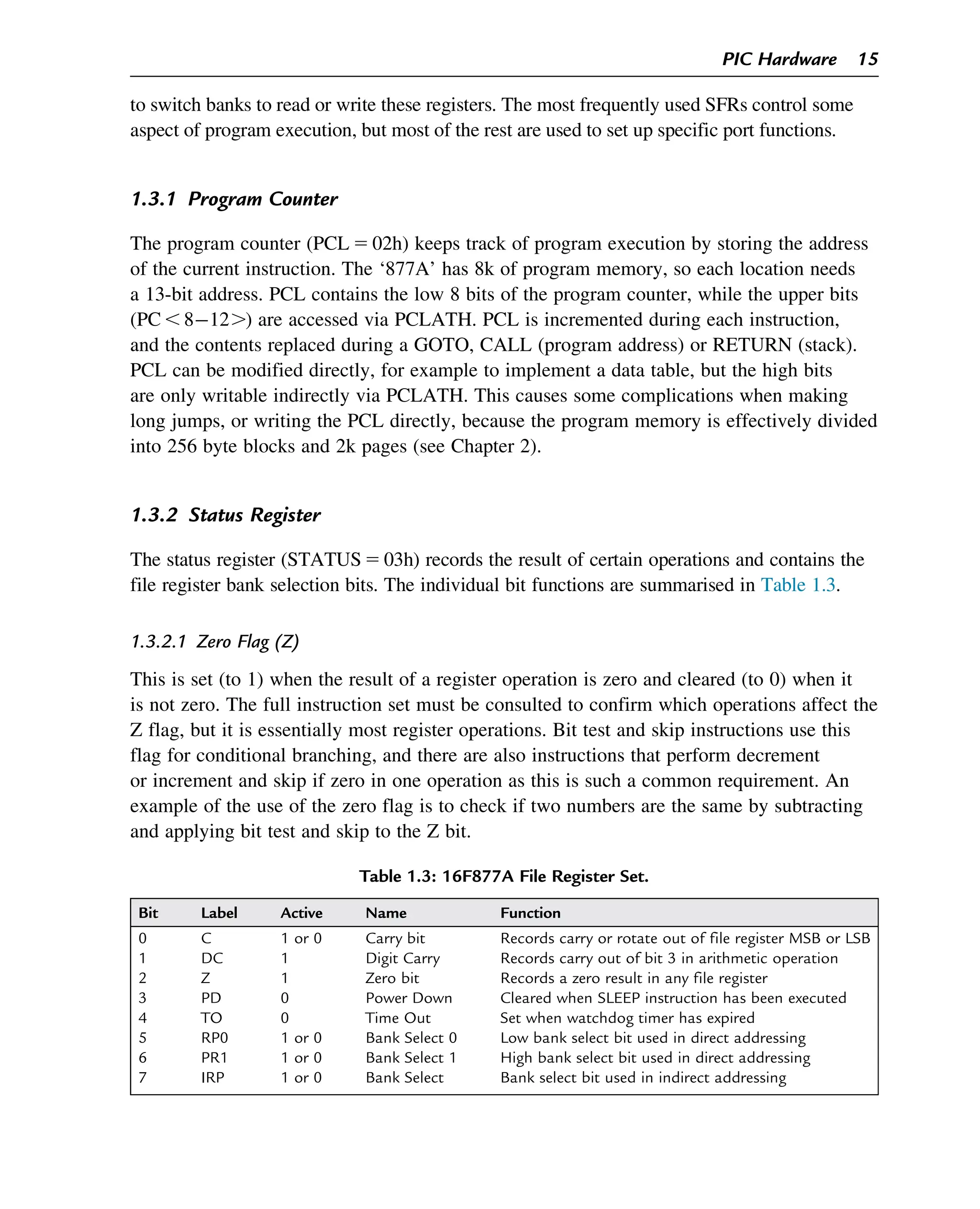 to switch banks to read or write these registers. The most frequently used SFRs control some
aspect of program execution, but most of the rest are used to set up specific port functions.
1.3.1 Program Counter
The program counter (PCL 5 02h) keeps track of program execution by storing the address
of the current instruction. The ‘877A’ has 8k of program memory, so each location needs
a 13-bit address. PCL contains the low 8 bits of the program counter, while the upper bits
(PC , 812.) are accessed via PCLATH. PCL is incremented during each instruction,
and the contents replaced during a GOTO, CALL (program address) or RETURN (stack).
PCL can be modified directly, for example to implement a data table, but the high bits
are only writable indirectly via PCLATH. This causes some complications when making
long jumps, or writing the PCL directly, because the program memory is effectively divided
into 256 byte blocks and 2k pages (see Chapter 2).
1.3.2 Status Register
The status register (STATUS5 03h) records the result of certain operations and contains the
file register bank selection bits. The individual bit functions are summarised in Table 1.3.
1.3.2.1 Zero Flag (Z)
This is set (to 1) when the result of a register operation is zero and cleared (to 0) when it
is not zero. The full instruction set must be consulted to confirm which operations affect the
Z flag, but it is essentially most register operations. Bit test and skip instructions use this
flag for conditional branching, and there are also instructions that perform decrement
or increment and skip if zero in one operation as this is such a common requirement. An
example of the use of the zero flag is to check if two numbers are the same by subtracting
and applying bit test and skip to the Z bit.
Table 1.3: 16F877A File Register Set.
Bit Label Active Name Function
0 C 1 or 0 Carry bit Records carry or rotate out of file register MSB or LSB
1 DC 1 Digit Carry Records carry out of bit 3 in arithmetic operation
2 Z 1 Zero bit Records a zero result in any file register
3 PD 0 Power Down Cleared when SLEEP instruction has been executed
4 TO 0 Time Out Set when watchdog timer has expired
5 RP0 1 or 0 Bank Select 0 Low bank select bit used in direct addressing
6 PR1 1 or 0 Bank Select 1 High bank select bit used in direct addressing
7 IRP 1 or 0 Bank Select Bank select bit used in indirect addressing
PIC Hardware 15
 