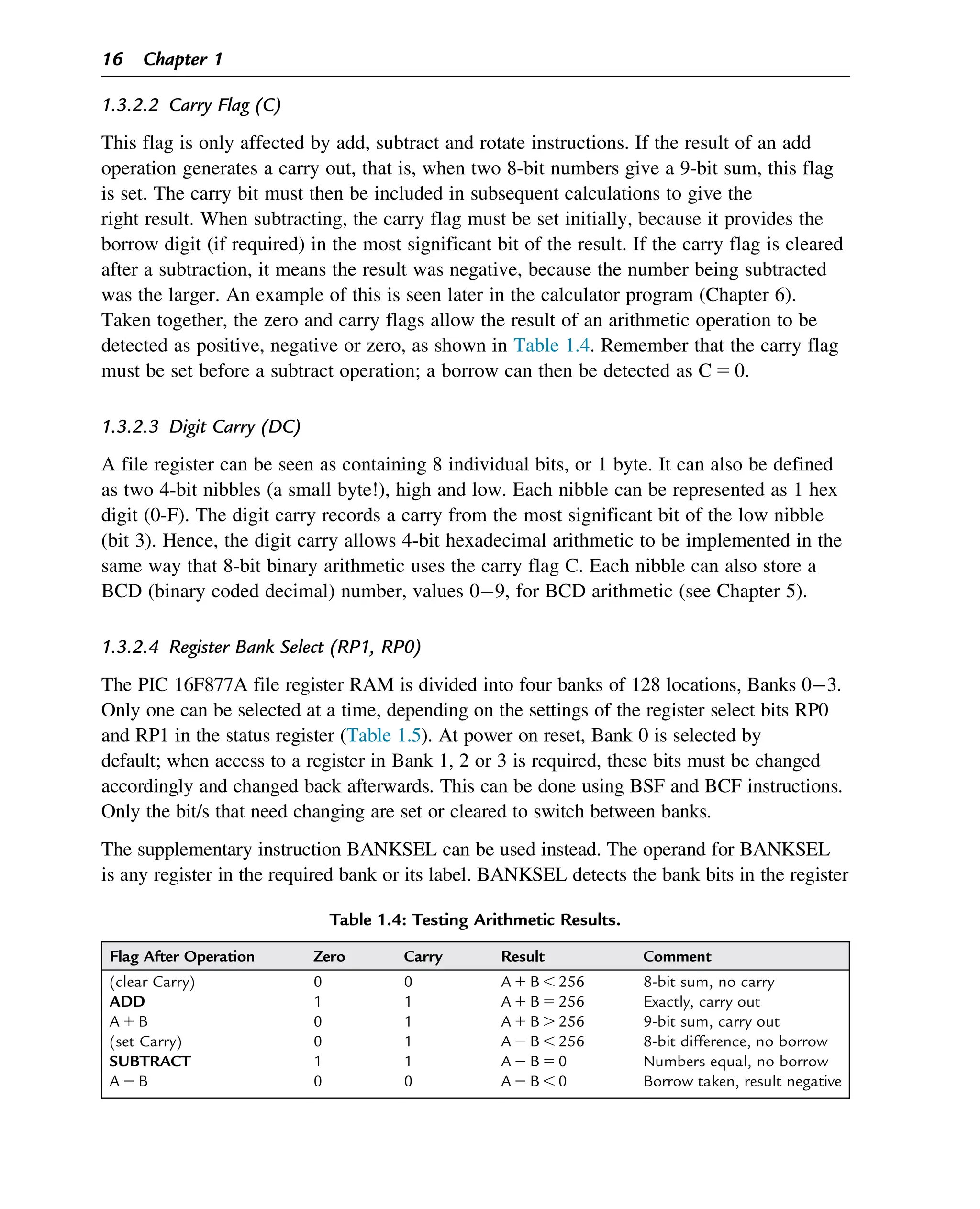 1.3.2.2 Carry Flag (C)
This flag is only affected by add, subtract and rotate instructions. If the result of an add
operation generates a carry out, that is, when two 8-bit numbers give a 9-bit sum, this flag
is set. The carry bit must then be included in subsequent calculations to give the
right result. When subtracting, the carry flag must be set initially, because it provides the
borrow digit (if required) in the most significant bit of the result. If the carry flag is cleared
after a subtraction, it means the result was negative, because the number being subtracted
was the larger. An example of this is seen later in the calculator program (Chapter 6).
Taken together, the zero and carry flags allow the result of an arithmetic operation to be
detected as positive, negative or zero, as shown in Table 1.4. Remember that the carry flag
must be set before a subtract operation; a borrow can then be detected as C 5 0.
1.3.2.3 Digit Carry (DC)
A file register can be seen as containing 8 individual bits, or 1 byte. It can also be defined
as two 4-bit nibbles (a small byte!), high and low. Each nibble can be represented as 1 hex
digit (0-F). The digit carry records a carry from the most significant bit of the low nibble
(bit 3). Hence, the digit carry allows 4-bit hexadecimal arithmetic to be implemented in the
same way that 8-bit binary arithmetic uses the carry flag C. Each nibble can also store a
BCD (binary coded decimal) number, values 09, for BCD arithmetic (see Chapter 5).
1.3.2.4 Register Bank Select (RP1, RP0)
The PIC 16F877A file register RAM is divided into four banks of 128 locations, Banks 03.
Only one can be selected at a time, depending on the settings of the register select bits RP0
and RP1 in the status register (Table 1.5). At power on reset, Bank 0 is selected by
default; when access to a register in Bank 1, 2 or 3 is required, these bits must be changed
accordingly and changed back afterwards. This can be done using BSF and BCF instructions.
Only the bit/s that need changing are set or cleared to switch between banks.
The supplementary instruction BANKSEL can be used instead. The operand for BANKSEL
is any register in the required bank or its label. BANKSEL detects the bank bits in the register
Table 1.4: Testing Arithmetic Results.
Flag After Operation Zero Carry Result Comment
(clear Carry) 0 0 A 1 B , 256 8-bit sum, no carry
ADD 1 1 A 1 B 5 256 Exactly, carry out
A 1 B 0 1 A 1 B . 256 9-bit sum, carry out
(set Carry) 0 1 A 2 B , 256 8-bit difference, no borrow
SUBTRACT 1 1 A 2 B 5 0 Numbers equal, no borrow
A 2 B 0 0 A 2 B , 0 Borrow taken, result negative
16 Chapter 1
 