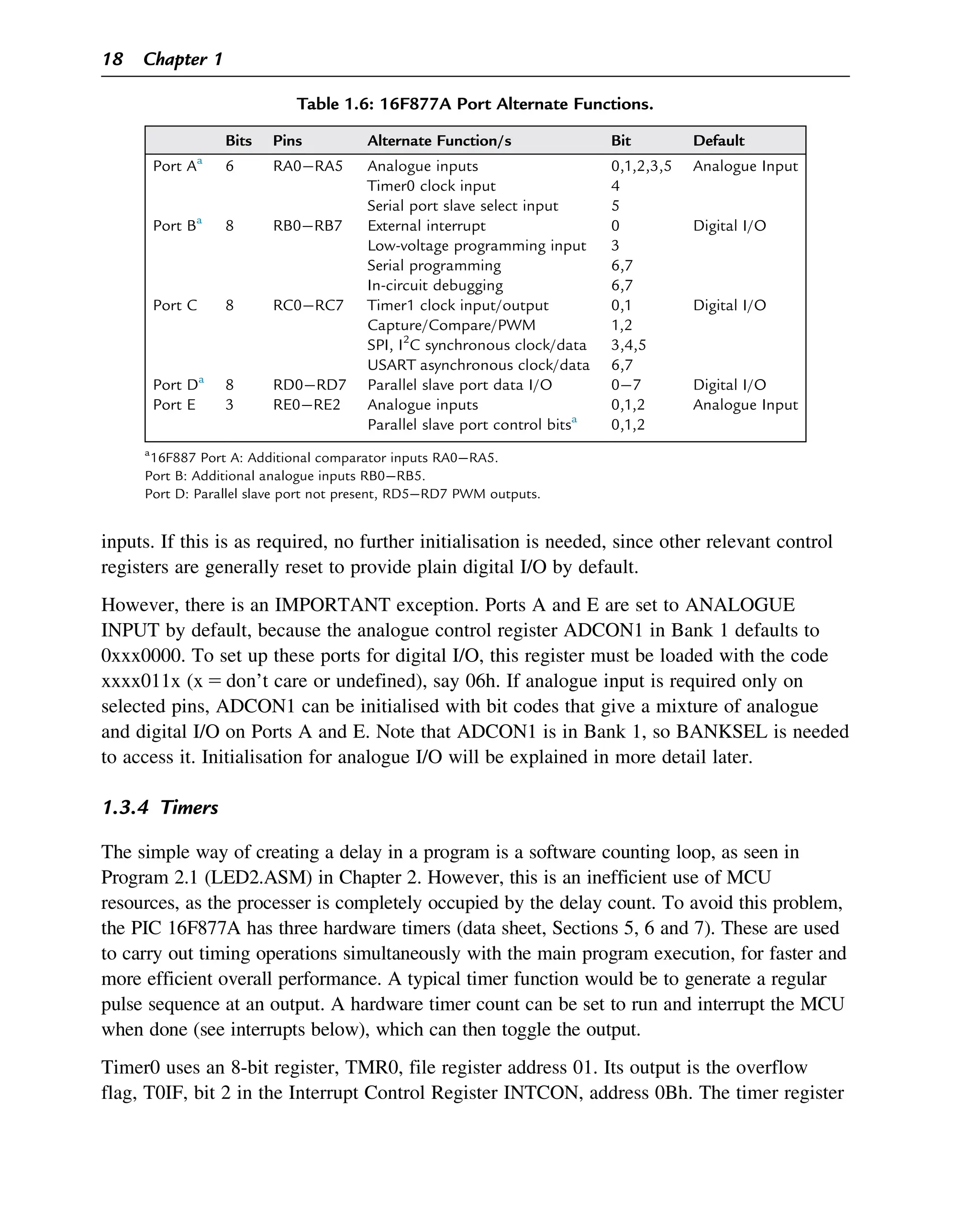 inputs. If this is as required, no further initialisation is needed, since other relevant control
registers are generally reset to provide plain digital I/O by default.
However, there is an IMPORTANT exception. Ports A and E are set to ANALOGUE
INPUT by default, because the analogue control register ADCON1 in Bank 1 defaults to
0xxx0000. To set up these ports for digital I/O, this register must be loaded with the code
xxxx011x (x 5 don’t care or undefined), say 06h. If analogue input is required only on
selected pins, ADCON1 can be initialised with bit codes that give a mixture of analogue
and digital I/O on Ports A and E. Note that ADCON1 is in Bank 1, so BANKSEL is needed
to access it. Initialisation for analogue I/O will be explained in more detail later.
1.3.4 Timers
The simple way of creating a delay in a program is a software counting loop, as seen in
Program 2.1 (LED2.ASM) in Chapter 2. However, this is an inefficient use of MCU
resources, as the processer is completely occupied by the delay count. To avoid this problem,
the PIC 16F877A has three hardware timers (data sheet, Sections 5, 6 and 7). These are used
to carry out timing operations simultaneously with the main program execution, for faster and
more efficient overall performance. A typical timer function would be to generate a regular
pulse sequence at an output. A hardware timer count can be set to run and interrupt the MCU
when done (see interrupts below), which can then toggle the output.
Timer0 uses an 8-bit register, TMR0, file register address 01. Its output is the overflow
flag, T0IF, bit 2 in the Interrupt Control Register INTCON, address 0Bh. The timer register
Table 1.6: 16F877A Port Alternate Functions.
Bits Pins Alternate Function/s Bit Default
Port Aa
6 RA0RA5 Analogue inputs 0,1,2,3,5 Analogue Input
Timer0 clock input 4
Serial port slave select input 5
Port Ba
8 RB0RB7 External interrupt 0 Digital I/O
Low-voltage programming input 3
Serial programming 6,7
In-circuit debugging 6,7
Port C 8 RC0RC7 Timer1 clock input/output 0,1 Digital I/O
Capture/Compare/PWM 1,2
SPI, I2
C synchronous clock/data 3,4,5
USART asynchronous clock/data 6,7
Port Da
8 RD0RD7 Parallel slave port data I/O 07 Digital I/O
Port E 3 RE0RE2 Analogue inputs 0,1,2 Analogue Input
Parallel slave port control bitsa
0,1,2
a
16F887 Port A: Additional comparator inputs RA0RA5.
Port B: Additional analogue inputs RB0RB5.
Port D: Parallel slave port not present, RD5RD7 PWM outputs.
18 Chapter 1
 