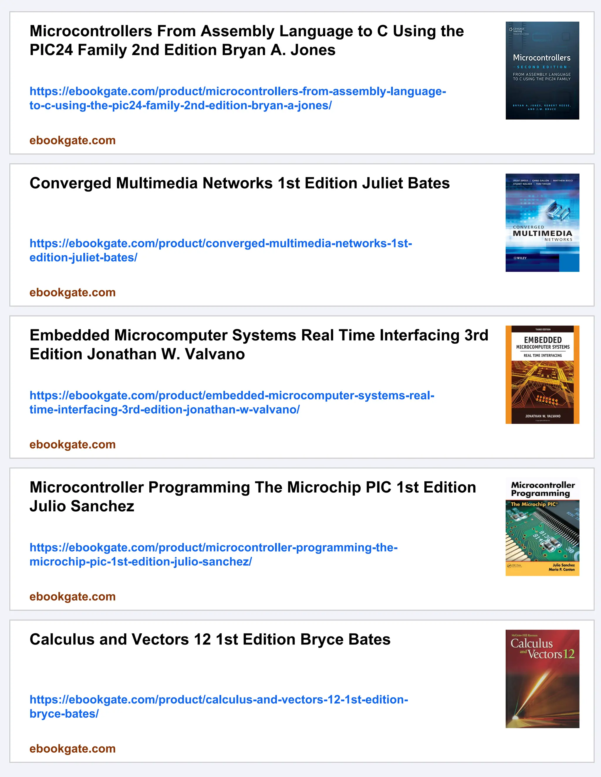 Microcontrollers From Assembly Language to C Using the
PIC24 Family 2nd Edition Bryan A. Jones
https://ebookgate.com/product/microcontrollers-from-assembly-language-
to-c-using-the-pic24-family-2nd-edition-bryan-a-jones/
ebookgate.com
Converged Multimedia Networks 1st Edition Juliet Bates
https://ebookgate.com/product/converged-multimedia-networks-1st-
edition-juliet-bates/
ebookgate.com
Embedded Microcomputer Systems Real Time Interfacing 3rd
Edition Jonathan W. Valvano
https://ebookgate.com/product/embedded-microcomputer-systems-real-
time-interfacing-3rd-edition-jonathan-w-valvano/
ebookgate.com
Microcontroller Programming The Microchip PIC 1st Edition
Julio Sanchez
https://ebookgate.com/product/microcontroller-programming-the-
microchip-pic-1st-edition-julio-sanchez/
ebookgate.com
Calculus and Vectors 12 1st Edition Bryce Bates
https://ebookgate.com/product/calculus-and-vectors-12-1st-edition-
bryce-bates/
ebookgate.com
 