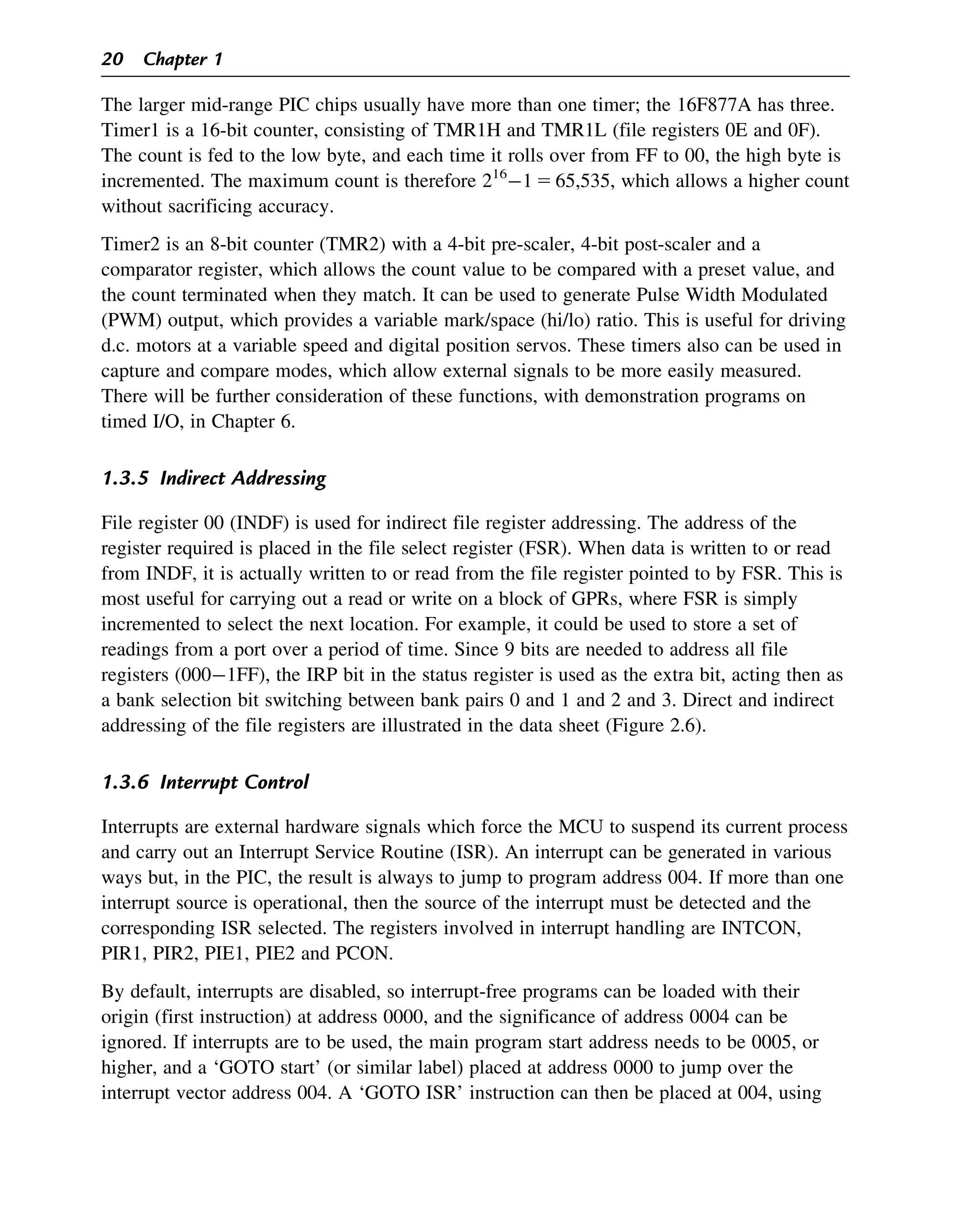 The larger mid-range PIC chips usually have more than one timer; the 16F877A has three.
Timer1 is a 16-bit counter, consisting of TMR1H and TMR1L (file registers 0E and 0F).
The count is fed to the low byte, and each time it rolls over from FF to 00, the high byte is
incremented. The maximum count is therefore 216
1 5 65,535, which allows a higher count
without sacrificing accuracy.
Timer2 is an 8-bit counter (TMR2) with a 4-bit pre-scaler, 4-bit post-scaler and a
comparator register, which allows the count value to be compared with a preset value, and
the count terminated when they match. It can be used to generate Pulse Width Modulated
(PWM) output, which provides a variable mark/space (hi/lo) ratio. This is useful for driving
d.c. motors at a variable speed and digital position servos. These timers also can be used in
capture and compare modes, which allow external signals to be more easily measured.
There will be further consideration of these functions, with demonstration programs on
timed I/O, in Chapter 6.
1.3.5 Indirect Addressing
File register 00 (INDF) is used for indirect file register addressing. The address of the
register required is placed in the file select register (FSR). When data is written to or read
from INDF, it is actually written to or read from the file register pointed to by FSR. This is
most useful for carrying out a read or write on a block of GPRs, where FSR is simply
incremented to select the next location. For example, it could be used to store a set of
readings from a port over a period of time. Since 9 bits are needed to address all file
registers (0001FF), the IRP bit in the status register is used as the extra bit, acting then as
a bank selection bit switching between bank pairs 0 and 1 and 2 and 3. Direct and indirect
addressing of the file registers are illustrated in the data sheet (Figure 2.6).
1.3.6 Interrupt Control
Interrupts are external hardware signals which force the MCU to suspend its current process
and carry out an Interrupt Service Routine (ISR). An interrupt can be generated in various
ways but, in the PIC, the result is always to jump to program address 004. If more than one
interrupt source is operational, then the source of the interrupt must be detected and the
corresponding ISR selected. The registers involved in interrupt handling are INTCON,
PIR1, PIR2, PIE1, PIE2 and PCON.
By default, interrupts are disabled, so interrupt-free programs can be loaded with their
origin (first instruction) at address 0000, and the significance of address 0004 can be
ignored. If interrupts are to be used, the main program start address needs to be 0005, or
higher, and a ‘GOTO start’ (or similar label) placed at address 0000 to jump over the
interrupt vector address 004. A ‘GOTO ISR’ instruction can then be placed at 004, using
20 Chapter 1
 