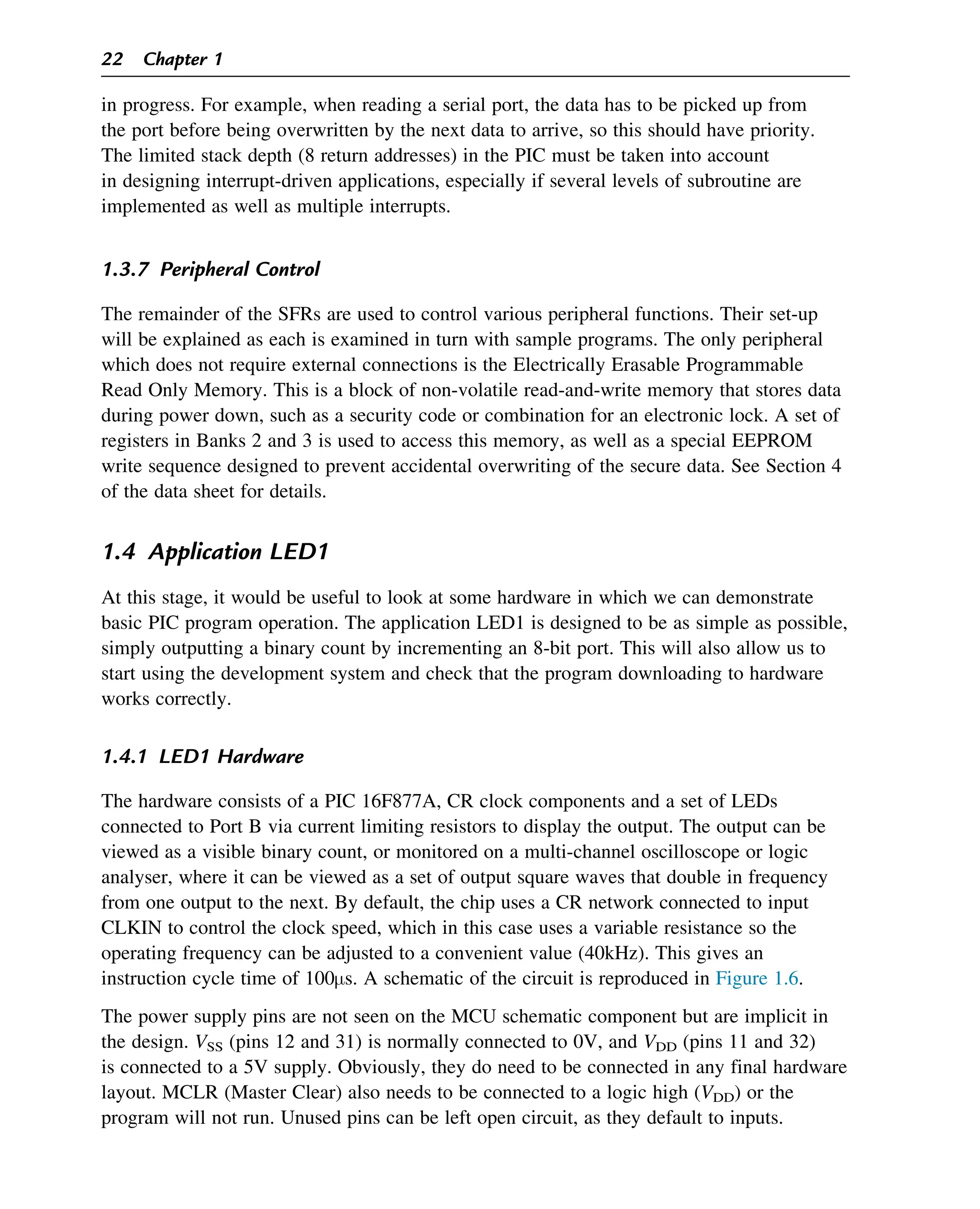 in progress. For example, when reading a serial port, the data has to be picked up from
the port before being overwritten by the next data to arrive, so this should have priority.
The limited stack depth (8 return addresses) in the PIC must be taken into account
in designing interrupt-driven applications, especially if several levels of subroutine are
implemented as well as multiple interrupts.
1.3.7 Peripheral Control
The remainder of the SFRs are used to control various peripheral functions. Their set-up
will be explained as each is examined in turn with sample programs. The only peripheral
which does not require external connections is the Electrically Erasable Programmable
Read Only Memory. This is a block of non-volatile read-and-write memory that stores data
during power down, such as a security code or combination for an electronic lock. A set of
registers in Banks 2 and 3 is used to access this memory, as well as a special EEPROM
write sequence designed to prevent accidental overwriting of the secure data. See Section 4
of the data sheet for details.
1.4 Application LED1
At this stage, it would be useful to look at some hardware in which we can demonstrate
basic PIC program operation. The application LED1 is designed to be as simple as possible,
simply outputting a binary count by incrementing an 8-bit port. This will also allow us to
start using the development system and check that the program downloading to hardware
works correctly.
1.4.1 LED1 Hardware
The hardware consists of a PIC 16F877A, CR clock components and a set of LEDs
connected to Port B via current limiting resistors to display the output. The output can be
viewed as a visible binary count, or monitored on a multi-channel oscilloscope or logic
analyser, where it can be viewed as a set of output square waves that double in frequency
from one output to the next. By default, the chip uses a CR network connected to input
CLKIN to control the clock speed, which in this case uses a variable resistance so the
operating frequency can be adjusted to a convenient value (40kHz). This gives an
instruction cycle time of 100μs. A schematic of the circuit is reproduced in Figure 1.6.
The power supply pins are not seen on the MCU schematic component but are implicit in
the design. VSS (pins 12 and 31) is normally connected to 0V, and VDD (pins 11 and 32)
is connected to a 5V supply. Obviously, they do need to be connected in any final hardware
layout. MCLR (Master Clear) also needs to be connected to a logic high (VDD) or the
program will not run. Unused pins can be left open circuit, as they default to inputs.
22 Chapter 1
 