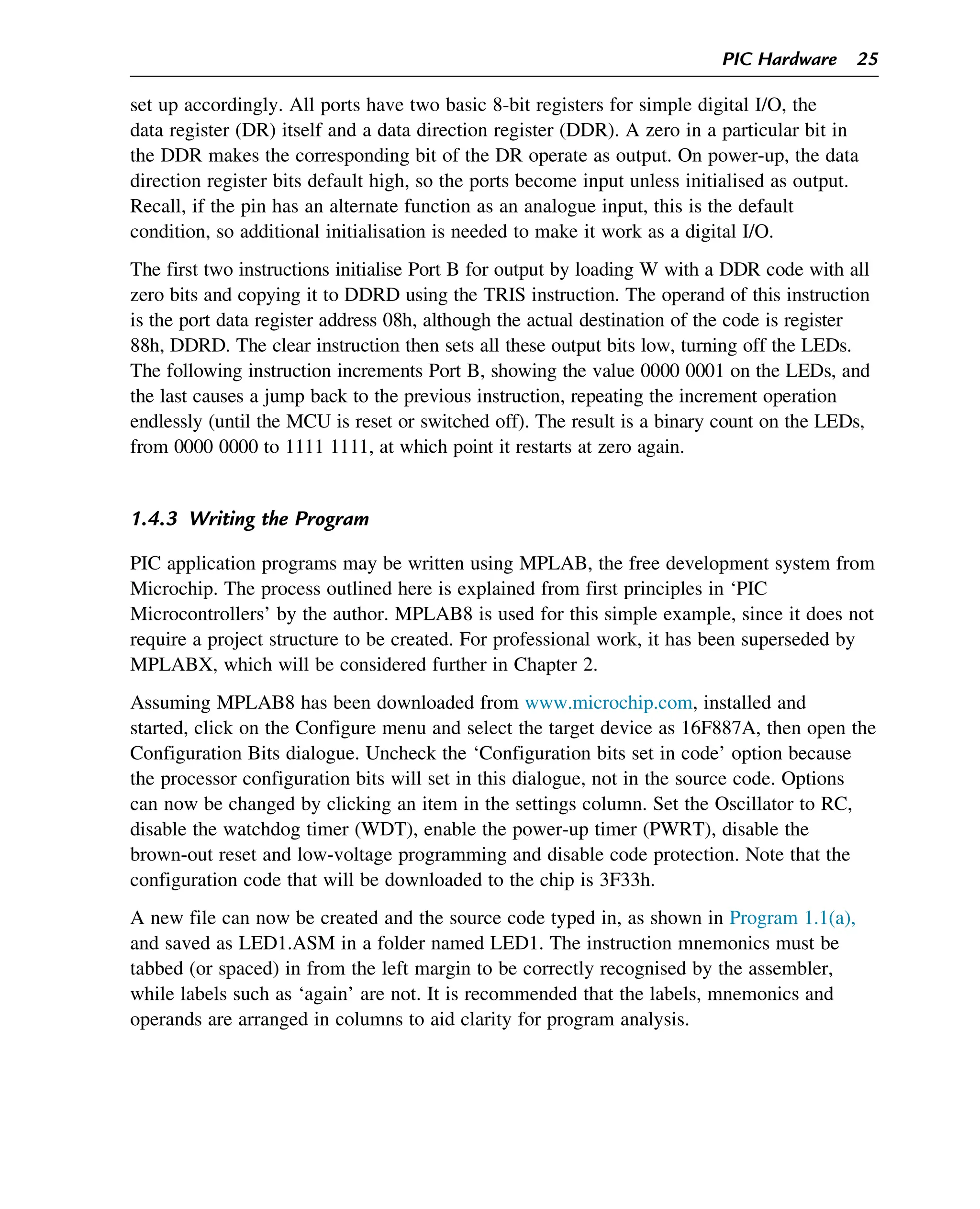 set up accordingly. All ports have two basic 8-bit registers for simple digital I/O, the
data register (DR) itself and a data direction register (DDR). A zero in a particular bit in
the DDR makes the corresponding bit of the DR operate as output. On power-up, the data
direction register bits default high, so the ports become input unless initialised as output.
Recall, if the pin has an alternate function as an analogue input, this is the default
condition, so additional initialisation is needed to make it work as a digital I/O.
The first two instructions initialise Port B for output by loading W with a DDR code with all
zero bits and copying it to DDRD using the TRIS instruction. The operand of this instruction
is the port data register address 08h, although the actual destination of the code is register
88h, DDRD. The clear instruction then sets all these output bits low, turning off the LEDs.
The following instruction increments Port B, showing the value 0000 0001 on the LEDs, and
the last causes a jump back to the previous instruction, repeating the increment operation
endlessly (until the MCU is reset or switched off). The result is a binary count on the LEDs,
from 0000 0000 to 1111 1111, at which point it restarts at zero again.
1.4.3 Writing the Program
PIC application programs may be written using MPLAB, the free development system from
Microchip. The process outlined here is explained from first principles in ‘PIC
Microcontrollers’ by the author. MPLAB8 is used for this simple example, since it does not
require a project structure to be created. For professional work, it has been superseded by
MPLABX, which will be considered further in Chapter 2.
Assuming MPLAB8 has been downloaded from www.microchip.com, installed and
started, click on the Configure menu and select the target device as 16F887A, then open the
Configuration Bits dialogue. Uncheck the ‘Configuration bits set in code’ option because
the processor configuration bits will set in this dialogue, not in the source code. Options
can now be changed by clicking an item in the settings column. Set the Oscillator to RC,
disable the watchdog timer (WDT), enable the power-up timer (PWRT), disable the
brown-out reset and low-voltage programming and disable code protection. Note that the
configuration code that will be downloaded to the chip is 3F33h.
A new file can now be created and the source code typed in, as shown in Program 1.1(a),
and saved as LED1.ASM in a folder named LED1. The instruction mnemonics must be
tabbed (or spaced) in from the left margin to be correctly recognised by the assembler,
while labels such as ‘again’ are not. It is recommended that the labels, mnemonics and
operands are arranged in columns to aid clarity for program analysis.
PIC Hardware 25
 