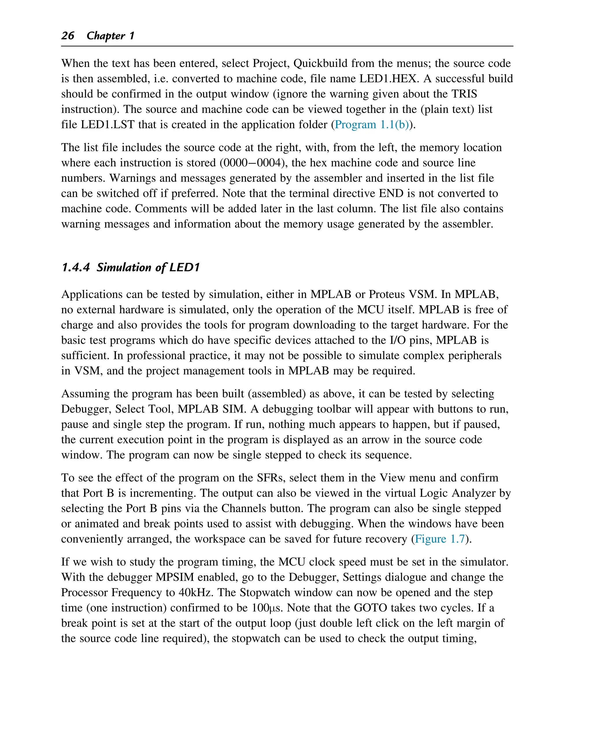 When the text has been entered, select Project, Quickbuild from the menus; the source code
is then assembled, i.e. converted to machine code, file name LED1.HEX. A successful build
should be confirmed in the output window (ignore the warning given about the TRIS
instruction). The source and machine code can be viewed together in the (plain text) list
file LED1.LST that is created in the application folder (Program 1.1(b)).
The list file includes the source code at the right, with, from the left, the memory location
where each instruction is stored (00000004), the hex machine code and source line
numbers. Warnings and messages generated by the assembler and inserted in the list file
can be switched off if preferred. Note that the terminal directive END is not converted to
machine code. Comments will be added later in the last column. The list file also contains
warning messages and information about the memory usage generated by the assembler.
1.4.4 Simulation of LED1
Applications can be tested by simulation, either in MPLAB or Proteus VSM. In MPLAB,
no external hardware is simulated, only the operation of the MCU itself. MPLAB is free of
charge and also provides the tools for program downloading to the target hardware. For the
basic test programs which do have specific devices attached to the I/O pins, MPLAB is
sufficient. In professional practice, it may not be possible to simulate complex peripherals
in VSM, and the project management tools in MPLAB may be required.
Assuming the program has been built (assembled) as above, it can be tested by selecting
Debugger, Select Tool, MPLAB SIM. A debugging toolbar will appear with buttons to run,
pause and single step the program. If run, nothing much appears to happen, but if paused,
the current execution point in the program is displayed as an arrow in the source code
window. The program can now be single stepped to check its sequence.
To see the effect of the program on the SFRs, select them in the View menu and confirm
that Port B is incrementing. The output can also be viewed in the virtual Logic Analyzer by
selecting the Port B pins via the Channels button. The program can also be single stepped
or animated and break points used to assist with debugging. When the windows have been
conveniently arranged, the workspace can be saved for future recovery (Figure 1.7).
If we wish to study the program timing, the MCU clock speed must be set in the simulator.
With the debugger MPSIM enabled, go to the Debugger, Settings dialogue and change the
Processor Frequency to 40kHz. The Stopwatch window can now be opened and the step
time (one instruction) confirmed to be 100μs. Note that the GOTO takes two cycles. If a
break point is set at the start of the output loop (just double left click on the left margin of
the source code line required), the stopwatch can be used to check the output timing,
26 Chapter 1
 
