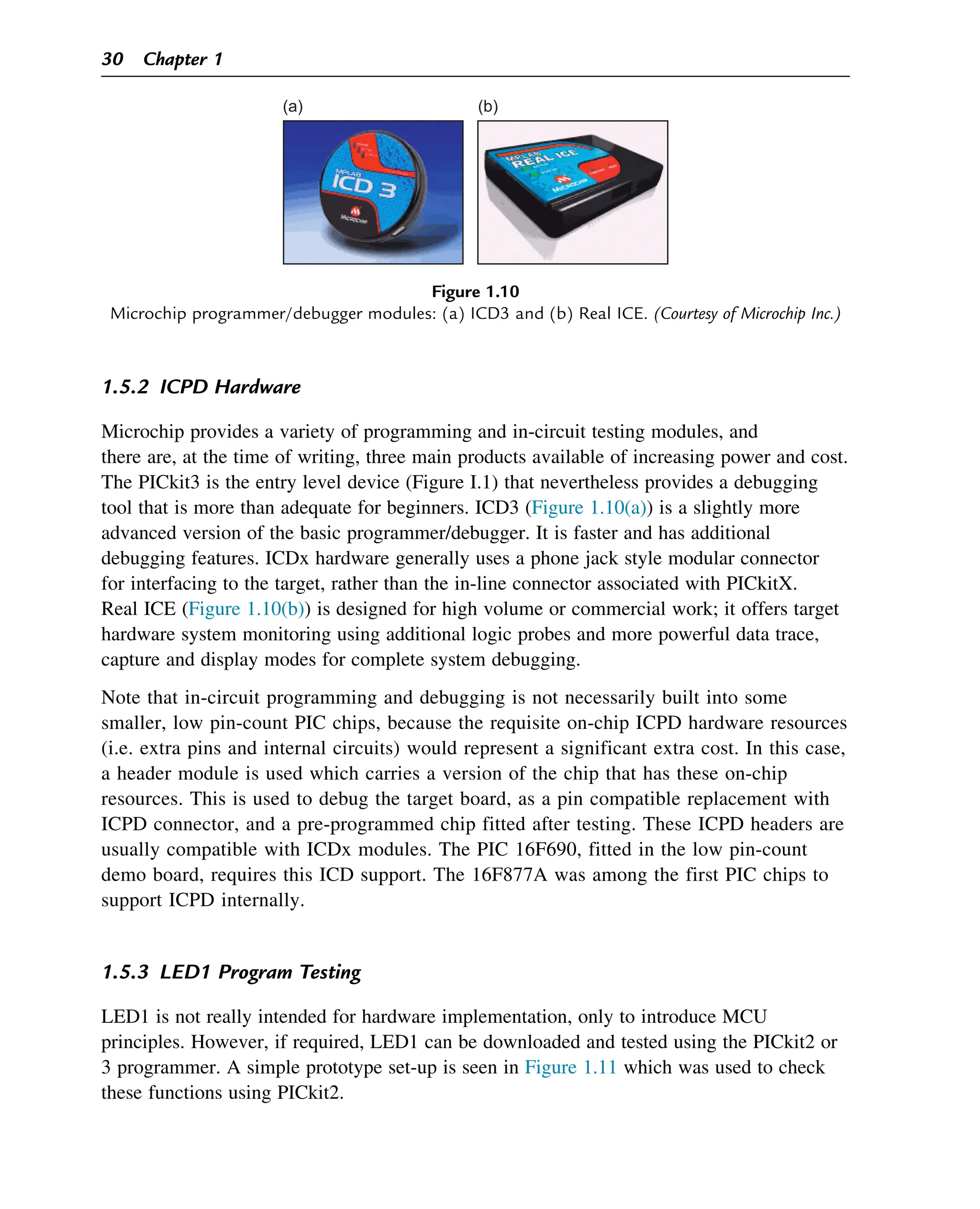 1.5.2 ICPD Hardware
Microchip provides a variety of programming and in-circuit testing modules, and
there are, at the time of writing, three main products available of increasing power and cost.
The PICkit3 is the entry level device (Figure I.1) that nevertheless provides a debugging
tool that is more than adequate for beginners. ICD3 (Figure 1.10(a)) is a slightly more
advanced version of the basic programmer/debugger. It is faster and has additional
debugging features. ICDx hardware generally uses a phone jack style modular connector
for interfacing to the target, rather than the in-line connector associated with PICkitX.
Real ICE (Figure 1.10(b)) is designed for high volume or commercial work; it offers target
hardware system monitoring using additional logic probes and more powerful data trace,
capture and display modes for complete system debugging.
Note that in-circuit programming and debugging is not necessarily built into some
smaller, low pin-count PIC chips, because the requisite on-chip ICPD hardware resources
(i.e. extra pins and internal circuits) would represent a significant extra cost. In this case,
a header module is used which carries a version of the chip that has these on-chip
resources. This is used to debug the target board, as a pin compatible replacement with
ICPD connector, and a pre-programmed chip fitted after testing. These ICPD headers are
usually compatible with ICDx modules. The PIC 16F690, fitted in the low pin-count
demo board, requires this ICD support. The 16F877A was among the first PIC chips to
support ICPD internally.
1.5.3 LED1 Program Testing
LED1 is not really intended for hardware implementation, only to introduce MCU
principles. However, if required, LED1 can be downloaded and tested using the PICkit2 or
3 programmer. A simple prototype set-up is seen in Figure 1.11 which was used to check
these functions using PICkit2.
(a) (b)
Figure 1.10
Microchip programmer/debugger modules: (a) ICD3 and (b) Real ICE. (Courtesy of Microchip Inc.)
30 Chapter 1
 