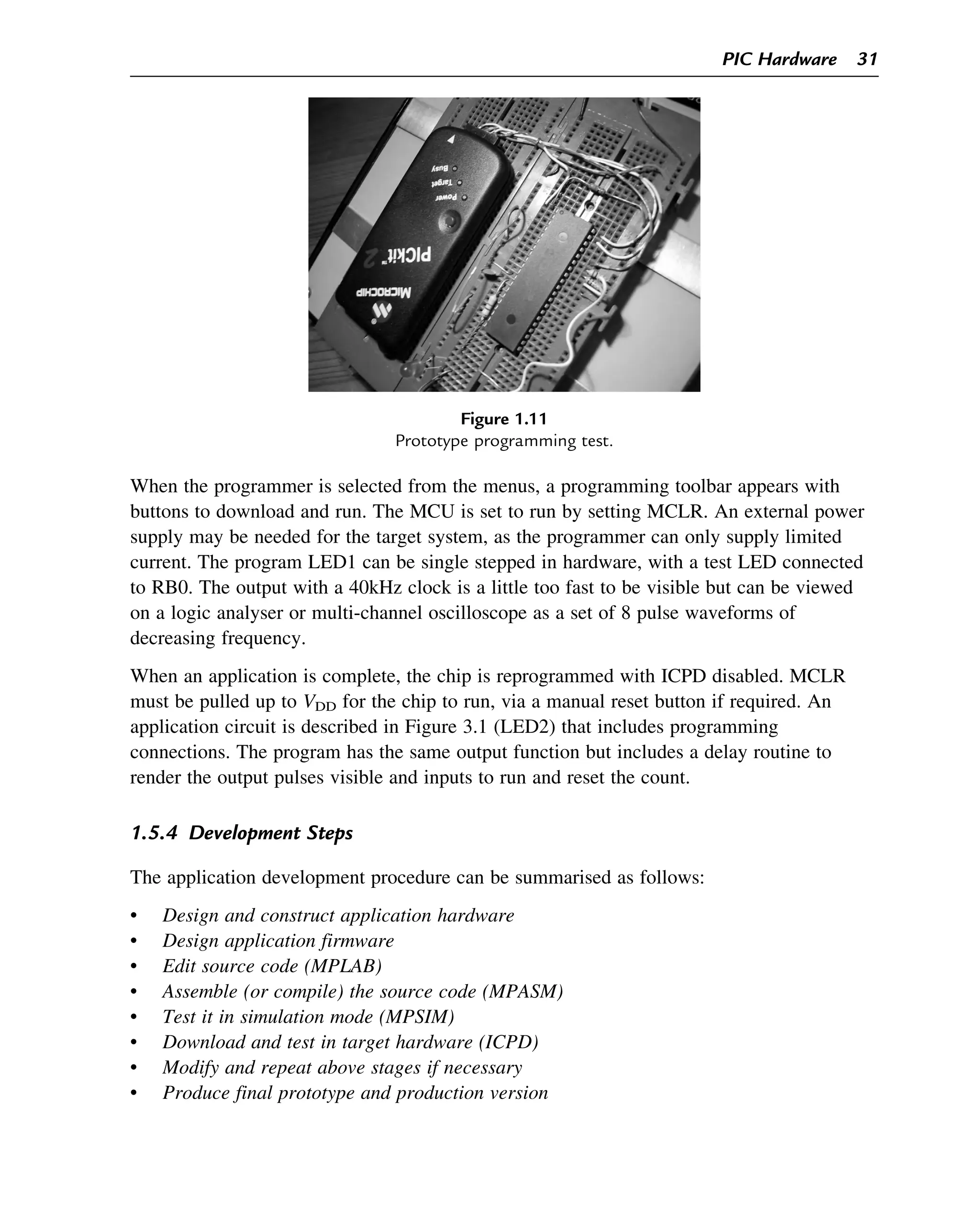 When the programmer is selected from the menus, a programming toolbar appears with
buttons to download and run. The MCU is set to run by setting MCLR. An external power
supply may be needed for the target system, as the programmer can only supply limited
current. The program LED1 can be single stepped in hardware, with a test LED connected
to RB0. The output with a 40kHz clock is a little too fast to be visible but can be viewed
on a logic analyser or multi-channel oscilloscope as a set of 8 pulse waveforms of
decreasing frequency.
When an application is complete, the chip is reprogrammed with ICPD disabled. MCLR
must be pulled up to VDD for the chip to run, via a manual reset button if required. An
application circuit is described in Figure 3.1 (LED2) that includes programming
connections. The program has the same output function but includes a delay routine to
render the output pulses visible and inputs to run and reset the count.
1.5.4 Development Steps
The application development procedure can be summarised as follows:
• Design and construct application hardware
• Design application firmware
• Edit source code (MPLAB)
• Assemble (or compile) the source code (MPASM)
• Test it in simulation mode (MPSIM)
• Download and test in target hardware (ICPD)
• Modify and repeat above stages if necessary
• Produce final prototype and production version
Figure 1.11
Prototype programming test.
PIC Hardware 31
 