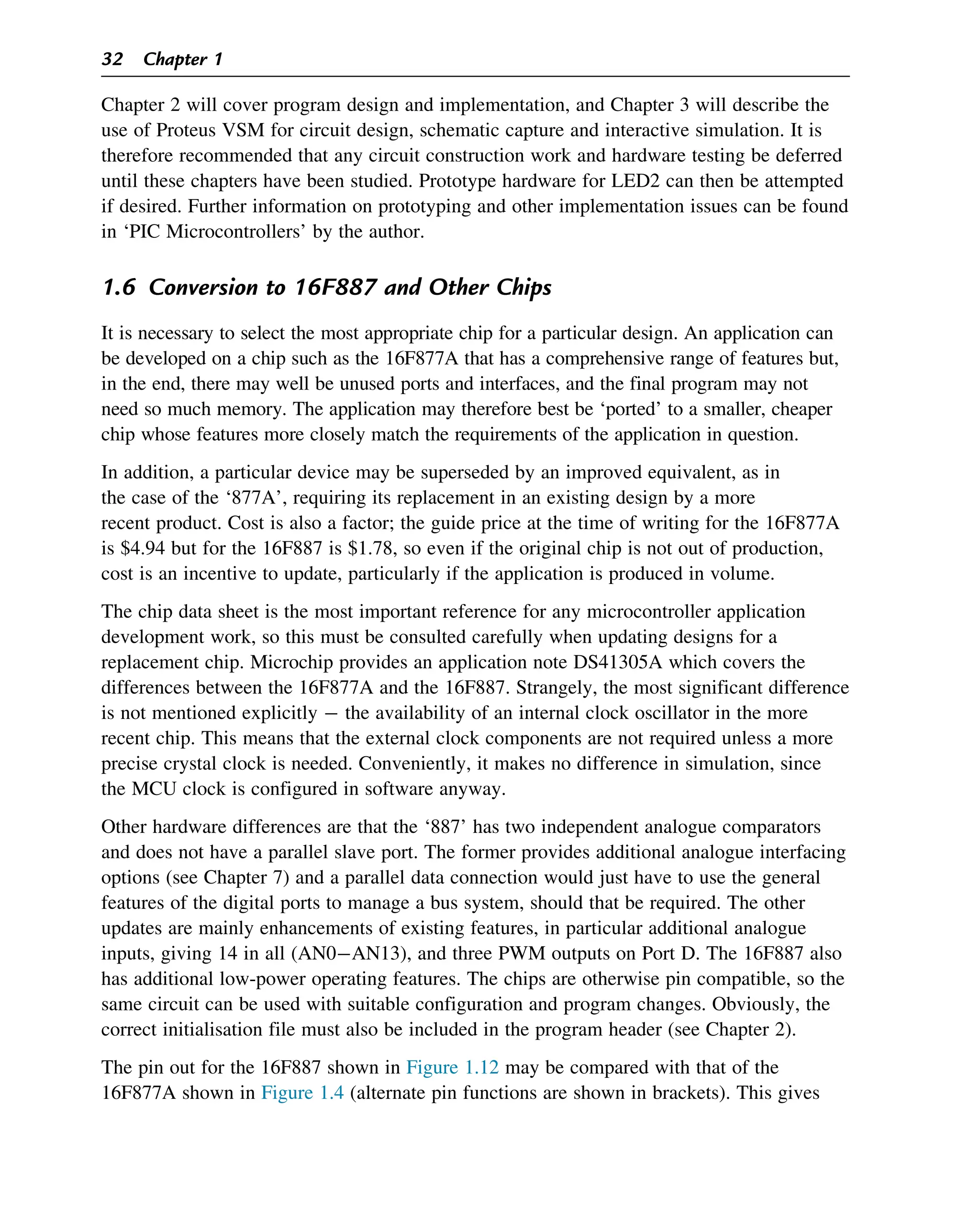 Chapter 2 will cover program design and implementation, and Chapter 3 will describe the
use of Proteus VSM for circuit design, schematic capture and interactive simulation. It is
therefore recommended that any circuit construction work and hardware testing be deferred
until these chapters have been studied. Prototype hardware for LED2 can then be attempted
if desired. Further information on prototyping and other implementation issues can be found
in ‘PIC Microcontrollers’ by the author.
1.6 Conversion to 16F887 and Other Chips
It is necessary to select the most appropriate chip for a particular design. An application can
be developed on a chip such as the 16F877A that has a comprehensive range of features but,
in the end, there may well be unused ports and interfaces, and the final program may not
need so much memory. The application may therefore best be ‘ported’ to a smaller, cheaper
chip whose features more closely match the requirements of the application in question.
In addition, a particular device may be superseded by an improved equivalent, as in
the case of the ‘877A’, requiring its replacement in an existing design by a more
recent product. Cost is also a factor; the guide price at the time of writing for the 16F877A
is $4.94 but for the 16F887 is $1.78, so even if the original chip is not out of production,
cost is an incentive to update, particularly if the application is produced in volume.
The chip data sheet is the most important reference for any microcontroller application
development work, so this must be consulted carefully when updating designs for a
replacement chip. Microchip provides an application note DS41305A which covers the
differences between the 16F877A and the 16F887. Strangely, the most significant difference
is not mentioned explicitly  the availability of an internal clock oscillator in the more
recent chip. This means that the external clock components are not required unless a more
precise crystal clock is needed. Conveniently, it makes no difference in simulation, since
the MCU clock is configured in software anyway.
Other hardware differences are that the ‘887’ has two independent analogue comparators
and does not have a parallel slave port. The former provides additional analogue interfacing
options (see Chapter 7) and a parallel data connection would just have to use the general
features of the digital ports to manage a bus system, should that be required. The other
updates are mainly enhancements of existing features, in particular additional analogue
inputs, giving 14 in all (AN0AN13), and three PWM outputs on Port D. The 16F887 also
has additional low-power operating features. The chips are otherwise pin compatible, so the
same circuit can be used with suitable configuration and program changes. Obviously, the
correct initialisation file must also be included in the program header (see Chapter 2).
The pin out for the 16F887 shown in Figure 1.12 may be compared with that of the
16F877A shown in Figure 1.4 (alternate pin functions are shown in brackets). This gives
32 Chapter 1
 